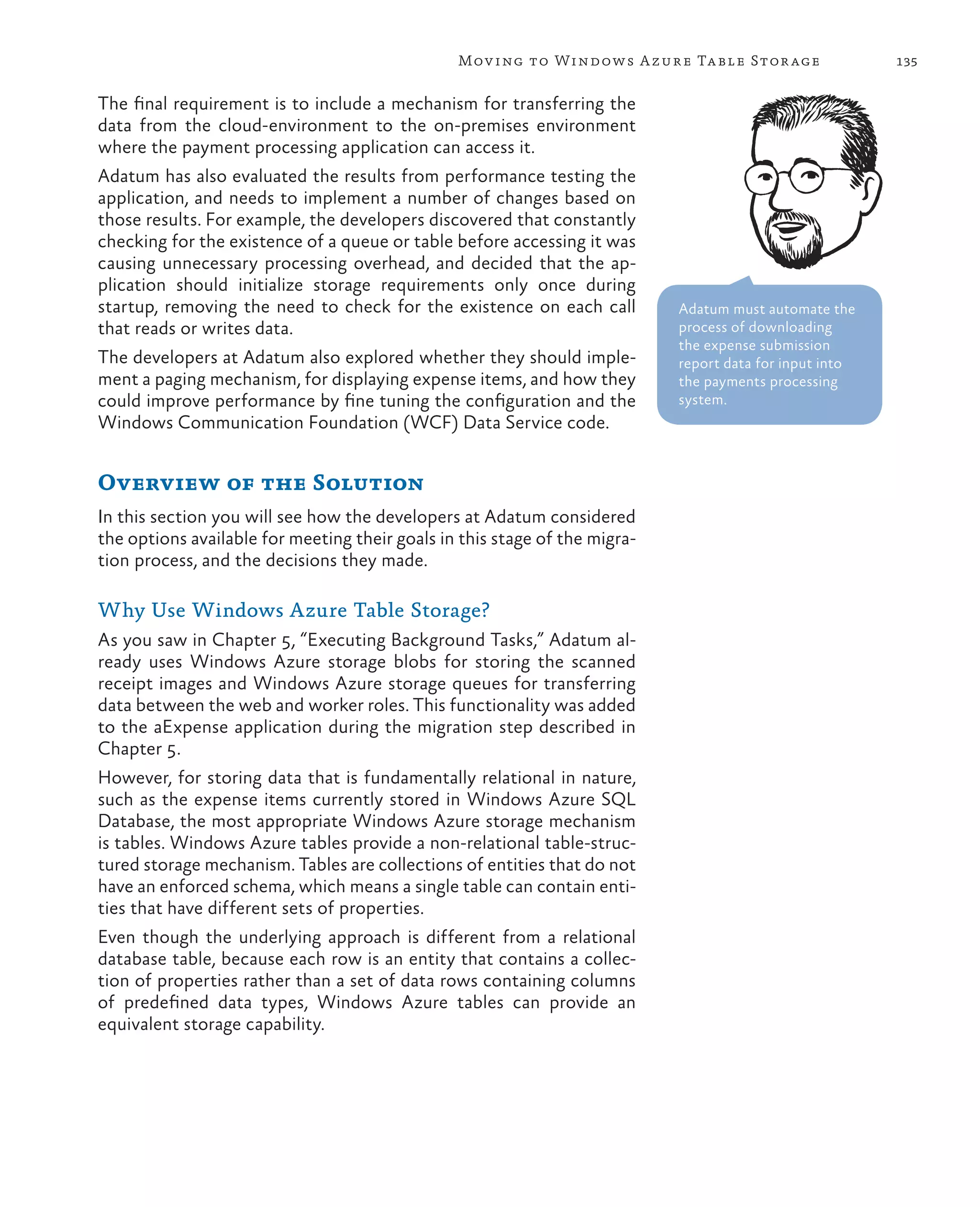 Mov ing to Windows A zure Ta ble Stor age                135


The final requirement is to include a mechanism for transferring the
data from the cloud-environment to the on-premises environment
where the payment processing application can access it.
Adatum has also evaluated the results from performance testing the
application, and needs to implement a number of changes based on
those results. For example, the developers discovered that constantly
checking for the existence of a queue or table before accessing it was
causing unnecessary processing overhead, and decided that the ap-
plication should initialize storage requirements only once during
startup, removing the need to check for the existence on each call          Adatum must automate the
that reads or writes data.                                                  process of downloading
                                                                            the expense submission
The developers at Adatum also explored whether they should imple-           report data for input into
ment a paging mechanism, for displaying expense items, and how they         the payments processing
could improve performance by fine tuning the configuration and the          system.
Windows Communication Foundation (WCF) Data Service code.


Overview of the Solution
In this section you will see how the developers at Adatum considered
the options available for meeting their goals in this stage of the migra-
tion process, and the decisions they made.

Why Use Windows Azure Table Storage?
As you saw in Chapter 5, “Executing Background Tasks,” Adatum al-
ready uses Windows Azure storage blobs for storing the scanned
receipt images and Windows Azure storage queues for transferring
data between the web and worker roles. This functionality was added
to the aExpense application during the migration step described in
Chapter 5.
However, for storing data that is fundamentally relational in nature,
such as the expense items currently stored in Windows Azure SQL
Database, the most appropriate Windows Azure storage mechanism
is tables. Windows Azure tables provide a non-relational table-struc-
tured storage mechanism. Tables are collections of entities that do not
have an enforced schema, which means a single table can contain enti-
ties that have different sets of properties.
Even though the underlying approach is different from a relational
database table, because each row is an entity that contains a collec-
tion of properties rather than a set of data rows containing columns
of predefined data types, Windows Azure tables can provide an
equivalent storage capability.
 