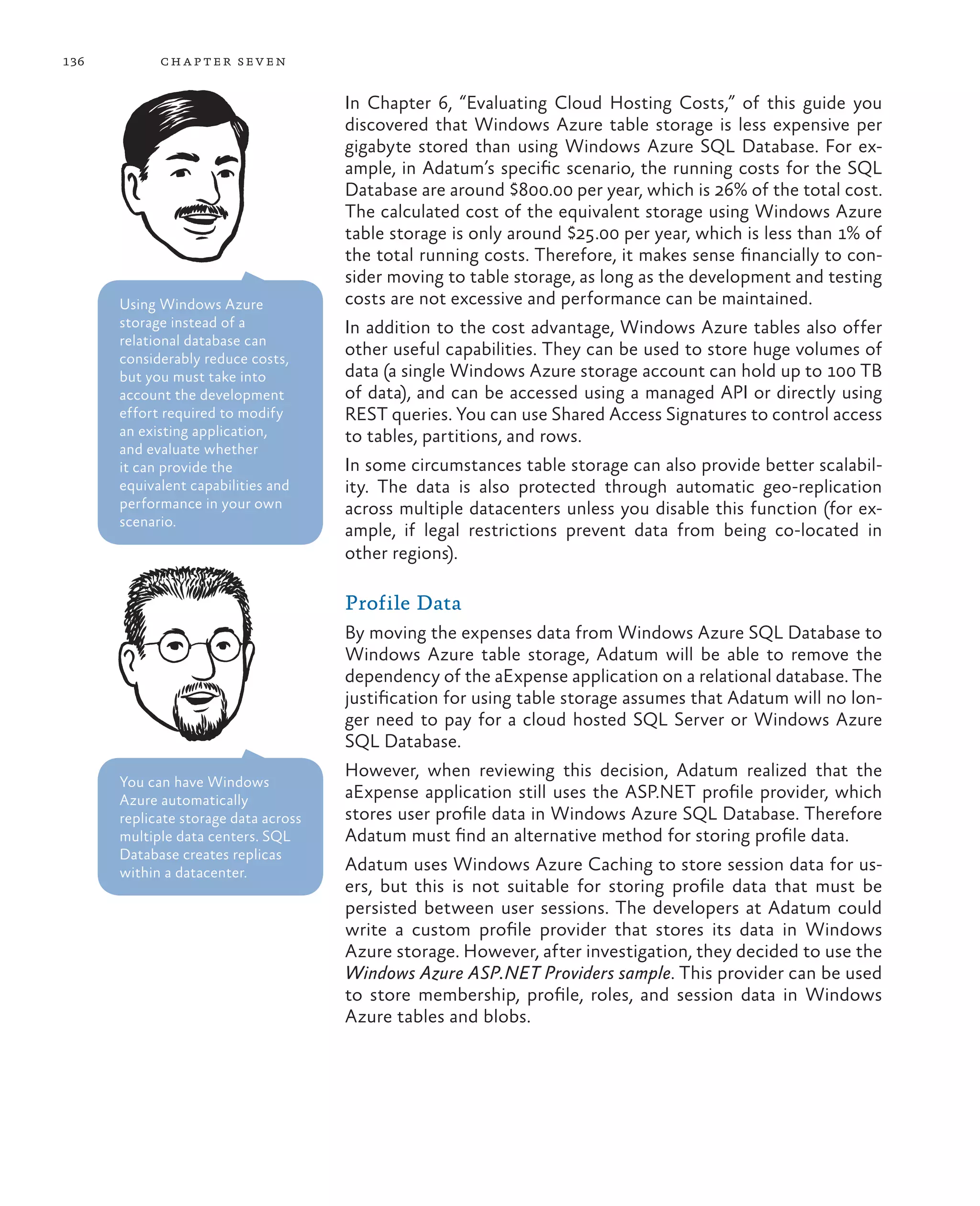 136         ch a pter sev en


                                      In Chapter 6, “Evaluating Cloud Hosting Costs,” of this guide you
                                      discovered that Windows Azure table storage is less expensive per
                                      gigabyte stored than using Windows Azure SQL Database. For ex-
                                      ample, in Adatum’s specific scenario, the running costs for the SQL
                                      Database are around $800.00 per year, which is 26% of the total cost.
                                      The calculated cost of the equivalent storage using Windows Azure
                                      table storage is only around $25.00 per year, which is less than 1% of
                                      the total running costs. Therefore, it makes sense financially to con-
                                      sider moving to table storage, as long as the development and testing
      Using Windows Azure             costs are not excessive and performance can be maintained.
      storage instead of a            In addition to the cost advantage, Windows Azure tables also offer
      relational database can
      considerably reduce costs,
                                      other useful capabilities. They can be used to store huge volumes of
      but you must take into          data (a single Windows Azure storage account can hold up to 100 TB
      account the development         of data), and can be accessed using a managed API or directly using
      effort required to modify       REST queries. You can use Shared Access Signatures to control access
      an existing application,        to tables, partitions, and rows.
      and evaluate whether
      it can provide the              In some circumstances table storage can also provide better scalabil-
      equivalent capabilities and     ity. The data is also protected through automatic geo-replication
      performance in your own         across multiple datacenters unless you disable this function (for ex-
      scenario.
                                      ample, if legal restrictions prevent data from being co-located in
                                      other regions).

                                      Profile Data
                                      By moving the expenses data from Windows Azure SQL Database to
                                      Windows Azure table storage, Adatum will be able to remove the
                                      dependency of the aExpense application on a relational database. The
                                      justification for using table storage assumes that Adatum will no lon-
                                      ger need to pay for a cloud hosted SQL Server or Windows Azure
                                      SQL Database.
                                      However, when reviewing this decision, Adatum realized that the
      You can have Windows
      Azure automatically             aExpense application still uses the ASP.NET profile provider, which
      replicate storage data across   stores user profile data in Windows Azure SQL Database. Therefore
      multiple data centers. SQL      Adatum must find an alternative method for storing profile data.
      Database creates replicas
      within a datacenter.            Adatum uses Windows Azure Caching to store session data for us-
                                      ers, but this is not suitable for storing profile data that must be
                                      persisted between user sessions. The developers at Adatum could
                                      write a custom profile provider that stores its data in Windows
                                      Azure storage. However, after investigation, they decided to use the
                                      Windows Azure ASP.NET Providers sample. This provider can be used
                                      to store membership, profile, roles, and session data in Windows
                                      Azure tables and blobs.
 