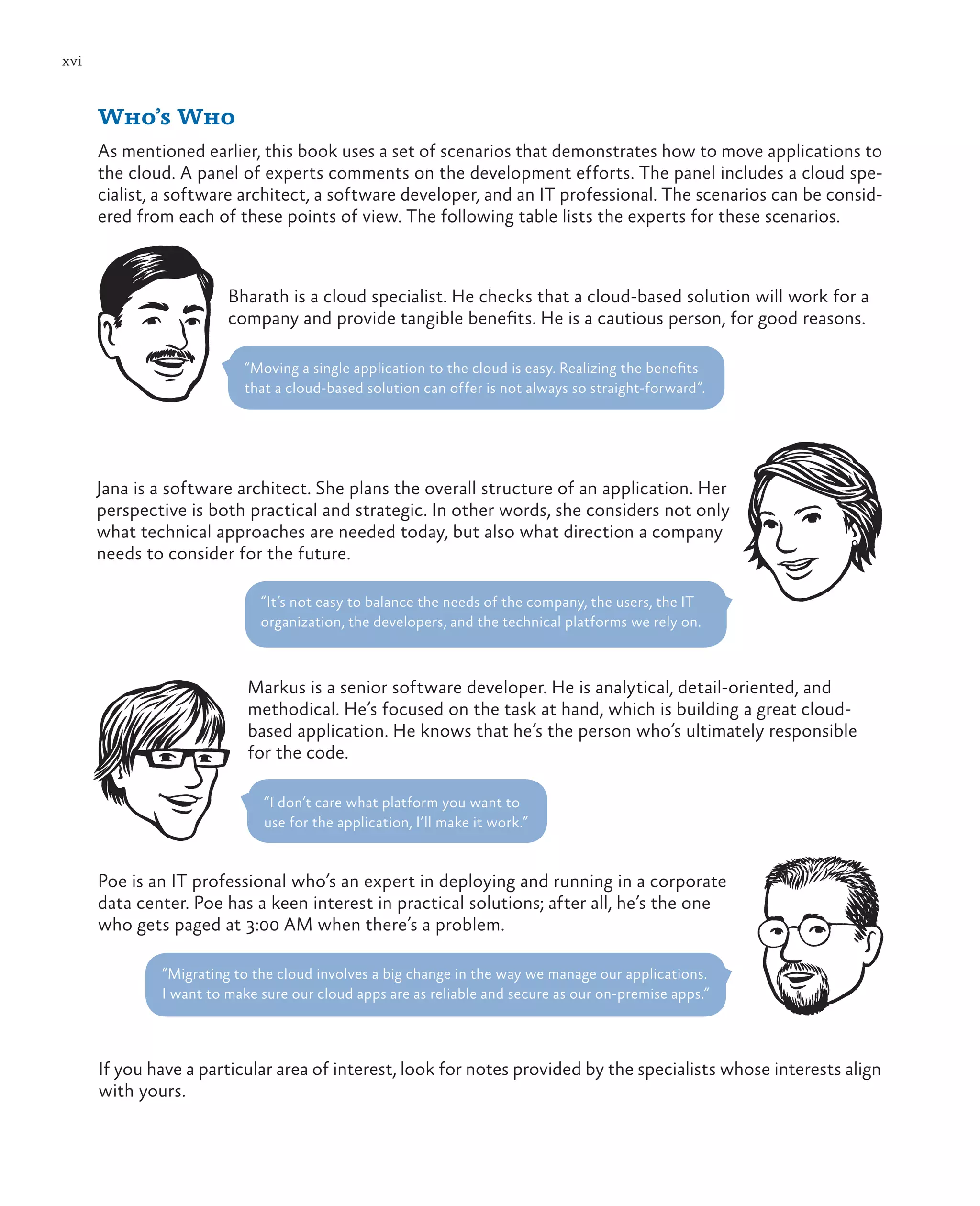 xvi



      Who’s Who
      As mentioned earlier, this book uses a set of scenarios that demonstrates how to move applications to
      the cloud. A panel of experts comments on the development efforts. The panel includes a cloud spe-
      cialist, a software architect, a software developer, and an IT professional. The scenarios can be consid-
      ered from each of these points of view. The following table lists the experts for these scenarios.



                        Bharath is a cloud specialist. He checks that a cloud-based solution will work for a
                        company and provide tangible benefits. He is a cautious person, for good reasons.

                          “Moving a single application to the cloud is easy. Realizing the benefits
                          that a cloud-based solution can offer is not always so straight-forward”.




      Jana is a software architect. She plans the overall structure of an application. Her
      perspective is both practical and strategic. In other words, she considers not only
      what technical approaches are needed today, but also what direction a company
      needs to consider for the future.

                             “It’s not easy to balance the needs of the company, the users, the IT
                             organization, the developers, and the technical platforms we rely on.



                           Markus is a senior software developer. He is analytical, detail-oriented, and
                           methodical. He’s focused on the task at hand, which is building a great cloud-
                           based application. He knows that he’s the person who’s ultimately responsible
                           for the code.

                              “I don’t care what platform you want to
                              use for the application, I’ll make it work.”


      Poe is an IT professional who’s an expert in deploying and running in a corporate
      data center. Poe has a keen interest in practical solutions; after all, he’s the one
      who gets paged at 3:00 AM when there’s a problem.

              “Migrating to the cloud involves a big change in the way we manage our applications.
              I want to make sure our cloud apps are as reliable and secure as our on-premise apps.”



      If you have a particular area of interest, look for notes provided by the specialists whose interests align
      with yours.
 