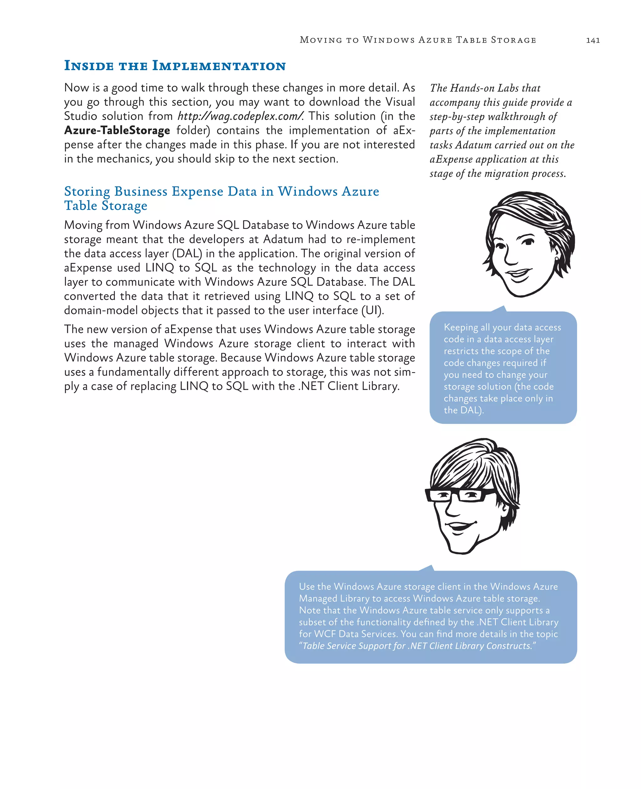 Mov ing to Windows A zure Ta ble Stor age                        141

Inside the Implementation
Now is a good time to walk through these changes in more detail. As           The Hands-on Labs that
you go through this section, you may want to download the Visual              accompany this guide provide a
Studio solution from http://wag.codeplex.com/. This solution (in the          step-by-step walkthrough of
Azure-TableStorage folder) contains the implementation of aEx-                parts of the implementation
pense after the changes made in this phase. If you are not interested         tasks Adatum carried out on the
in the mechanics, you should skip to the next section.                        aExpense application at this
                                                                              stage of the migration process.
Storing Business Expense Data in Windows Azure
Table Storage
Moving from Windows Azure SQL Database to Windows Azure table
storage meant that the developers at Adatum had to re-implement
the data access layer (DAL) in the application. The original version of
aExpense used LINQ to SQL as the technology in the data access
layer to communicate with Windows Azure SQL Database. The DAL
converted the data that it retrieved using LINQ to SQL to a set of
domain-model objects that it passed to the user interface (UI).
The new version of aExpense that uses Windows Azure table storage                Keeping all your data access
uses the managed Windows Azure storage client to interact with                   code in a data access layer
                                                                                 restricts the scope of the
Windows Azure table storage. Because Windows Azure table storage                 code changes required if
uses a fundamentally different approach to storage, this was not sim-            you need to change your
ply a case of replacing LINQ to SQL with the .NET Client Library.                storage solution (the code
                                                                                 changes take place only in
                                                                                 the DAL).




                                               Use the Windows Azure storage client in the Windows Azure
                                               Managed Library to access Windows Azure table storage.
                                               Note that the Windows Azure table service only supports a
                                               subset of the functionality defined by the .NET Client Library
                                               for WCF Data Services. You can find more details in the topic
                                               “Table Service Support for .NET Client Library Constructs.”
 