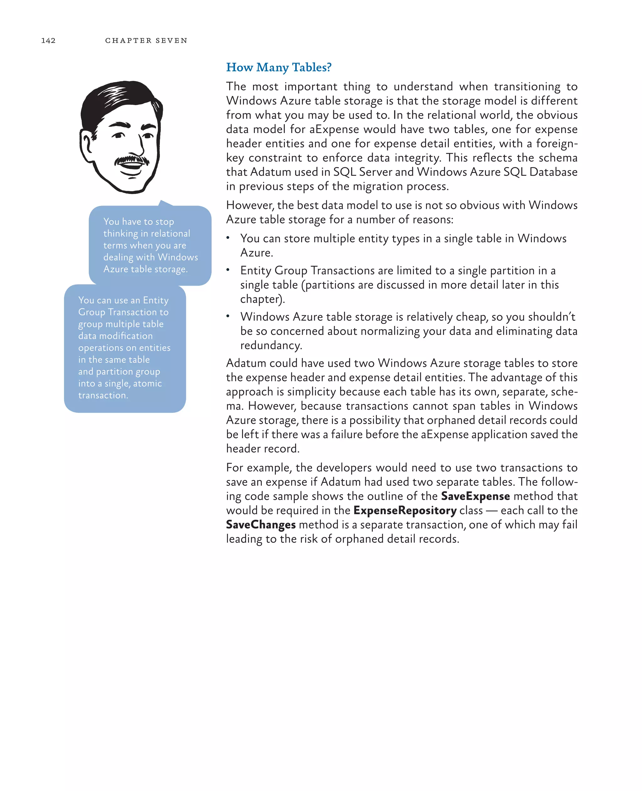 142         ch a pter sev en

                                    How Many Tables?
                                    The most important thing to understand when transitioning to
                                    Windows Azure table storage is that the storage model is different
                                    from what you may be used to. In the relational world, the obvious
                                    data model for aExpense would have two tables, one for expense
                                    header entities and one for expense detail entities, with a foreign-
                                    key constraint to enforce data integrity. This reflects the schema
                                    that Adatum used in SQL Server and Windows Azure SQL Database
                                    in previous steps of the migration process.
                                    However, the best data model to use is not so obvious with Windows
           You have to stop         Azure table storage for a number of reasons:
           thinking in relational   •	 You can store multiple entity types in a single table in Windows
           terms when you are
           dealing with Windows       Azure.
           Azure table storage.     •	 Entity Group Transactions are limited to a single partition in a
                                       single table (partitions are discussed in more detail later in this
      You can use an Entity            chapter).
      Group Transaction to          •	 Windows Azure table storage is relatively cheap, so you shouldn’t
      group multiple table
      data modification                be so concerned about normalizing your data and eliminating data
      operations on entities           redundancy.
      in the same table             Adatum could have used two Windows Azure storage tables to store
      and partition group
      into a single, atomic
                                    the expense header and expense detail entities. The advantage of this
      transaction.                  approach is simplicity because each table has its own, separate, sche-
                                    ma. However, because transactions cannot span tables in Windows
                                    Azure storage, there is a possibility that orphaned detail records could
                                    be left if there was a failure before the aExpense application saved the
                                    header record.
                                    For example, the developers would need to use two transactions to
                                    save an expense if Adatum had used two separate tables. The follow-
                                    ing code sample shows the outline of the SaveExpense method that
                                    would be required in the ExpenseRepository class — each call to the
                                    SaveChanges method is a separate transaction, one of which may fail
                                    leading to the risk of orphaned detail records.
 