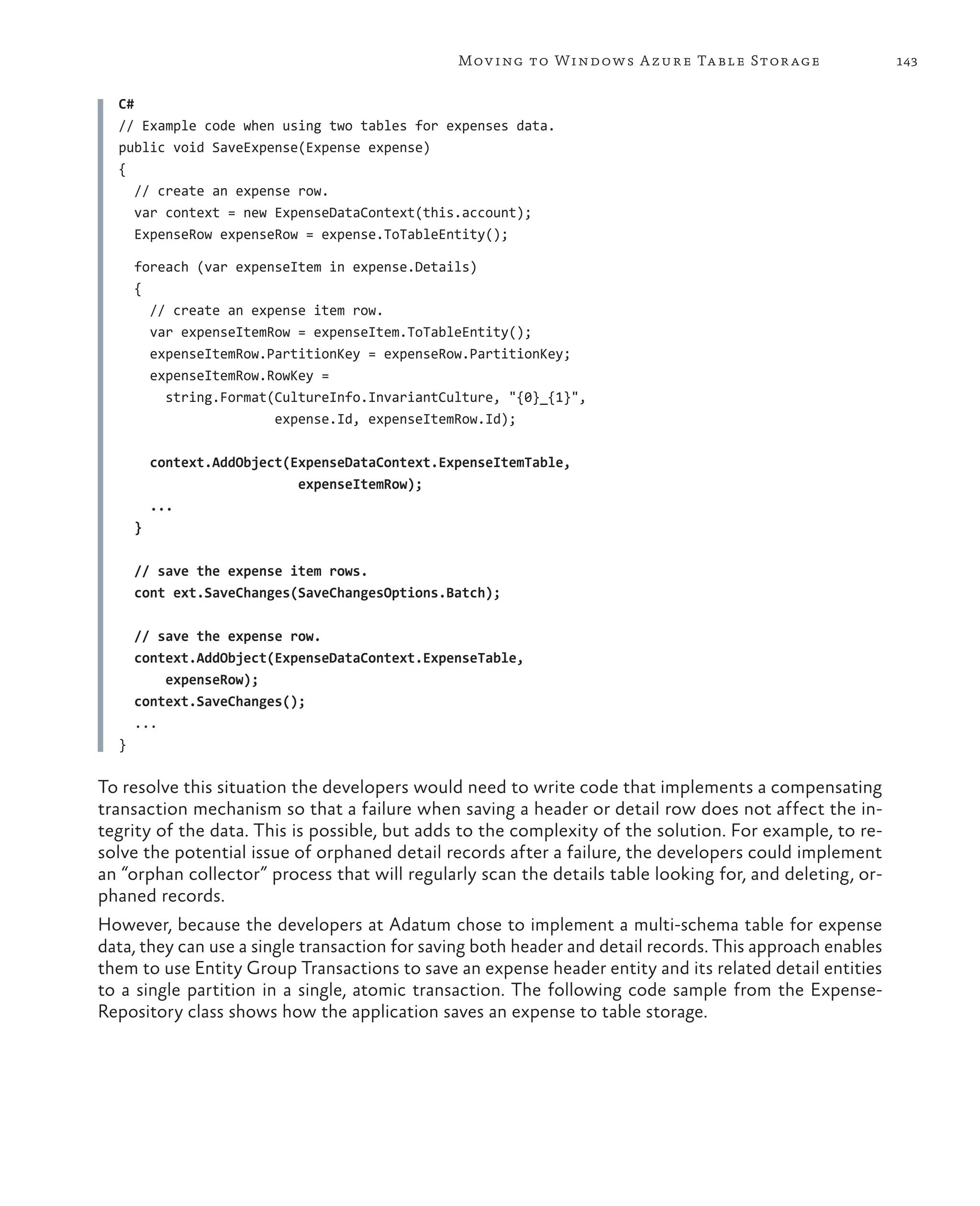 Mov ing to Windows A zure Ta ble Stor age                 143

   C#
   // Example code when using two tables for expenses data.
   public void SaveExpense(Expense expense)
   {
      // create an expense row.
      var context = new ExpenseDataContext(this.account);
      ExpenseRow expenseRow = expense.ToTableEntity();
   
      foreach (var expenseItem in expense.Details)
      {
        // create an expense item row.
        var expenseItemRow = expenseItem.ToTableEntity();
        expenseItemRow.PartitionKey = expenseRow.PartitionKey;
        expenseItemRow.RowKey =
          string.Format(CultureInfo.InvariantCulture, "{0}_{1}",
                        expense.Id, expenseItemRow.Id);

          context.AddObject(ExpenseDataContext.ExpenseItemTable,
                             expenseItemRow);
          ...
      }
   
      // save the expense item rows.
      cont ext.SaveChanges(SaveChangesOptions.Batch);
   
      // save the expense row.
      context.AddObject(ExpenseDataContext.ExpenseTable,
          expenseRow);
      context.SaveChanges();
      ...
  }

To resolve this situation the developers would need to write code that implements a compensating
transaction mechanism so that a failure when saving a header or detail row does not affect the in-
tegrity of the data. This is possible, but adds to the complexity of the solution. For example, to re-
solve the potential issue of orphaned detail records after a failure, the developers could implement
an “orphan collector” process that will regularly scan the details table looking for, and deleting, or-
phaned records.
However, because the developers at Adatum chose to implement a multi-schema table for expense
data, they can use a single transaction for saving both header and detail records. This approach enables
them to use Entity Group Transactions to save an expense header entity and its related detail entities
to a single partition in a single, atomic transaction. The following code sample from the Expense-
Repository class shows how the application saves an expense to table storage.
 