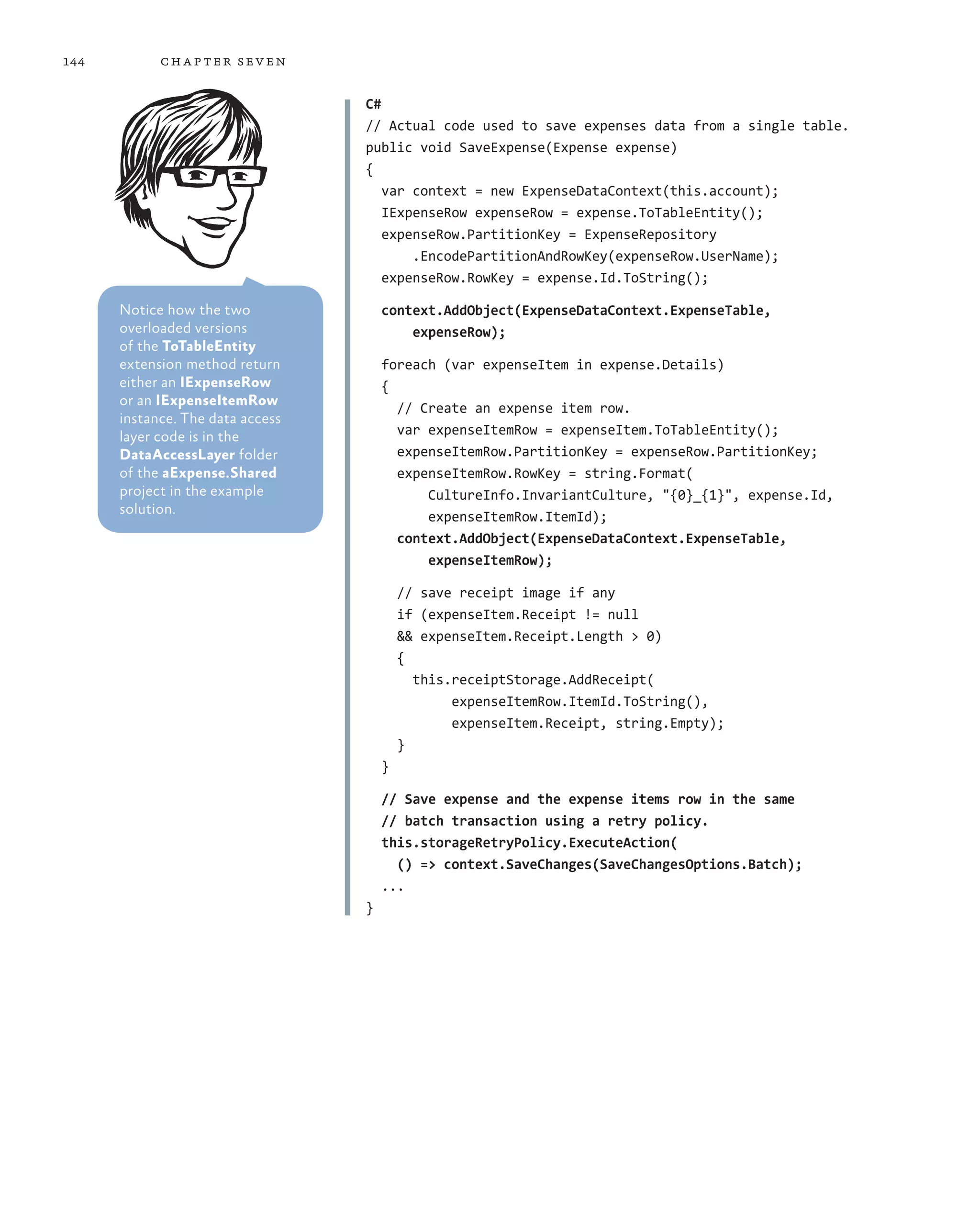 144         ch a pter sev en

                                  C#
                                  // Actual code used to save expenses data from a single table.
                                  public void SaveExpense(Expense expense)
                                  {
                                     var context = new ExpenseDataContext(this.account);
                                     IExpenseRow expenseRow = expense.ToTableEntity();
                                     expenseRow.PartitionKey = ExpenseRepository
                                         .EncodePartitionAndRowKey(expenseRow.UserName);
                                     expenseRow.RowKey = expense.Id.ToString();

      Notice how the two              context.AddObject(ExpenseDataContext.ExpenseTable,
      overloaded versions                 expenseRow);
      of the ToTableEntity
      extension method return         foreach (var expenseItem in expense.Details)
      either an IExpenseRow           {
      or an IExpenseItemRow             // Create an expense item row.
      instance. The data access
      layer code is in the              var expenseItemRow = expenseItem.ToTableEntity();
      DataAccessLayer folder            expenseItemRow.PartitionKey = expenseRow.PartitionKey;
      of the aExpense.Shared            expenseItemRow.RowKey = string.Format(
      project in the example                CultureInfo.InvariantCulture, "{0}_{1}", expense.Id,
      solution.                             expenseItemRow.ItemId);
                                        context.AddObject(ExpenseDataContext.ExpenseTable,
                                            expenseItemRow);

                                          // save receipt image if any
                                          if (expenseItem.Receipt != null
                                          && expenseItem.Receipt.Length > 0)
                                          {
                                            this.receiptStorage.AddReceipt(
                                                 expenseItemRow.ItemId.ToString(),
                                                 expenseItem.Receipt, string.Empty);
                                          }
                                      }

                                      // Save expense and the expense items row in the same
                                      // batch transaction using a retry policy.
                                      this.storageRetryPolicy.ExecuteAction(
                                        () => context.SaveChanges(SaveChangesOptions.Batch);
                                      ...
                                  }
 