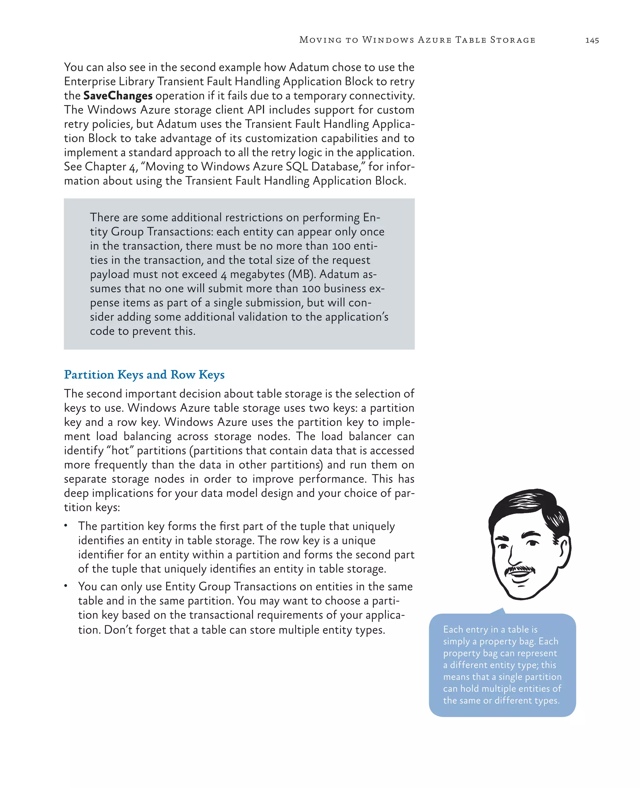 Mov ing to Windows A zure Ta ble Stor age                  145

You can also see in the second example how Adatum chose to use the
Enterprise Library Transient Fault Handling Application Block to retry
the SaveChanges operation if it fails due to a temporary connectivity.
The Windows Azure storage client API includes support for custom
retry policies, but Adatum uses the Transient Fault Handling Applica-
tion Block to take advantage of its customization capabilities and to
implement a standard approach to all the retry logic in the application.
See Chapter 4, “Moving to Windows Azure SQL Database,” for infor-
mation about using the Transient Fault Handling Application Block.

     There are some additional restrictions on performing En-
     tity Group Transactions: each entity can appear only once
     in the transaction, there must be no more than 100 enti-
     ties in the transaction, and the total size of the request
     payload must not exceed 4 megabytes (MB). Adatum as-
     sumes that no one will submit more than 100 business ex-
     pense items as part of a single submission, but will con-
     sider adding some additional validation to the application’s
     code to prevent this.


Partition Keys and Row Keys
The second important decision about table storage is the selection of
keys to use. Windows Azure table storage uses two keys: a partition
key and a row key. Windows Azure uses the partition key to imple-
ment load balancing across storage nodes. The load balancer can
identify “hot” partitions (partitions that contain data that is accessed
more frequently than the data in other partitions) and run them on
separate storage nodes in order to improve performance. This has
deep implications for your data model design and your choice of par-
tition keys:
•	 The partition key forms the first part of the tuple that uniquely
   identifies an entity in table storage. The row key is a unique
   identifier for an entity within a partition and forms the second part
   of the tuple that uniquely identifies an entity in table storage.
•	 You can only use Entity Group Transactions on entities in the same
   table and in the same partition. You may want to choose a parti-
   tion key based on the transactional requirements of your applica-
   tion. Don’t forget that a table can store multiple entity types.        Each entry in a table is
                                                                           simply a property bag. Each
                                                                           property bag can represent
                                                                           a different entity type; this
                                                                           means that a single partition
                                                                           can hold multiple entities of
                                                                           the same or different types.
 
