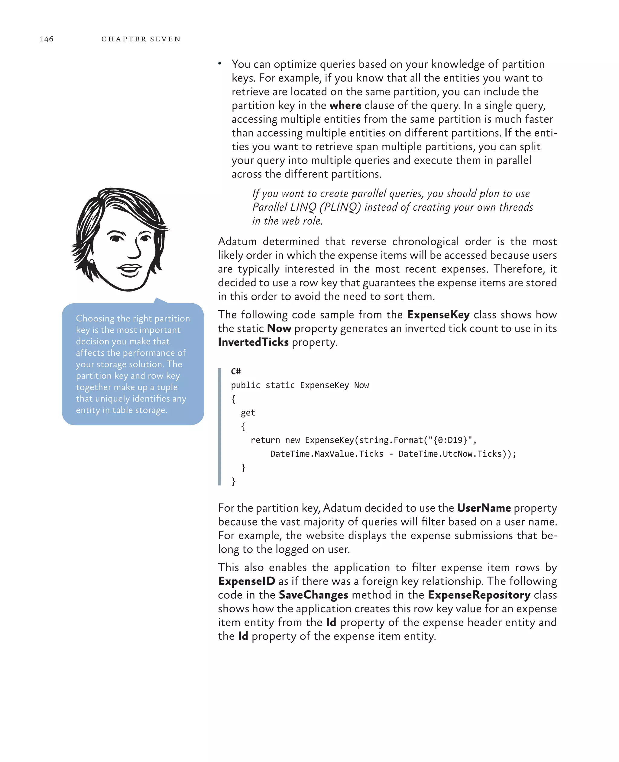 146         ch a pter sev en

                                     •	 You can optimize queries based on your knowledge of partition
                                       keys. For example, if you know that all the entities you want to
                                       retrieve are located on the same partition, you can include the
                                       partition key in the where clause of the query. In a single query,
                                       accessing multiple entities from the same partition is much faster
                                       than accessing multiple entities on different partitions. If the enti-
                                       ties you want to retrieve span multiple partitions, you can split
                                       your query into multiple queries and execute them in parallel
                                       across the different partitions.
                                            If you want to create parallel queries, you should plan to use
                                            Parallel LINQ (PLINQ) instead of creating your own threads
                                            in the web role.
                                     Adatum determined that reverse chronological order is the most
                                     likely order in which the expense items will be accessed because users
                                     are typically interested in the most recent expenses. Therefore, it
                                     decided to use a row key that guarantees the expense items are stored
                                     in this order to avoid the need to sort them.
      Choosing the right partition   The following code sample from the ExpenseKey class shows how
      key is the most important      the static Now property generates an inverted tick count to use in its
      decision you make that         InvertedTicks property.
      affects the performance of
      your storage solution. The
      partition key and row key        C#
      together make up a tuple         public static ExpenseKey Now
      that uniquely identifies any     {
      entity in table storage.            get
                                          {
                                            return new ExpenseKey(string.Format("{0:D19}",
                                                DateTime.MaxValue.Ticks - DateTime.UtcNow.Ticks));
                                          }
                                       }

                                     For the partition key, Adatum decided to use the UserName property
                                     because the vast majority of queries will filter based on a user name.
                                     For example, the website displays the expense submissions that be-
                                     long to the logged on user.
                                     This also enables the application to filter expense item rows by
                                     ExpenseID as if there was a foreign key relationship. The following
                                     code in the SaveChanges method in the ExpenseRepository class
                                     shows how the application creates this row key value for an expense
                                     item entity from the Id property of the expense header entity and
                                     the Id property of the expense item entity.
 