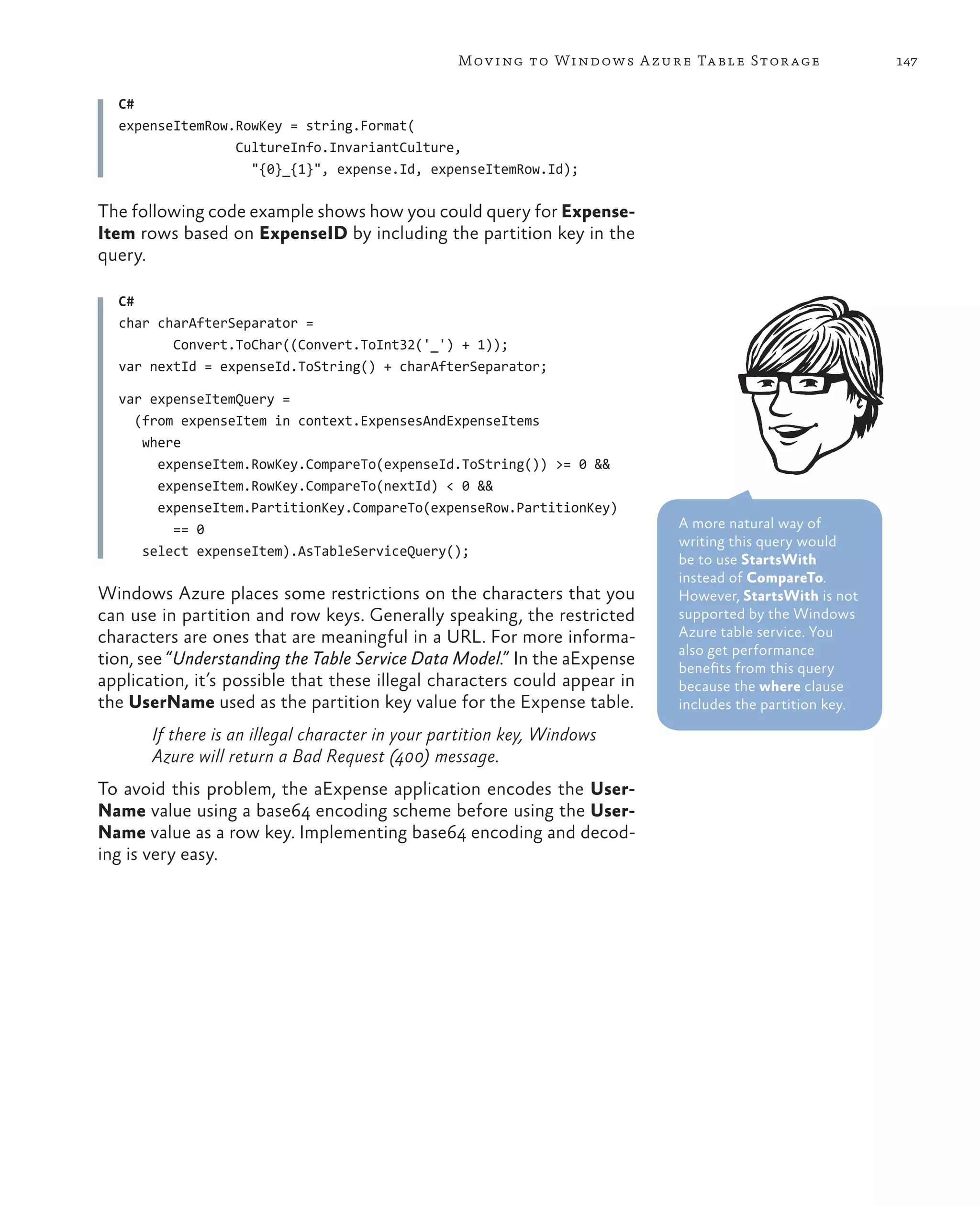 Mov ing to Windows A zure Ta ble Stor age              147

  C#
  expenseItemRow.RowKey = string.Format(
                 CultureInfo.InvariantCulture,
                   "{0}_{1}", expense.Id, expenseItemRow.Id);

The following code example shows how you could query for Expense-
Item rows based on ExpenseID by including the partition key in the
query.

  C#
  char charAfterSeparator =
         Convert.ToChar((Convert.ToInt32('_') + 1));
  var nextId = expenseId.ToString() + charAfterSeparator;

  var expenseItemQuery =
    (from expenseItem in context.ExpensesAndExpenseItems
     where
       expenseItem.RowKey.CompareTo(expenseId.ToString()) >= 0 &&
       expenseItem.RowKey.CompareTo(nextId) < 0 &&
       expenseItem.PartitionKey.CompareTo(expenseRow.PartitionKey)
         == 0                                                              A more natural way of
                                                                           writing this query would
     select expenseItem).AsTableServiceQuery();
                                                                           be to use StartsWith
                                                                           instead of CompareTo.
Windows Azure places some restrictions on the characters that you          However, StartsWith is not
can use in partition and row keys. Generally speaking, the restricted      supported by the Windows
characters are ones that are meaningful in a URL. For more informa-        Azure table service. You
                                                                           also get performance
tion, see “Understanding the Table Service Data Model.” In the aExpense    benefits from this query
application, it’s possible that these illegal characters could appear in   because the where clause
the UserName used as the partition key value for the Expense table.        includes the partition key.

       If there is an illegal character in your partition key, Windows
       Azure will return a Bad Request (400) message.
To avoid this problem, the aExpense application encodes the User-
Name value using a base64 encoding scheme before using the User-
Name value as a row key. Implementing base64 encoding and decod-
ing is very easy.
 