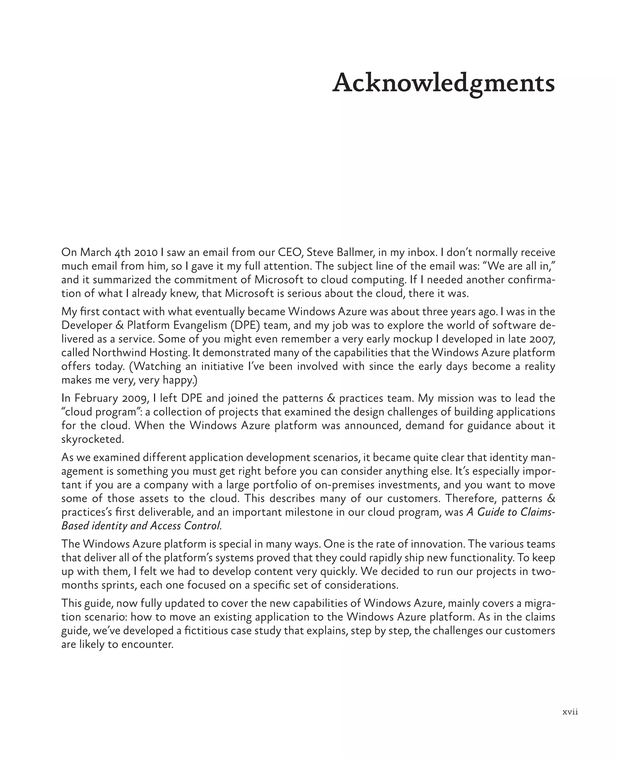 Acknowledgments




On March 4th 2010 I saw an email from our CEO, Steve Ballmer, in my inbox. I don’t normally receive
much email from him, so I gave it my full attention. The subject line of the email was: “We are all in,”
and it summarized the commitment of Microsoft to cloud computing. If I needed another confirma-
tion of what I already knew, that Microsoft is serious about the cloud, there it was.
My first contact with what eventually became Windows Azure was about three years ago. I was in the
Developer & Platform Evangelism (DPE) team, and my job was to explore the world of software de-
livered as a service. Some of you might even remember a very early mockup I developed in late 2007,
called Northwind Hosting. It demonstrated many of the capabilities that the Windows Azure platform
offers today. (Watching an initiative I’ve been involved with since the early days become a reality
makes me very, very happy.)
In February 2009, I left DPE and joined the patterns & practices team. My mission was to lead the
“cloud program”: a collection of projects that examined the design challenges of building applications
for the cloud. When the Windows Azure platform was announced, demand for guidance about it
skyrocketed.
As we examined different application development scenarios, it became quite clear that identity man-
agement is something you must get right before you can consider anything else. It’s especially impor-
tant if you are a company with a large portfolio of on-premises investments, and you want to move
some of those assets to the cloud. This describes many of our customers. Therefore, patterns &
practices’s first deliverable, and an important milestone in our cloud program, was A Guide to Claims-
Based identity and Access Control.
The Windows Azure platform is special in many ways. One is the rate of innovation. The various teams
that deliver all of the platform’s systems proved that they could rapidly ship new functionality. To keep
up with them, I felt we had to develop content very quickly. We decided to run our projects in two-
months sprints, each one focused on a specific set of considerations.
This guide, now fully updated to cover the new capabilities of Windows Azure, mainly covers a migra-
tion scenario: how to move an existing application to the Windows Azure platform. As in the claims
guide, we’ve developed a fictitious case study that explains, step by step, the challenges our customers
are likely to encounter.




                                                                                                            xvii
 