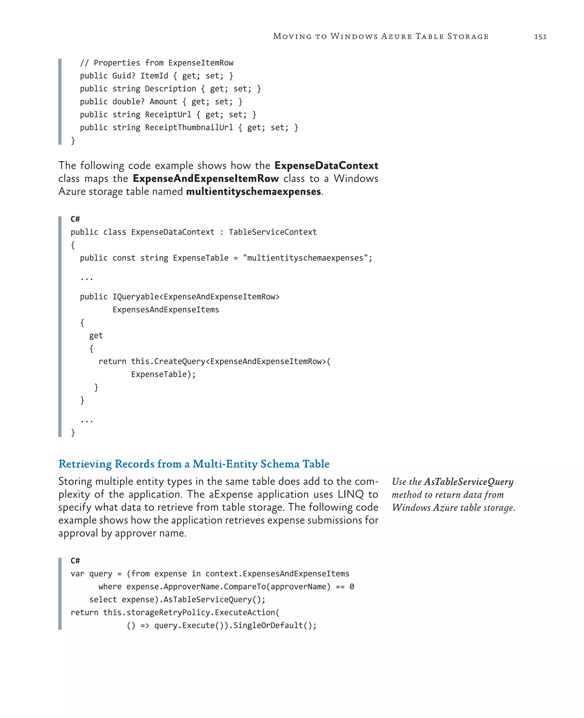 Mov ing to Windows A zure Ta ble Stor age            151


      // Properties from ExpenseItemRow
      public Guid? ItemId { get; set; }
      public string Description { get; set; }
      public double? Amount { get; set; }
      public string ReceiptUrl { get; set; }
      public string ReceiptThumbnailUrl { get; set; }
  }

The following code example shows how the ExpenseDataContext
class maps the ExpenseAndExpenseItemRow class to a Windows
Azure storage table named multientityschemaexpenses.

  C#
  public class ExpenseDataContext : TableServiceContext
  {
     public const string ExpenseTable = "multientityschemaexpenses";

      ...

      public IQueryable<ExpenseAndExpenseItemRow>
               ExpensesAndExpenseItems
      {
        get
        {
            return this.CreateQuery<ExpenseAndExpenseItemRow>(
                   ExpenseTable);
          }
      }

      ...
  }


Retrieving Records from a Multi-Entity Schema Table
Storing multiple entity types in the same table does add to the com-   Use the AsTableServiceQuery
plexity of the application. The aExpense application uses LINQ to      method to return data from
specify what data to retrieve from table storage. The following code   Windows Azure table storage.
example shows how the application retrieves expense submissions for
approval by approver name.

  C#
  var query = (from expense in context.ExpensesAndExpenseItems
        where expense.ApproverName.CompareTo(approverName) == 0
      select expense).AsTableServiceQuery();
  return this.storageRetryPolicy.ExecuteAction(
              () => query.Execute()).SingleOrDefault();
 