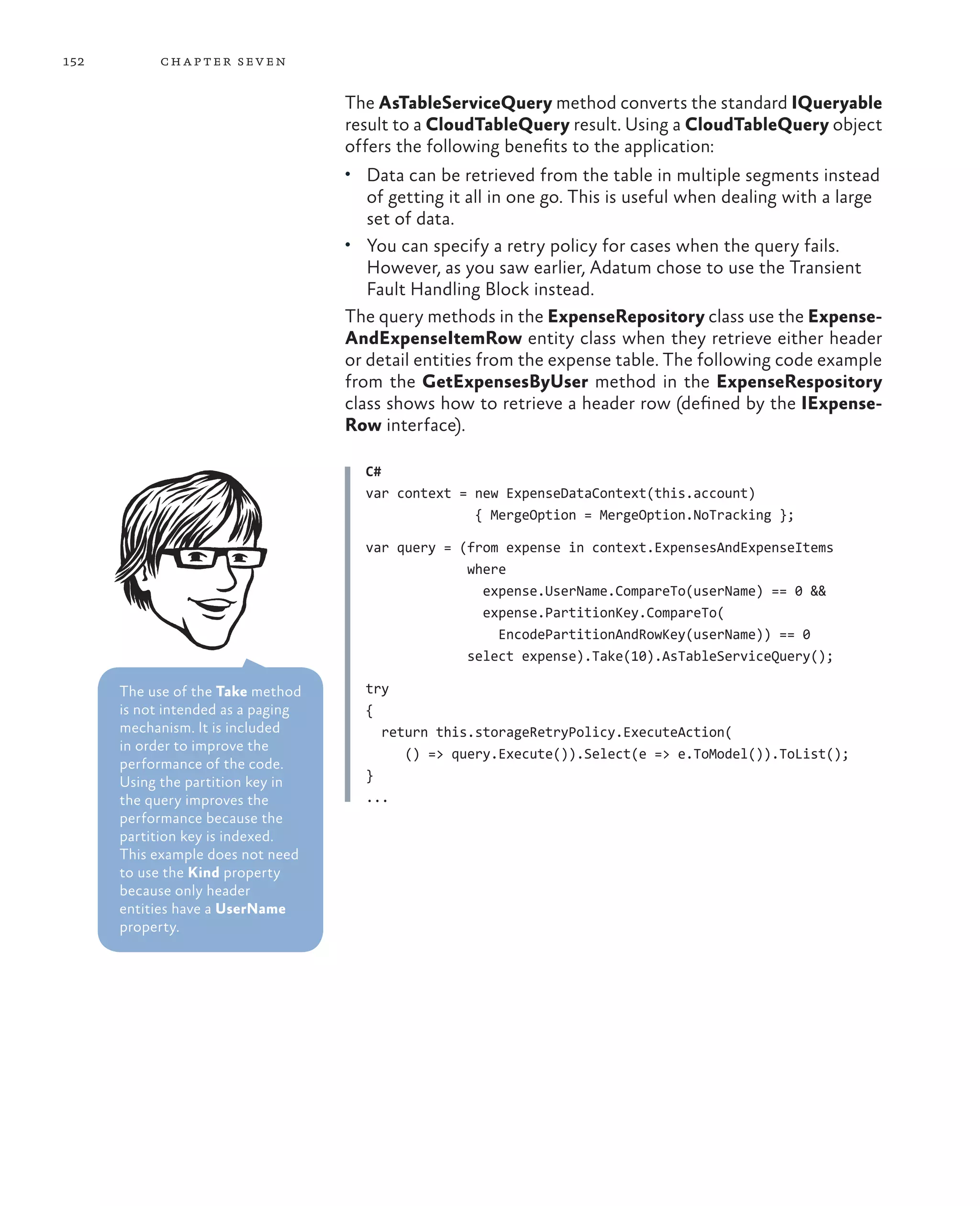 152         ch a pter sev en

                                    The AsTableServiceQuery method converts the standard IQueryable
                                    result to a CloudTableQuery result. Using a CloudTableQuery object
                                    offers the following benefits to the application:
                                    •	 Data can be retrieved from the table in multiple segments instead
                                       of getting it all in one go. This is useful when dealing with a large
                                       set of data.
                                    •	 You can specify a retry policy for cases when the query fails.
                                       However, as you saw earlier, Adatum chose to use the Transient
                                       Fault Handling Block instead.
                                    The query methods in the ExpenseRepository class use the Expense-
                                    AndExpenseItemRow entity class when they retrieve either header
                                    or detail entities from the expense table. The following code example
                                    from the GetExpensesByUser method in the ExpenseRespository
                                    class shows how to retrieve a header row (defined by the IExpense-
                                    Row interface).

                                      C#
                                      var context = new ExpenseDataContext(this.account)
                                                    { MergeOption = MergeOption.NoTracking };

                                      var query = (from expense in context.ExpensesAndExpenseItems
                                                   where
                                                     expense.UserName.CompareTo(userName) == 0 &&
                                                     expense.PartitionKey.CompareTo(
                                                       EncodePartitionAndRowKey(userName)) == 0
                                                   select expense).Take(10).AsTableServiceQuery();

      The use of the Take method      try
      is not intended as a paging     {
      mechanism. It is included         return this.storageRetryPolicy.ExecuteAction(
      in order to improve the
                                           () => query.Execute()).Select(e => e.ToModel()).ToList();
      performance of the code.
      Using the partition key in      }
      the query improves the          ...
      performance because the
      partition key is indexed.
      This example does not need
      to use the Kind property
      because only header
      entities have a UserName
      property.
 