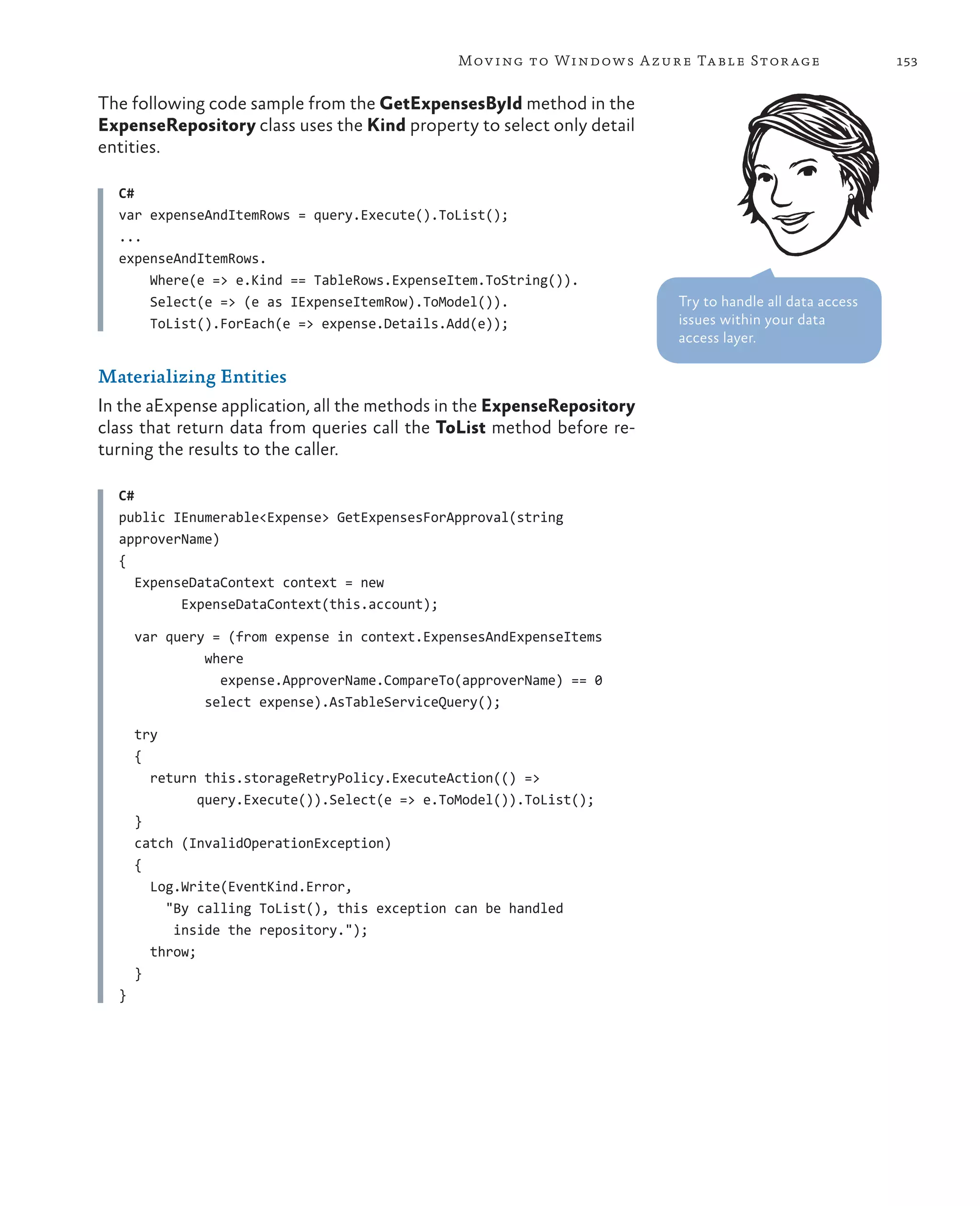 Mov ing to Windows A zure Ta ble Stor age               153


The following code sample from the GetExpensesById method in the
ExpenseRepository class uses the Kind property to select only detail
entities.

  C#
  var expenseAndItemRows = query.Execute().ToList();
  ...
  expenseAndItemRows.
      Where(e => e.Kind == TableRows.ExpenseItem.ToString()).
      Select(e => (e as IExpenseItemRow).ToModel()).                    Try to handle all data access
      ToList().ForEach(e => expense.Details.Add(e));                    issues within your data
                                                                        access layer.

Materializing Entities
In the aExpense application, all the methods in the ExpenseRepository
class that return data from queries call the ToList method before re-
turning the results to the caller.

  C#
  public IEnumerable<Expense> GetExpensesForApproval(string
  approverName)
  {
     ExpenseDataContext context = new
           ExpenseDataContext(this.account);

      var query = (from expense in context.ExpensesAndExpenseItems
               where
                 expense.ApproverName.CompareTo(approverName) == 0
               select expense).AsTableServiceQuery();

      try
      {
        return this.storageRetryPolicy.ExecuteAction(() =>
               query.Execute()).Select(e => e.ToModel()).ToList();
      }
      catch (InvalidOperationException)
      {
        Log.Write(EventKind.Error,
          "By calling ToList(), this exception can be handled
           inside the repository.");
        throw;
      }
  }
 