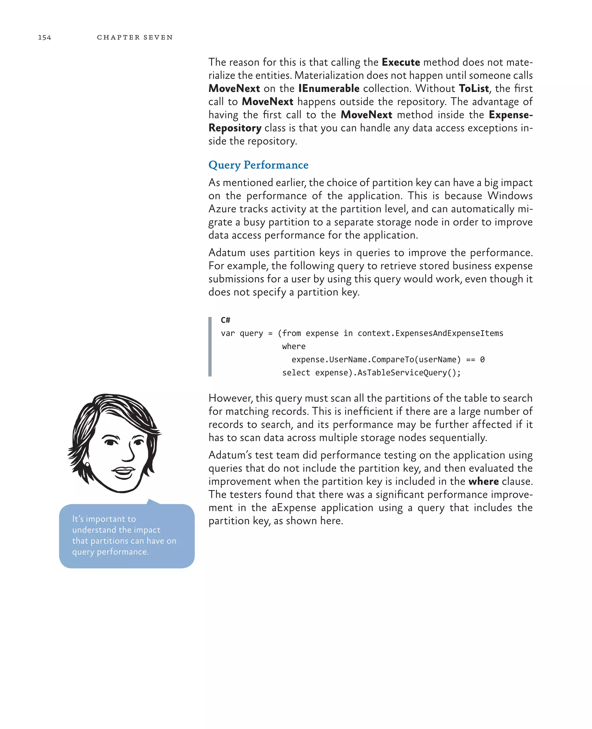 154         ch a pter sev en

                                    The reason for this is that calling the Execute method does not mate-
                                    rialize the entities. Materialization does not happen until someone calls
                                    MoveNext on the IEnumerable collection. Without ToList, the first
                                    call to MoveNext happens outside the repository. The advantage of
                                    having the first call to the MoveNext method inside the Expense-
                                    Repository class is that you can handle any data access exceptions in-
                                    side the repository.

                                    Query Performance
                                    As mentioned earlier, the choice of partition key can have a big impact
                                    on the performance of the application. This is because Windows
                                    Azure tracks activity at the partition level, and can automatically mi-
                                    grate a busy partition to a separate storage node in order to improve
                                    data access performance for the application.
                                    Adatum uses partition keys in queries to improve the performance.
                                    For example, the following query to retrieve stored business expense
                                    submissions for a user by using this query would work, even though it
                                    does not specify a partition key.

                                      C#
                                      var query = (from expense in context.ExpensesAndExpenseItems
                                                   where
                                                     expense.UserName.CompareTo(userName) == 0
                                                   select expense).AsTableServiceQuery();

                                    However, this query must scan all the partitions of the table to search
                                    for matching records. This is inefficient if there are a large number of
                                    records to search, and its performance may be further affected if it
                                    has to scan data across multiple storage nodes sequentially.
                                    Adatum’s test team did performance testing on the application using
                                    queries that do not include the partition key, and then evaluated the
                                    improvement when the partition key is included in the where clause.
                                    The testers found that there was a significant performance improve-
                                    ment in the aExpense application using a query that includes the
      It’s important to             partition key, as shown here.
      understand the impact
      that partitions can have on
      query performance.
 