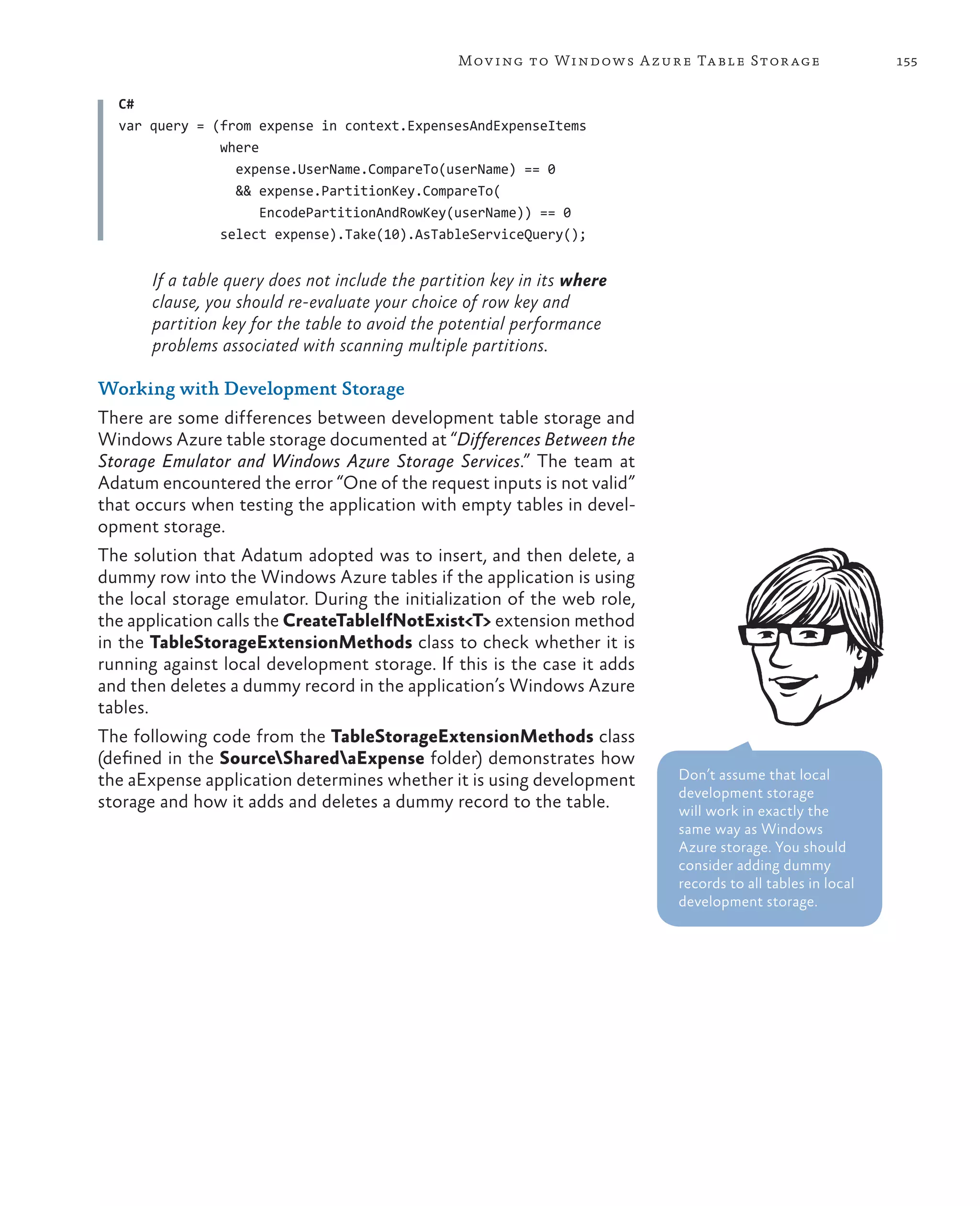 Mov ing to Windows A zure Ta ble Stor age                155

  C#
  var query = (from expense in context.ExpensesAndExpenseItems
               where
                 expense.UserName.CompareTo(userName) == 0
                 && expense.PartitionKey.CompareTo(
                     EncodePartitionAndRowKey(userName)) == 0
               select expense).Take(10).AsTableServiceQuery();


       If a table query does not include the partition key in its where
       clause, you should re-evaluate your choice of row key and
       partition key for the table to avoid the potential performance
       problems associated with scanning multiple partitions.

Working with Development Storage
There are some differences between development table storage and
Windows Azure table storage documented at “Differences Between the
Storage Emulator and Windows Azure Storage Services.” The team at
Adatum encountered the error “One of the request inputs is not valid”
that occurs when testing the application with empty tables in devel-
opment storage.
The solution that Adatum adopted was to insert, and then delete, a
dummy row into the Windows Azure tables if the application is using
the local storage emulator. During the initialization of the web role,
the application calls the CreateTableIfNotExist<T> extension method
in the TableStorageExtensionMethods class to check whether it is
running against local development storage. If this is the case it adds
and then deletes a dummy record in the application’s Windows Azure
tables.
The following code from the TableStorageExtensionMethods class
(defined in the SourceSharedaExpense folder) demonstrates how
the aExpense application determines whether it is using development       Don’t assume that local
                                                                          development storage
storage and how it adds and deletes a dummy record to the table.          will work in exactly the
                                                                          same way as Windows
                                                                          Azure storage. You should
                                                                          consider adding dummy
                                                                          records to all tables in local
                                                                          development storage.
 
