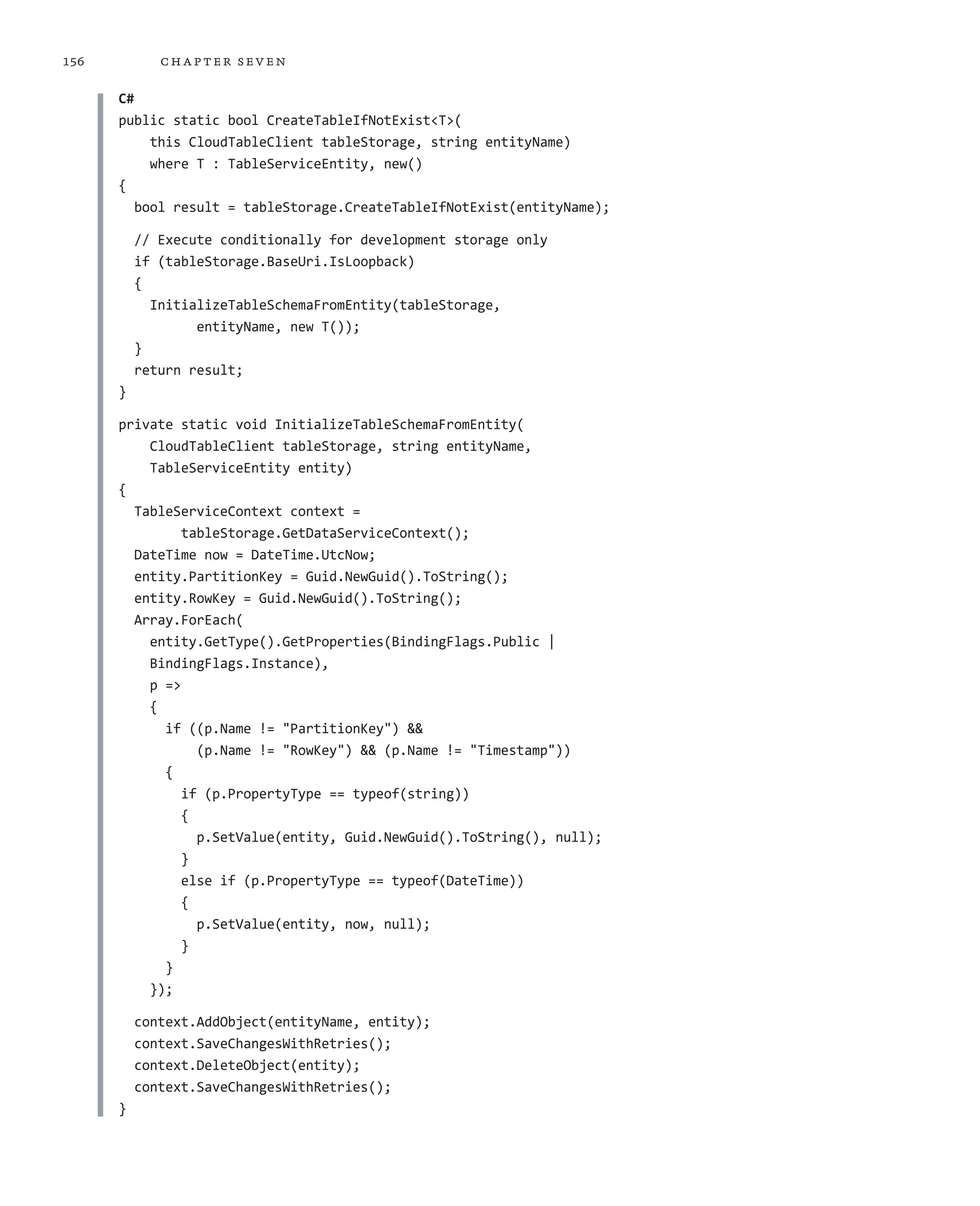 156          ch a pter sev en

      C#
      public static bool CreateTableIfNotExist<T>(
           this CloudTableClient tableStorage, string entityName)
           where T : TableServiceEntity, new()
      {
         bool result = tableStorage.CreateTableIfNotExist(entityName);

          // Execute conditionally for development storage only
          if (tableStorage.BaseUri.IsLoopback)
          {
            InitializeTableSchemaFromEntity(tableStorage,
                  entityName, new T());
          }
          return result;
      }

      private static void InitializeTableSchemaFromEntity(
          CloudTableClient tableStorage, string entityName,
          TableServiceEntity entity)
      {
        TableServiceContext context =
               tableStorage.GetDataServiceContext();
        DateTime now = DateTime.UtcNow;
        entity.PartitionKey = Guid.NewGuid().ToString();
        entity.RowKey = Guid.NewGuid().ToString();
        Array.ForEach(
          entity.GetType().GetProperties(BindingFlags.Public |
          BindingFlags.Instance),
          p =>
          {
            if ((p.Name != "PartitionKey") &&
                 (p.Name != "RowKey") && (p.Name != "Timestamp"))
            {
               if (p.PropertyType == typeof(string))
               {
                 p.SetValue(entity, Guid.NewGuid().ToString(), null);
               }
               else if (p.PropertyType == typeof(DateTime))
               {
                 p.SetValue(entity, now, null);
               }
            }
          });

          context.AddObject(entityName, entity);
          context.SaveChangesWithRetries();
          context.DeleteObject(entity);
          context.SaveChangesWithRetries();
      }
 