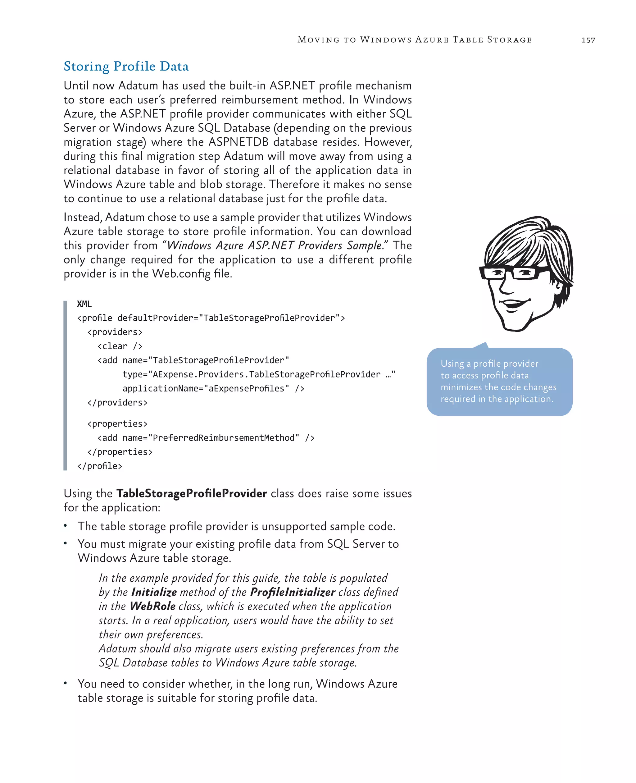 Mov ing to Windows A zure Ta ble Stor age                157

Storing Profile Data
Until now Adatum has used the built-in ASP.NET profile mechanism
to store each user’s preferred reimbursement method. In Windows
Azure, the ASP.NET profile provider communicates with either SQL
Server or Windows Azure SQL Database (depending on the previous
migration stage) where the ASPNETDB database resides. However,
during this final migration step Adatum will move away from using a
relational database in favor of storing all of the application data in
Windows Azure table and blob storage. Therefore it makes no sense
to continue to use a relational database just for the profile data.
Instead, Adatum chose to use a sample provider that utilizes Windows
Azure table storage to store profile information. You can download
this provider from “Windows Azure ASP.NET Providers Sample.” The
only change required for the application to use a different profile
provider is in the Web.config file.

  XML
  <profile defaultProvider="TableStorageProfileProvider">
    <providers>
      <clear />
      <add name="TableStorageProfileProvider"                               Using a profile provider
            type="AExpense.Providers.TableStorageProfileProvider …"         to access profile data
            applicationName="aExpenseProfiles" />                           minimizes the code changes
    </providers>                                                            required in the application.

    <properties>
      <add name="PreferredReimbursementMethod" />
    </properties>
  </profile>

Using the TableStorageProfileProvider class does raise some issues
for the application:
•	 The table storage profile provider is unsupported sample code.
•	 You must migrate your existing profile data from SQL Server to
  Windows Azure table storage.
       In the example provided for this guide, the table is populated
       by the Initialize method of the ProfileInitializer class defined
       in the WebRole class, which is executed when the application
       starts. In a real application, users would have the ability to set
       their own preferences.
       Adatum should also migrate users existing preferences from the
       SQL Database tables to Windows Azure table storage.
•	 You need to consider whether, in the long run, Windows Azure
  table storage is suitable for storing profile data.
 