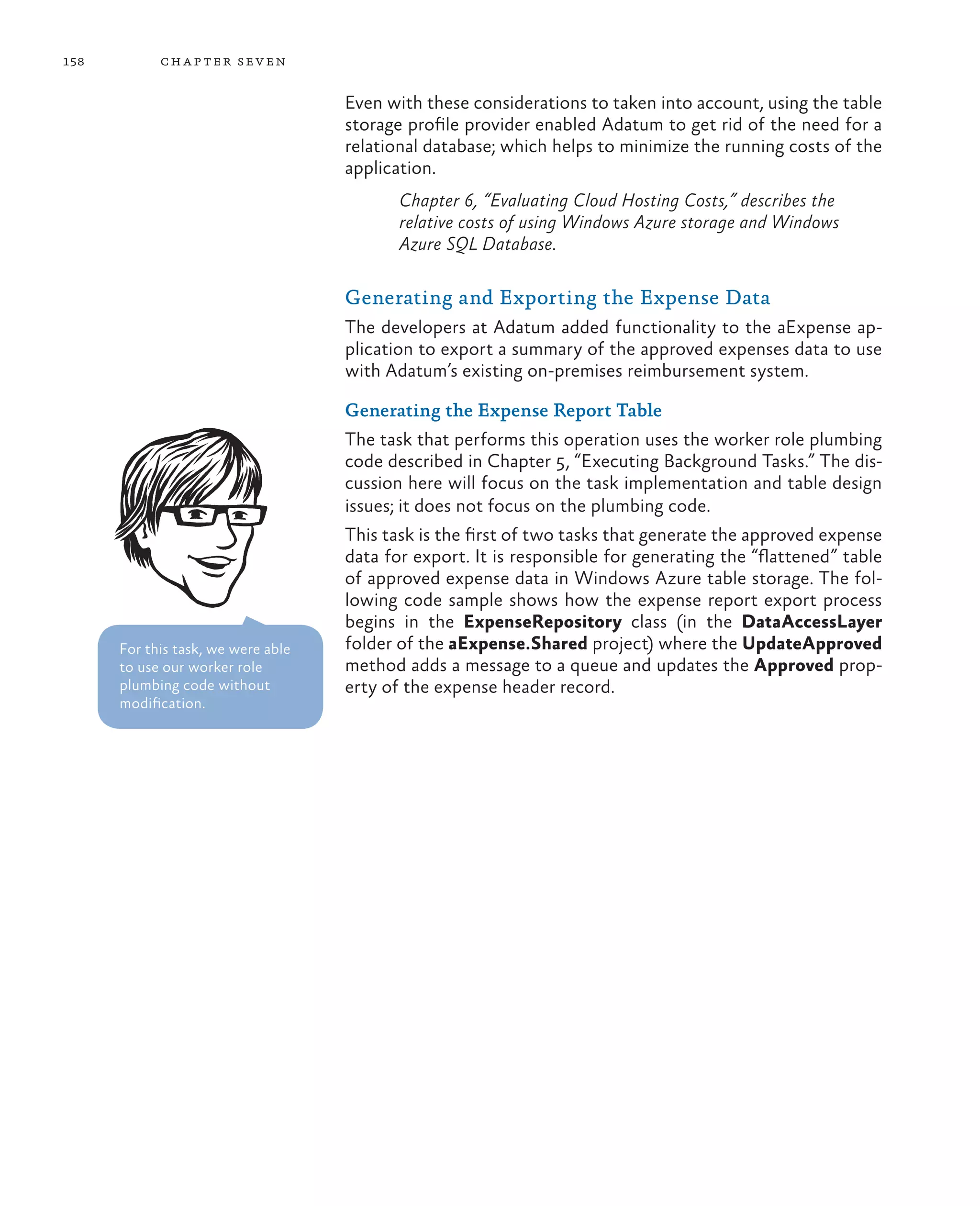 158         ch a pter sev en

                                    Even with these considerations to taken into account, using the table
                                    storage profile provider enabled Adatum to get rid of the need for a
                                    relational database; which helps to minimize the running costs of the
                                    application.
                                           Chapter 6, “Evaluating Cloud Hosting Costs,” describes the
                                           relative costs of using Windows Azure storage and Windows
                                           Azure SQL Database.

                                    Generating and Exporting the Expense Data
                                    The developers at Adatum added functionality to the aExpense ap-
                                    plication to export a summary of the approved expenses data to use
                                    with Adatum’s existing on-premises reimbursement system.

                                    Generating the Expense Report Table
                                    The task that performs this operation uses the worker role plumbing
                                    code described in Chapter 5, “Executing Background Tasks.” The dis-
                                    cussion here will focus on the task implementation and table design
                                    issues; it does not focus on the plumbing code.
                                    This task is the first of two tasks that generate the approved expense
                                    data for export. It is responsible for generating the “flattened” table
                                    of approved expense data in Windows Azure table storage. The fol-
                                    lowing code sample shows how the expense report export process
                                    begins in the ExpenseRepository class (in the DataAccessLayer
      For this task, we were able   folder of the aExpense.Shared project) where the UpdateApproved
      to use our worker role        method adds a message to a queue and updates the Approved prop-
      plumbing code without         erty of the expense header record.
      modification.
 