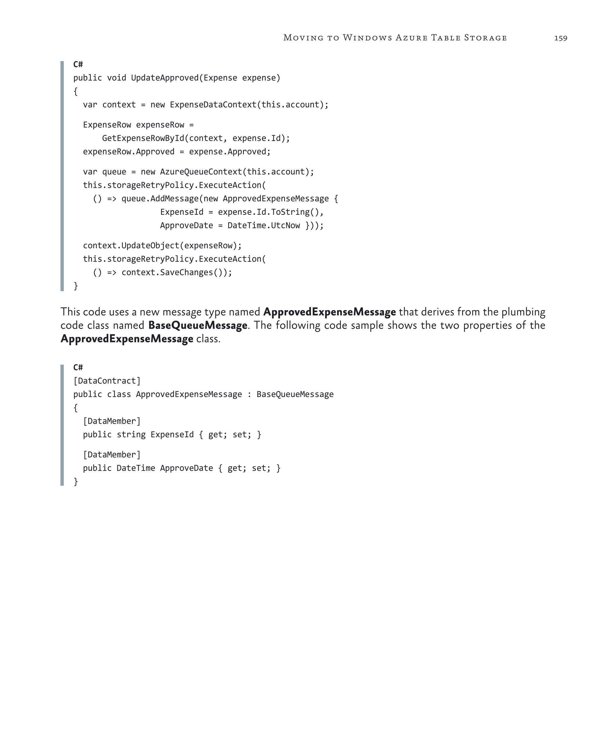 Mov ing to Windows A zure Ta ble Stor age     159

  C#
  public void UpdateApproved(Expense expense)
  {
     var context = new ExpenseDataContext(this.account);

      ExpenseRow expenseRow =
          GetExpenseRowById(context, expense.Id);
      expenseRow.Approved = expense.Approved;

      var queue = new AzureQueueContext(this.account);
      this.storageRetryPolicy.ExecuteAction(
        () => queue.AddMessage(new ApprovedExpenseMessage {
                      ExpenseId = expense.Id.ToString(),
                      ApproveDate = DateTime.UtcNow }));

      context.UpdateObject(expenseRow);
      this.storageRetryPolicy.ExecuteAction(
        () => context.SaveChanges());
  }

This code uses a new message type named ApprovedExpenseMessage that derives from the plumbing
code class named BaseQueueMessage. The following code sample shows the two properties of the
ApprovedExpenseMessage class.

  C#
  [DataContract]
  public class ApprovedExpenseMessage : BaseQueueMessage
  {
     [DataMember]
     public string ExpenseId { get; set; }

      [DataMember]
      public DateTime ApproveDate { get; set; }
  }
 