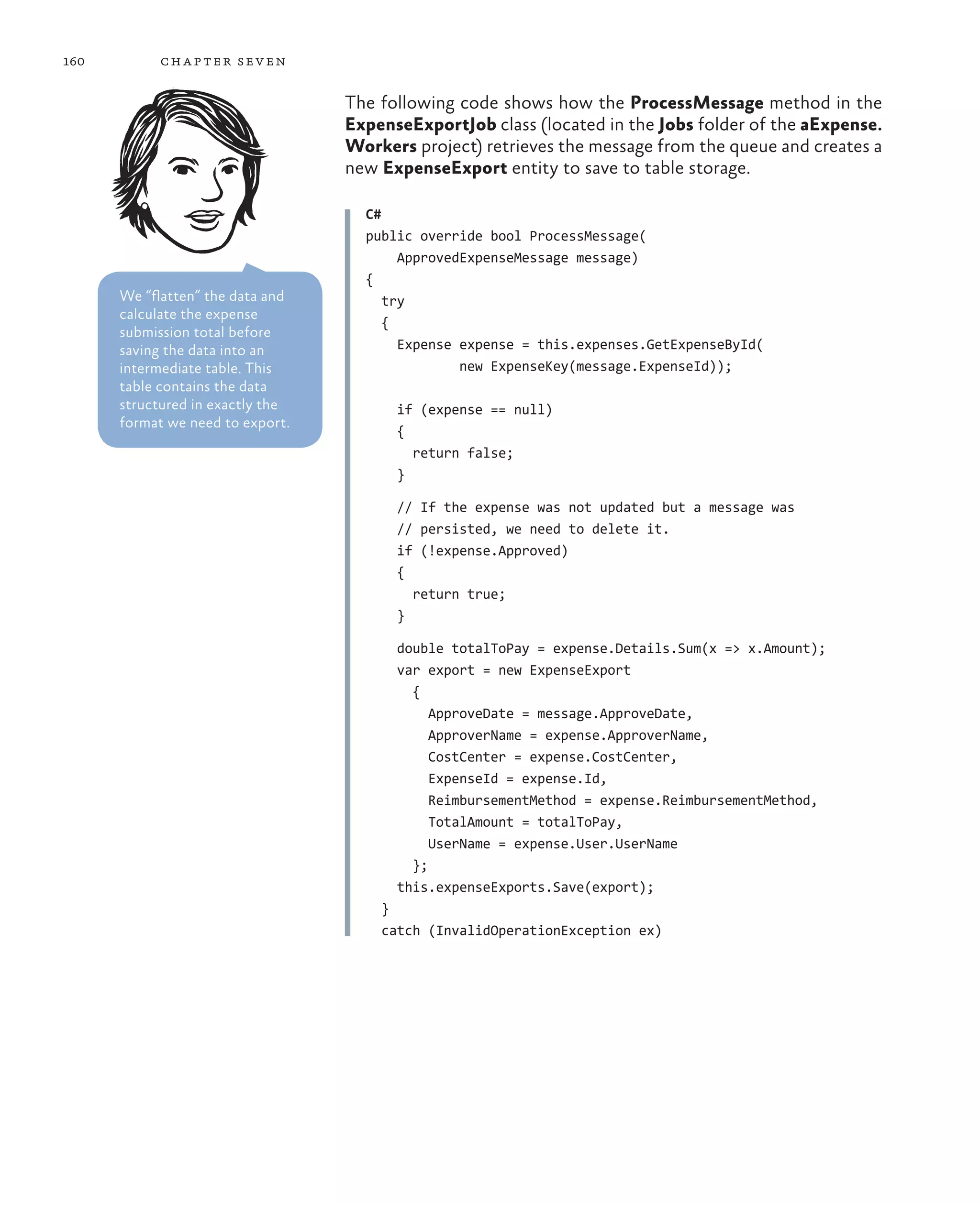 160        ch a pter sev en

                                  The following code shows how the ProcessMessage method in the
                                  ExpenseExportJob class (located in the Jobs folder of the aExpense.
                                  Workers project) retrieves the message from the queue and creates a
                                  new ExpenseExport entity to save to table storage.

                                    C#
                                    public override bool ProcessMessage(
                                         ApprovedExpenseMessage message)
                                    {
      We “flatten” the data and        try
      calculate the expense
                                       {
      submission total before
      saving the data into an            Expense expense = this.expenses.GetExpenseById(
      intermediate table. This                   new ExpenseKey(message.ExpenseId));
      table contains the data
      structured in exactly the         if (expense == null)
      format we need to export.
                                        {
                                          return false;
                                        }

                                        // If the expense was not updated but a message was
                                        // persisted, we need to delete it.
                                        if (!expense.Approved)
                                        {
                                          return true;
                                        }

                                        double totalToPay = expense.Details.Sum(x => x.Amount);
                                        var export = new ExpenseExport
                                          {
                                             ApproveDate = message.ApproveDate,
                                             ApproverName = expense.ApproverName,
                                             CostCenter = expense.CostCenter,
                                             ExpenseId = expense.Id,
                                             ReimbursementMethod = expense.ReimbursementMethod,
                                             TotalAmount = totalToPay,
                                             UserName = expense.User.UserName
                                          };
                                        this.expenseExports.Save(export);
                                      }
                                      catch (InvalidOperationException ex)
 