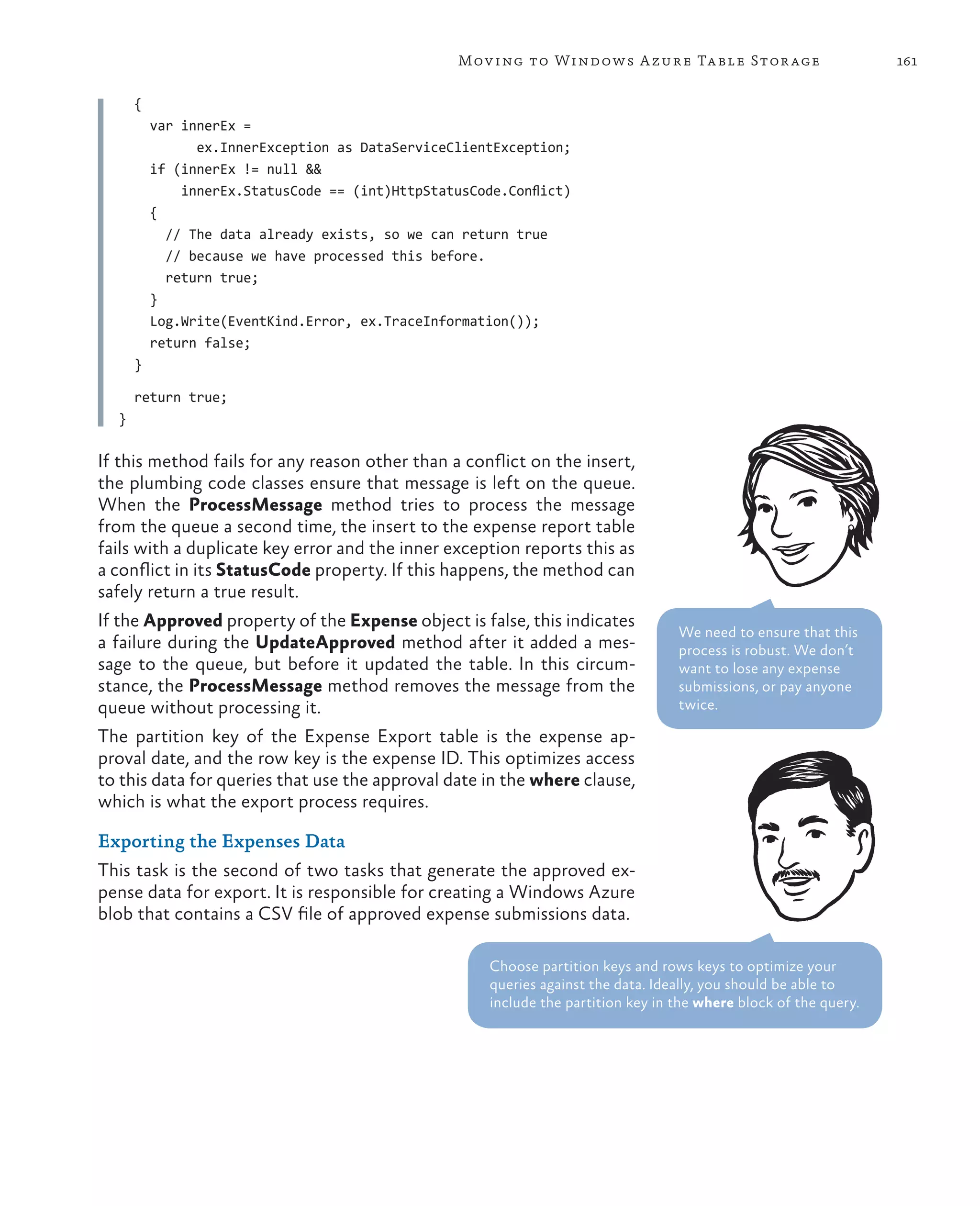 Mov ing to Windows A zure Ta ble Stor age                        161

      {
          var innerEx =
                ex.InnerException as DataServiceClientException;
          if (innerEx != null &&
              innerEx.StatusCode == (int)HttpStatusCode.Conflict)
          {
            // The data already exists, so we can return true
            // because we have processed this before.
            return true;
          }
          Log.Write(EventKind.Error, ex.TraceInformation());
          return false;
      }

      return true;
  }

If this method fails for any reason other than a conflict on the insert,
the plumbing code classes ensure that message is left on the queue.
When the ProcessMessage method tries to process the message
from the queue a second time, the insert to the expense report table
fails with a duplicate key error and the inner exception reports this as
a conflict in its StatusCode property. If this happens, the method can
safely return a true result.
If the Approved property of the Expense object is false, this indicates
                                                                                   We need to ensure that this
a failure during the UpdateApproved method after it added a mes-                   process is robust. We don’t
sage to the queue, but before it updated the table. In this circum-                want to lose any expense
stance, the ProcessMessage method removes the message from the                     submissions, or pay anyone
queue without processing it.                                                       twice.

The partition key of the Expense Export table is the expense ap-
proval date, and the row key is the expense ID. This optimizes access
to this data for queries that use the approval date in the where clause,
which is what the export process requires.

Exporting the Expenses Data
This task is the second of two tasks that generate the approved ex-
pense data for export. It is responsible for creating a Windows Azure
blob that contains a CSV file of approved expense submissions data.

                                                      Choose partition keys and rows keys to optimize your
                                                      queries against the data. Ideally, you should be able to
                                                      include the partition key in the where block of the query.
 