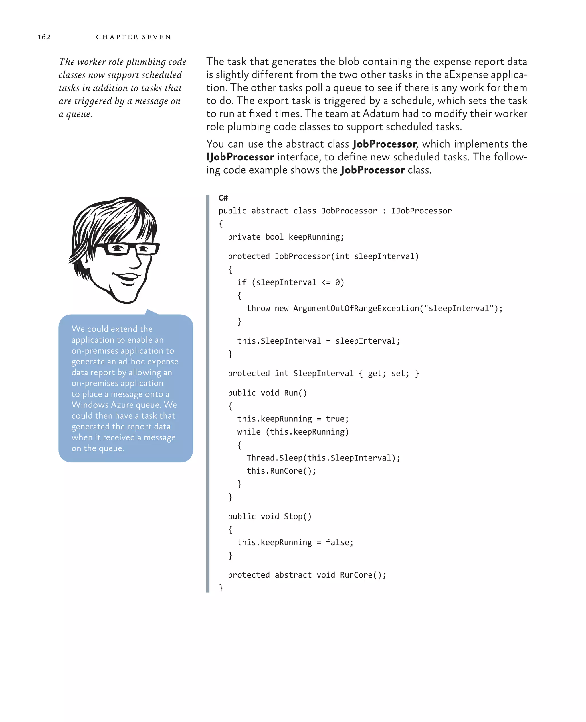 162            ch a pter sev en

      The worker role plumbing code     The task that generates the blob containing the expense report data
      classes now support scheduled     is slightly different from the two other tasks in the aExpense applica-
      tasks in addition to tasks that   tion. The other tasks poll a queue to see if there is any work for them
      are triggered by a message on     to do. The export task is triggered by a schedule, which sets the task
      a queue.                          to run at fixed times. The team at Adatum had to modify their worker
                                        role plumbing code classes to support scheduled tasks.
                                        You can use the abstract class JobProcessor, which implements the
                                        IJobProcessor interface, to define new scheduled tasks. The follow-
                                        ing code example shows the JobProcessor class.

                                          C#
                                          public abstract class JobProcessor : IJobProcessor
                                          {
                                             private bool keepRunning;

                                              protected JobProcessor(int sleepInterval)
                                              {
                                                if (sleepInterval <= 0)
                                                {
                                                  throw new ArgumentOutOfRangeException("sleepInterval");
                                                }
         We could extend the
         application to enable an                 this.SleepInterval = sleepInterval;
         on-premises application to           }
         generate an ad-hoc expense
         data report by allowing an           protected int SleepInterval { get; set; }
         on-premises application
         to place a message onto a            public void Run()
         Windows Azure queue. We              {
         could then have a task that            this.keepRunning = true;
         generated the report data
                                                while (this.keepRunning)
         when it received a message
         on the queue.                          {
                                                  Thread.Sleep(this.SleepInterval);
                                                  this.RunCore();
                                                }
                                              }

                                              public void Stop()
                                              {
                                                this.keepRunning = false;
                                              }

                                              protected abstract void RunCore();
                                          }
 