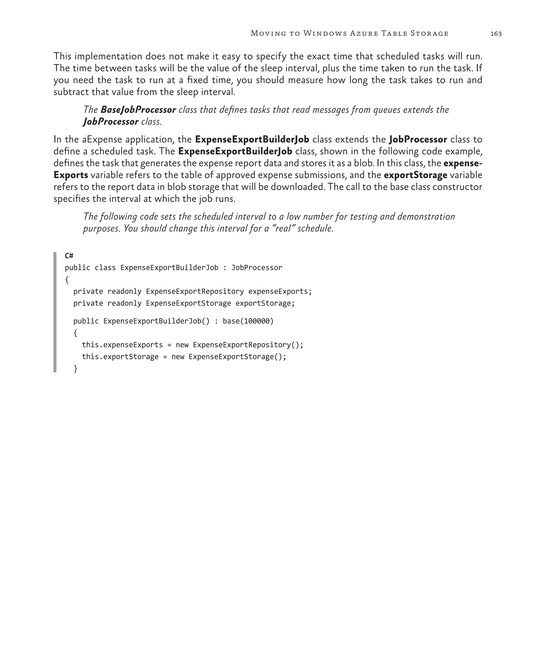 Mov ing to Windows A zure Ta ble Stor age                     163

This implementation does not make it easy to specify the exact time that scheduled tasks will run.
The time between tasks will be the value of the sleep interval, plus the time taken to run the task. If
you need the task to run at a fixed time, you should measure how long the task takes to run and
subtract that value from the sleep interval.
       The BaseJobProcessor class that defines tasks that read messages from queues extends the
       JobProcessor class.
In the aExpense application, the ExpenseExportBuilderJob class extends the JobProcessor class to
define a scheduled task. The ExpenseExportBuilderJob class, shown in the following code example,
defines the task that generates the expense report data and stores it as a blob. In this class, the expense-
Exports variable refers to the table of approved expense submissions, and the exportStorage variable
refers to the report data in blob storage that will be downloaded. The call to the base class constructor
specifies the interval at which the job runs.
       The following code sets the scheduled interval to a low number for testing and demonstration
       purposes. You should change this interval for a “real” schedule.

  C#
  public class ExpenseExportBuilderJob : JobProcessor
  {
     private readonly ExpenseExportRepository expenseExports;
     private readonly ExpenseExportStorage exportStorage;

     public ExpenseExportBuilderJob() : base(100000)
     {
       this.expenseExports = new ExpenseExportRepository();
       this.exportStorage = new ExpenseExportStorage();
     }
 