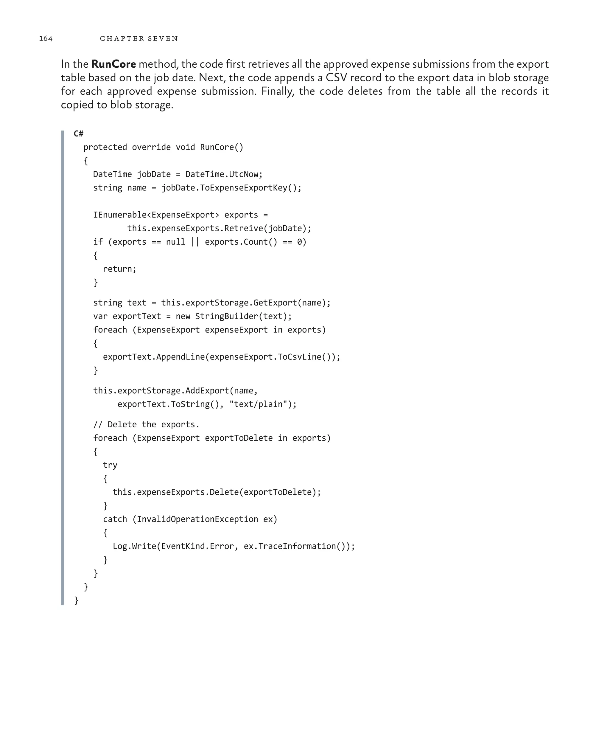 164              ch a pter sev en

      In the RunCore method, the code first retrieves all the approved expense submissions from the export
      table based on the job date. Next, the code appends a CSV record to the export data in blob storage
      for each approved expense submission. Finally, the code deletes from the table all the records it
      copied to blob storage.

        C#
            protected override void RunCore()
            {
              DateTime jobDate = DateTime.UtcNow;
              string name = jobDate.ToExpenseExportKey();

                IEnumerable<ExpenseExport> exports =
                       this.expenseExports.Retreive(jobDate);
                if (exports == null || exports.Count() == 0)
                {
                  return;
                }

                string text = this.exportStorage.GetExport(name);
                var exportText = new StringBuilder(text);
                foreach (ExpenseExport expenseExport in exports)
                {
                  exportText.AppendLine(expenseExport.ToCsvLine());
                }

                this.exportStorage.AddExport(name,
                     exportText.ToString(), "text/plain");

                // Delete the exports.
                foreach (ExpenseExport exportToDelete in exports)
                {
                  try
                  {
                    this.expenseExports.Delete(exportToDelete);
                  }
                  catch (InvalidOperationException ex)
                  {
                    Log.Write(EventKind.Error, ex.TraceInformation());
                  }
                }
            }
        }
 