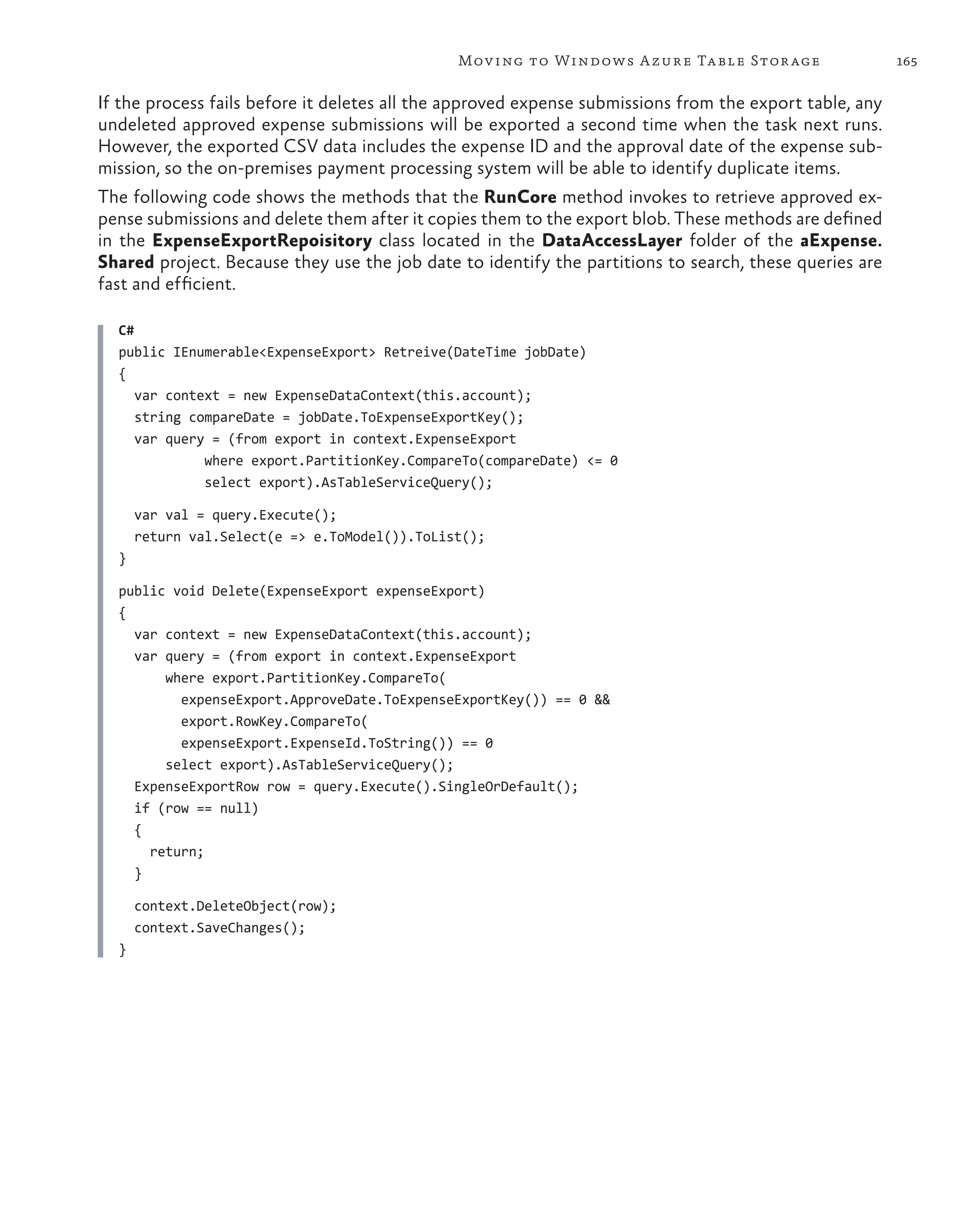 Mov ing to Windows A zure Ta ble Stor age                 165

If the process fails before it deletes all the approved expense submissions from the export table, any
undeleted approved expense submissions will be exported a second time when the task next runs.
However, the exported CSV data includes the expense ID and the approval date of the expense sub-
mission, so the on-premises payment processing system will be able to identify duplicate items.
The following code shows the methods that the RunCore method invokes to retrieve approved ex-
pense submissions and delete them after it copies them to the export blob. These methods are defined
in the ExpenseExportRepoisitory class located in the DataAccessLayer folder of the aExpense.
Shared project. Because they use the job date to identify the partitions to search, these queries are
fast and efficient.

  C#
  public IEnumerable<ExpenseExport> Retreive(DateTime jobDate)
  {
     var context = new ExpenseDataContext(this.account);
     string compareDate = jobDate.ToExpenseExportKey();
     var query = (from export in context.ExpenseExport
              where export.PartitionKey.CompareTo(compareDate) <= 0
              select export).AsTableServiceQuery();

      var val = query.Execute();
      return val.Select(e => e.ToModel()).ToList();
  }

  public void Delete(ExpenseExport expenseExport)
  {
    var context = new ExpenseDataContext(this.account);
    var query = (from export in context.ExpenseExport
        where export.PartitionKey.CompareTo(
          expenseExport.ApproveDate.ToExpenseExportKey()) == 0 &&
          export.RowKey.CompareTo(
          expenseExport.ExpenseId.ToString()) == 0
        select export).AsTableServiceQuery();
    ExpenseExportRow row = query.Execute().SingleOrDefault();
    if (row == null)
    {
      return;
    }

      context.DeleteObject(row);
      context.SaveChanges();
  }
 