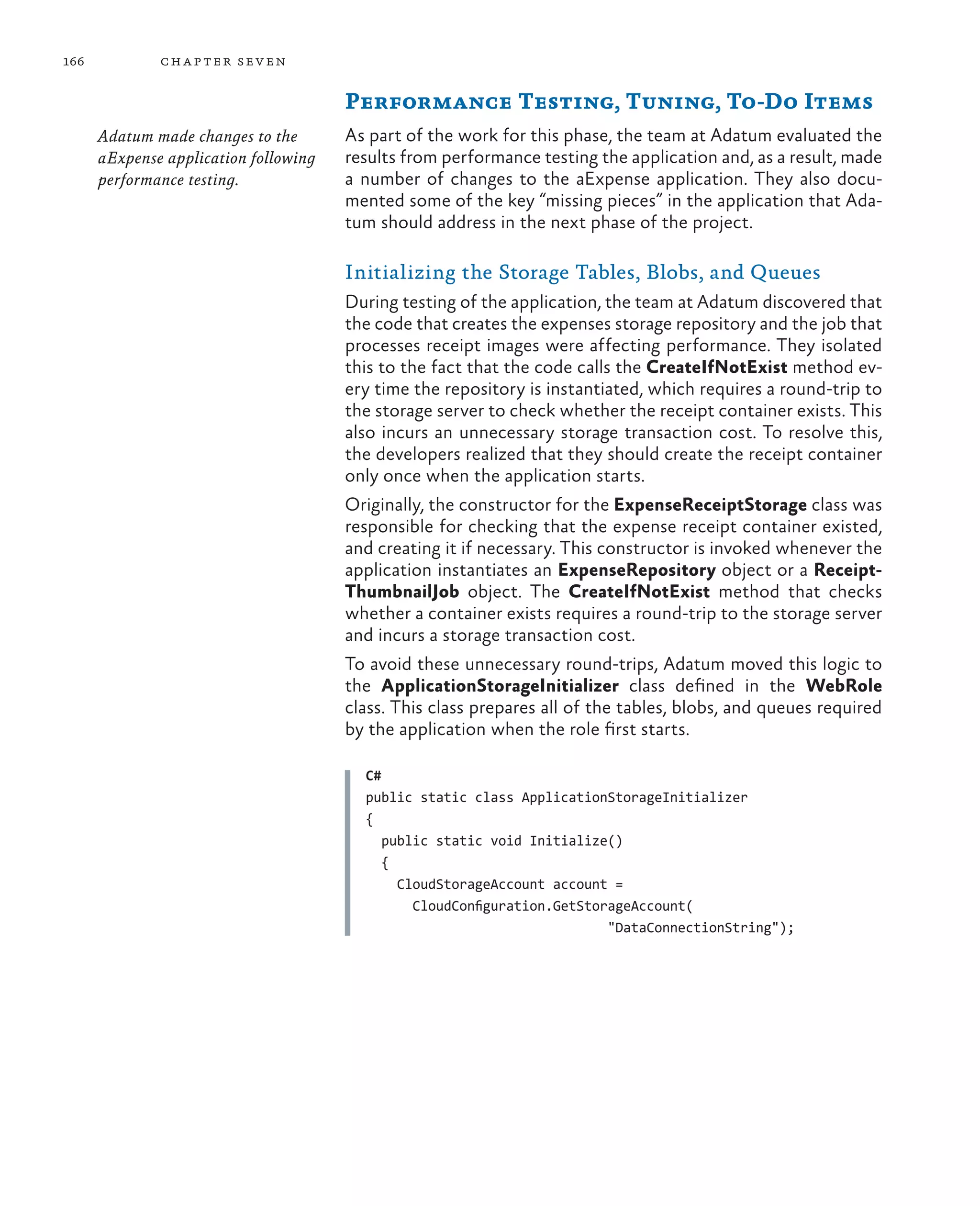 166           ch a pter sev en

                                       Performance Testing, Tuning, To-Do Items
      Adatum made changes to the       As part of the work for this phase, the team at Adatum evaluated the
      aExpense application following   results from performance testing the application and, as a result, made
      performance testing.             a number of changes to the aExpense application. They also docu-
                                       mented some of the key “missing pieces” in the application that Ada-
                                       tum should address in the next phase of the project.

                                       Initializing the Storage Tables, Blobs, and Queues
                                       During testing of the application, the team at Adatum discovered that
                                       the code that creates the expenses storage repository and the job that
                                       processes receipt images were affecting performance. They isolated
                                       this to the fact that the code calls the CreateIfNotExist method ev-
                                       ery time the repository is instantiated, which requires a round-trip to
                                       the storage server to check whether the receipt container exists. This
                                       also incurs an unnecessary storage transaction cost. To resolve this,
                                       the developers realized that they should create the receipt container
                                       only once when the application starts.
                                       Originally, the constructor for the ExpenseReceiptStorage class was
                                       responsible for checking that the expense receipt container existed,
                                       and creating it if necessary. This constructor is invoked whenever the
                                       application instantiates an ExpenseRepository object or a Receipt-
                                       ThumbnailJob object. The CreateIfNotExist method that checks
                                       whether a container exists requires a round-trip to the storage server
                                       and incurs a storage transaction cost.
                                       To avoid these unnecessary round-trips, Adatum moved this logic to
                                       the ApplicationStorageInitializer class defined in the WebRole
                                       class. This class prepares all of the tables, blobs, and queues required
                                       by the application when the role first starts.

                                         C#
                                         public static class ApplicationStorageInitializer
                                         {
                                            public static void Initialize()
                                            {
                                              CloudStorageAccount account =
                                                CloudConfiguration.GetStorageAccount(
                                                                          "DataConnectionString");
 