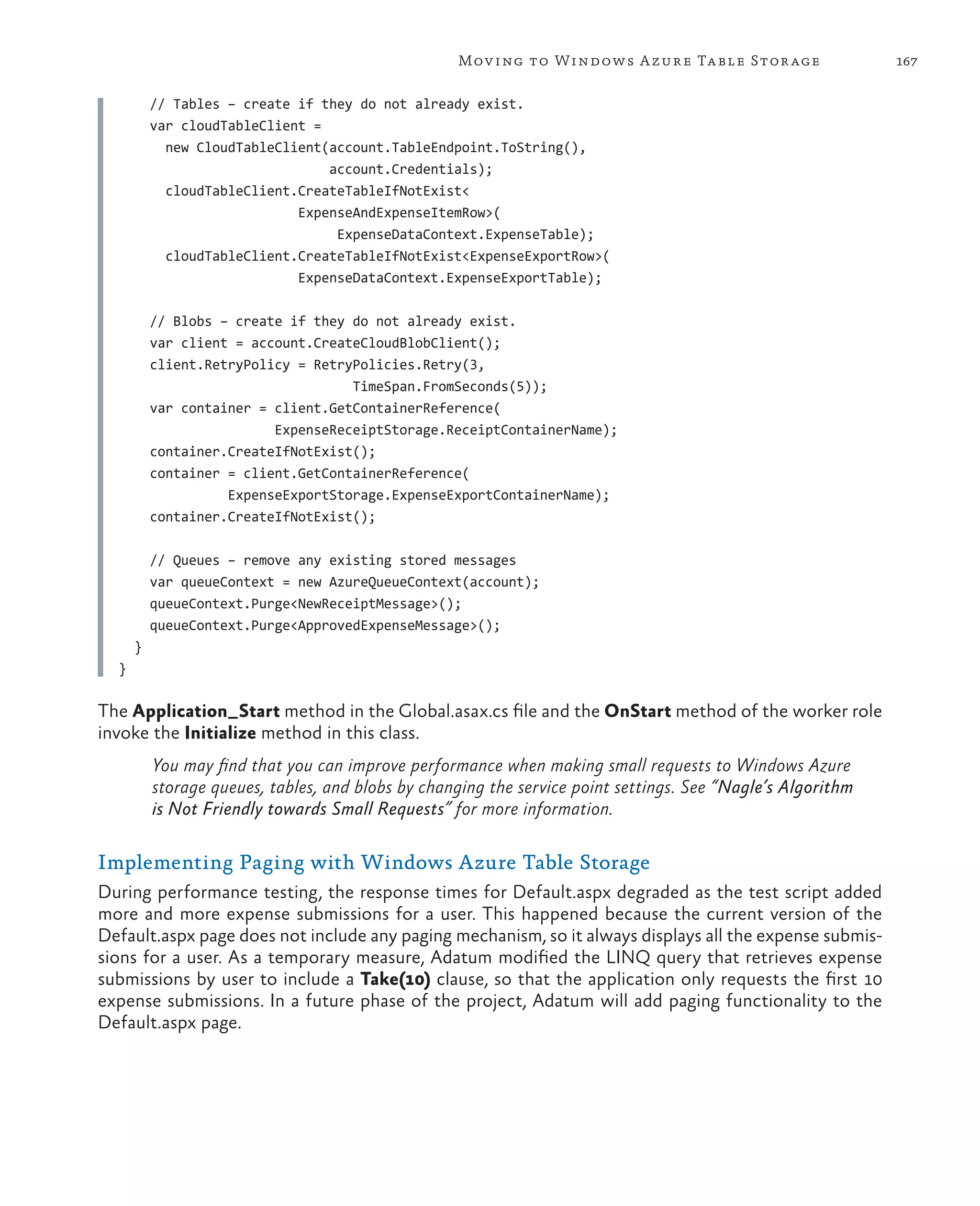 Mov ing to Windows A zure Ta ble Stor age                 167

          // Tables – create if they do not already exist.
          var cloudTableClient =
            new CloudTableClient(account.TableEndpoint.ToString(),
                                 account.Credentials);
            cloudTableClient.CreateTableIfNotExist<
                             ExpenseAndExpenseItemRow>(
                                  ExpenseDataContext.ExpenseTable);
            cloudTableClient.CreateTableIfNotExist<ExpenseExportRow>(
                             ExpenseDataContext.ExpenseExportTable);

          // Blobs – create if they do not already exist.
          var client = account.CreateCloudBlobClient();
          client.RetryPolicy = RetryPolicies.Retry(3,
                                    TimeSpan.FromSeconds(5));
          var container = client.GetContainerReference(
                          ExpenseReceiptStorage.ReceiptContainerName);
          container.CreateIfNotExist();
          container = client.GetContainerReference(
                    ExpenseExportStorage.ExpenseExportContainerName);
          container.CreateIfNotExist();

          // Queues – remove any existing stored messages
          var queueContext = new AzureQueueContext(account);
          queueContext.Purge<NewReceiptMessage>();
          queueContext.Purge<ApprovedExpenseMessage>();
      }
  }

The Application_Start method in the Global.asax.cs file and the OnStart method of the worker role
invoke the Initialize method in this class.
          You may find that you can improve performance when making small requests to Windows Azure
          storage queues, tables, and blobs by changing the service point settings. See “Nagle’s Algorithm
          is Not Friendly towards Small Requests” for more information.

Implementing Paging with Windows Azure Table Storage
During performance testing, the response times for Default.aspx degraded as the test script added
more and more expense submissions for a user. This happened because the current version of the
Default.aspx page does not include any paging mechanism, so it always displays all the expense submis-
sions for a user. As a temporary measure, Adatum modified the LINQ query that retrieves expense
submissions by user to include a Take(10) clause, so that the application only requests the first 10
expense submissions. In a future phase of the project, Adatum will add paging functionality to the
Default.aspx page.
 