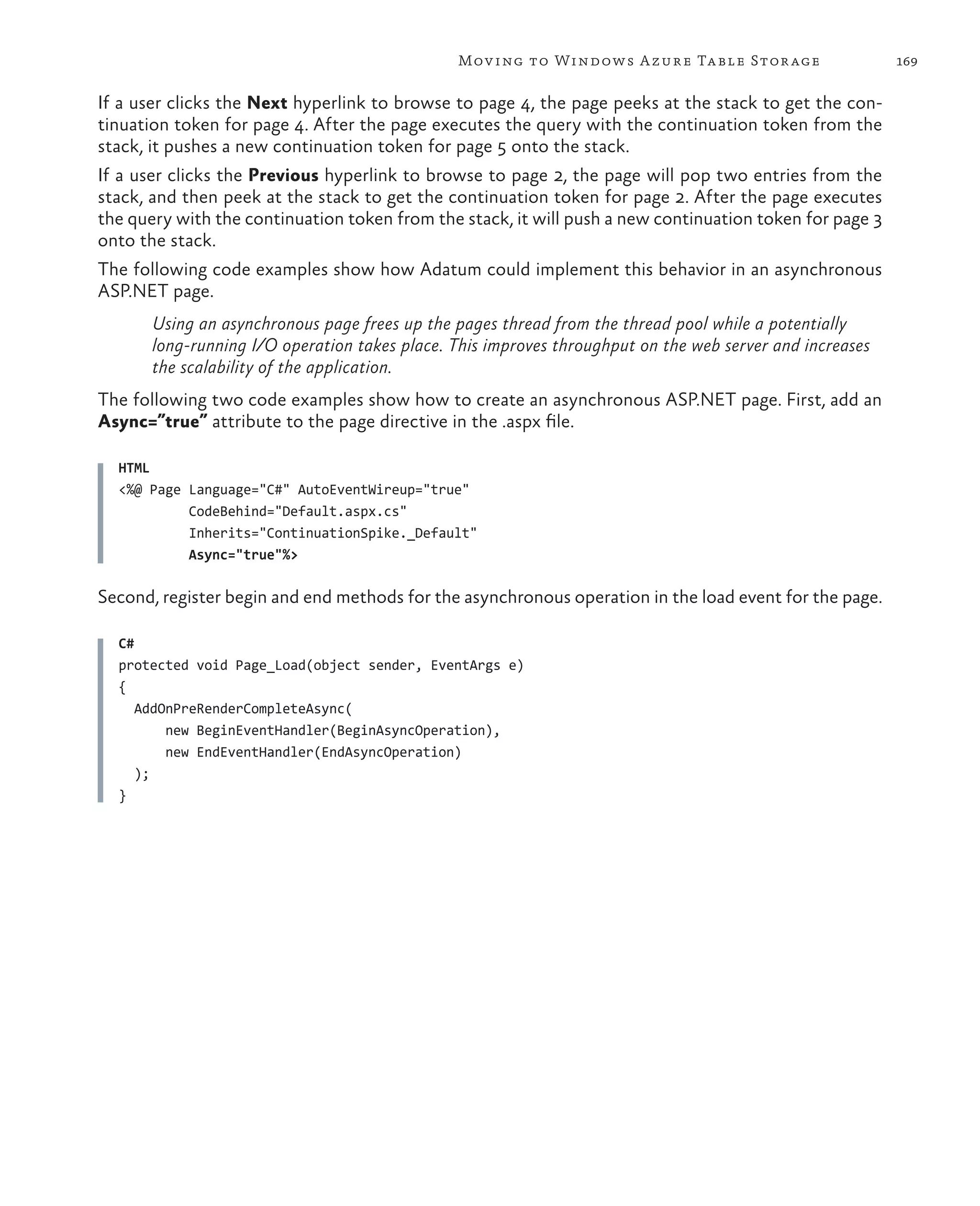 Mov ing to Windows A zure Ta ble Stor age                  169

If a user clicks the Next hyperlink to browse to page 4, the page peeks at the stack to get the con-
tinuation token for page 4. After the page executes the query with the continuation token from the
stack, it pushes a new continuation token for page 5 onto the stack.
If a user clicks the Previous hyperlink to browse to page 2, the page will pop two entries from the
stack, and then peek at the stack to get the continuation token for page 2. After the page executes
the query with the continuation token from the stack, it will push a new continuation token for page 3
onto the stack.
The following code examples show how Adatum could implement this behavior in an asynchronous
ASP.NET page.
       Using an asynchronous page frees up the pages thread from the thread pool while a potentially
       long-running I/O operation takes place. This improves throughput on the web server and increases
       the scalability of the application.
The following two code examples show how to create an asynchronous ASP.NET page. First, add an
Async=”true” attribute to the page directive in the .aspx file.

  HTML
  <%@ Page Language="C#" AutoEventWireup="true"
           CodeBehind="Default.aspx.cs"
           Inherits="ContinuationSpike._Default"
           Async="true"%>

Second, register begin and end methods for the asynchronous operation in the load event for the page.

  C#
  protected void Page_Load(object sender, EventArgs e)
  {
     AddOnPreRenderCompleteAsync(
         new BeginEventHandler(BeginAsyncOperation),
         new EndEventHandler(EndAsyncOperation)
     );
  }
 