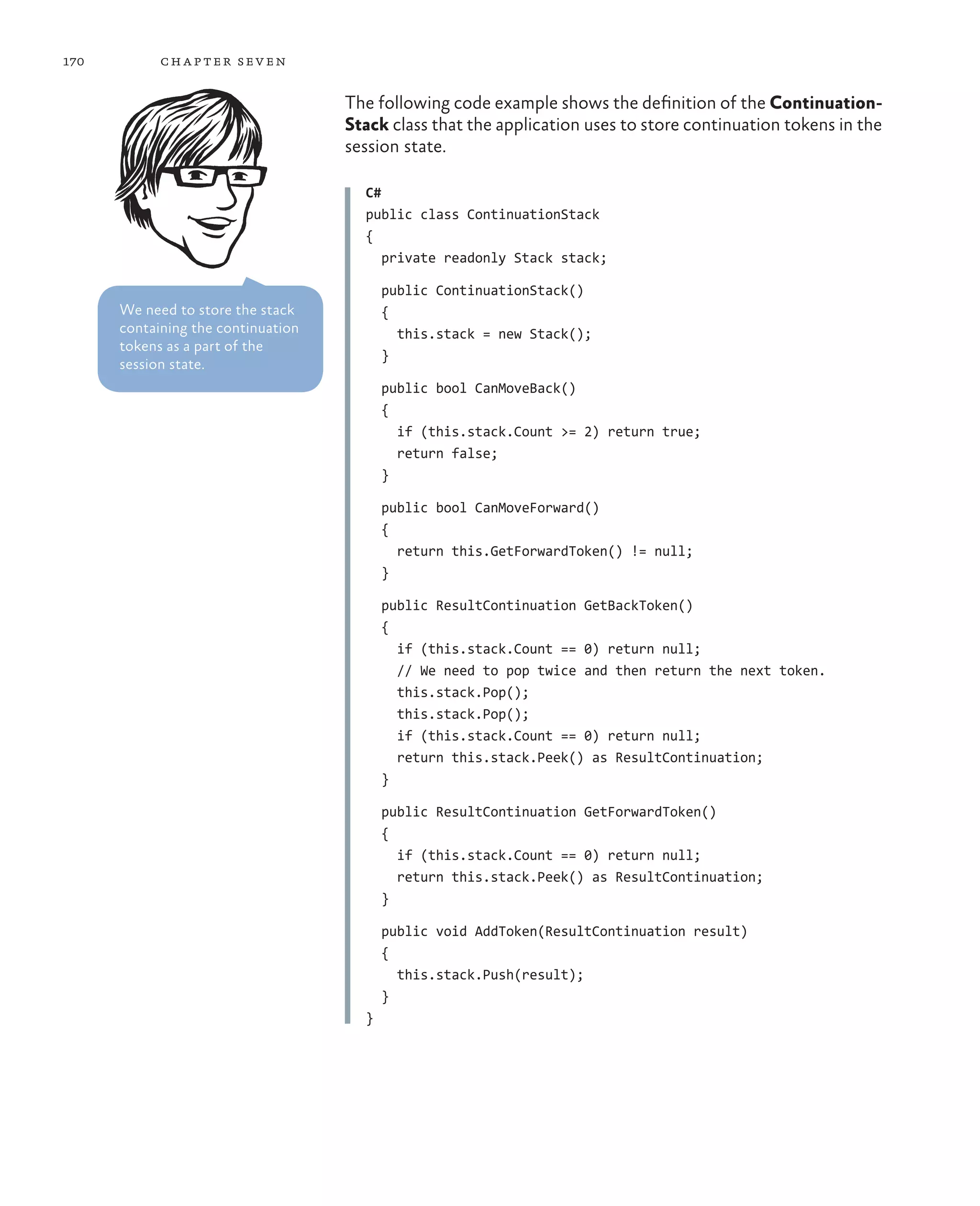 170         ch a pter sev en

                                    The following code example shows the definition of the Continuation-
                                    Stack class that the application uses to store continuation tokens in the
                                    session state.

                                      C#
                                      public class ContinuationStack
                                      {
                                         private readonly Stack stack;

                                          public ContinuationStack()
      We need to store the stack          {
      containing the continuation           this.stack = new Stack();
      tokens as a part of the
                                          }
      session state.
                                          public bool CanMoveBack()
                                          {
                                            if (this.stack.Count >= 2) return true;
                                            return false;
                                          }

                                          public bool CanMoveForward()
                                          {
                                            return this.GetForwardToken() != null;
                                          }

                                          public ResultContinuation GetBackToken()
                                          {
                                            if (this.stack.Count == 0) return null;
                                            // We need to pop twice and then return the next token.
                                            this.stack.Pop();
                                            this.stack.Pop();
                                            if (this.stack.Count == 0) return null;
                                            return this.stack.Peek() as ResultContinuation;
                                          }

                                          public ResultContinuation GetForwardToken()
                                          {
                                            if (this.stack.Count == 0) return null;
                                            return this.stack.Peek() as ResultContinuation;
                                          }

                                          public void AddToken(ResultContinuation result)
                                          {
                                            this.stack.Push(result);
                                          }
                                      }
 