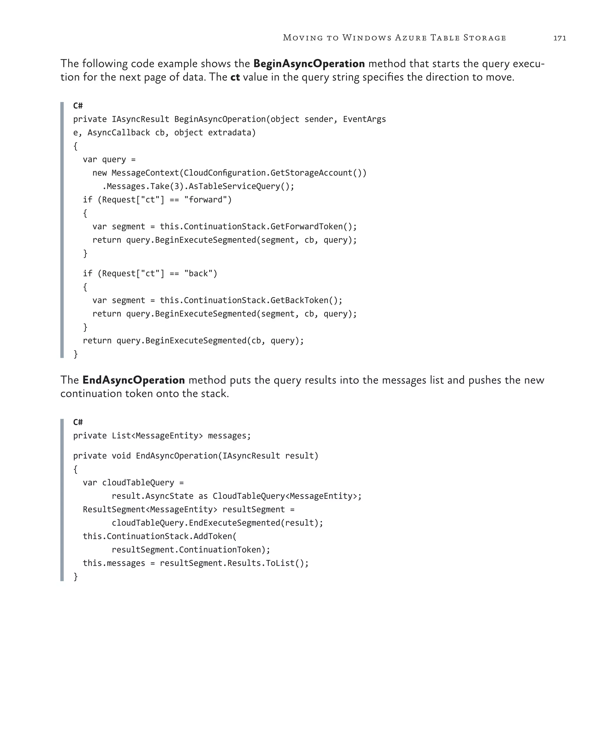 Mov ing to Windows A zure Ta ble Stor age            171

The following code example shows the BeginAsyncOperation method that starts the query execu-
tion for the next page of data. The ct value in the query string specifies the direction to move.

  C#
  private IAsyncResult BeginAsyncOperation(object sender, EventArgs
  e, AsyncCallback cb, object extradata)
  {
     var query =
       new MessageContext(CloudConfiguration.GetStorageAccount())
         .Messages.Take(3).AsTableServiceQuery();
     if (Request["ct"] == "forward")
     {
       var segment = this.ContinuationStack.GetForwardToken();
       return query.BeginExecuteSegmented(segment, cb, query);
     }

      if (Request["ct"] == "back")
      {
        var segment = this.ContinuationStack.GetBackToken();
        return query.BeginExecuteSegmented(segment, cb, query);
      }
      return query.BeginExecuteSegmented(cb, query);
  }

The EndAsyncOperation method puts the query results into the messages list and pushes the new
continuation token onto the stack.

  C#
  private List<MessageEntity> messages;

  private void EndAsyncOperation(IAsyncResult result)
  {
    var cloudTableQuery =
          result.AsyncState as CloudTableQuery<MessageEntity>;
    ResultSegment<MessageEntity> resultSegment =
          cloudTableQuery.EndExecuteSegmented(result);
    this.ContinuationStack.AddToken(
          resultSegment.ContinuationToken);
    this.messages = resultSegment.Results.ToList();
  }
 