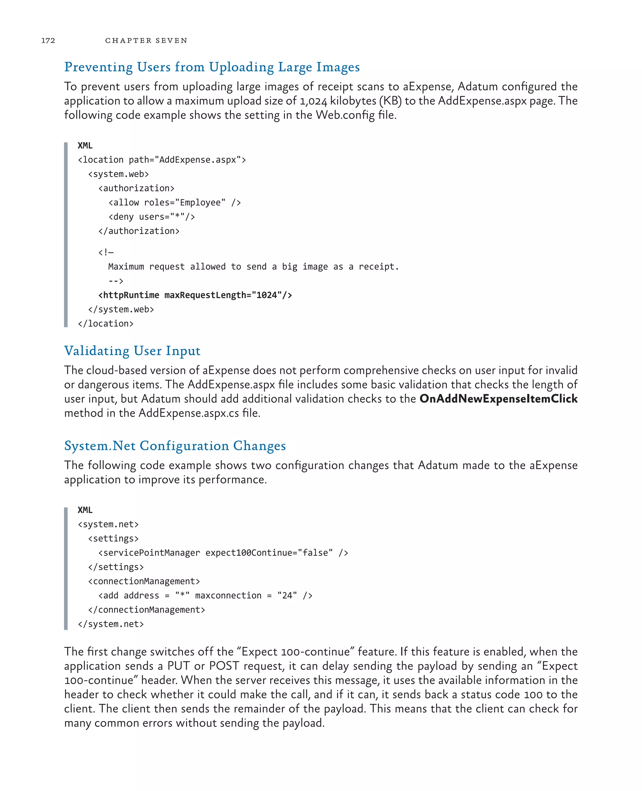 172           ch a pter sev en

      Preventing Users from Uploading Large Images
      To prevent users from uploading large images of receipt scans to aExpense, Adatum configured the
      application to allow a maximum upload size of 1,024 kilobytes (KB) to the AddExpense.aspx page. The
      following code example shows the setting in the Web.config file.

        XML
        <location path="AddExpense.aspx">
          <system.web>
            <authorization>
              <allow roles="Employee" />
              <deny users="*"/>
            </authorization>

            <!—
              Maximum request allowed to send a big image as a receipt.
              -->
            <httpRuntime maxRequestLength="1024"/>
          </system.web>
        </location>

      Validating User Input
      The cloud-based version of aExpense does not perform comprehensive checks on user input for invalid
      or dangerous items. The AddExpense.aspx file includes some basic validation that checks the length of
      user input, but Adatum should add additional validation checks to the OnAddNewExpenseItemClick
      method in the AddExpense.aspx.cs file.

      System.Net Configuration Changes
      The following code example shows two configuration changes that Adatum made to the aExpense
      application to improve its performance.

        XML
        <system.net>
          <settings>
            <servicePointManager expect100Continue="false" />
          </settings>
          <connectionManagement>
            <add address = "*" maxconnection = "24" />
          </connectionManagement>
        </system.net>

      The first change switches off the “Expect 100-continue” feature. If this feature is enabled, when the
      application sends a PUT or POST request, it can delay sending the payload by sending an “Expect
      100-continue” header. When the server receives this message, it uses the available information in the
      header to check whether it could make the call, and if it can, it sends back a status code 100 to the
      client. The client then sends the remainder of the payload. This means that the client can check for
      many common errors without sending the payload.
 