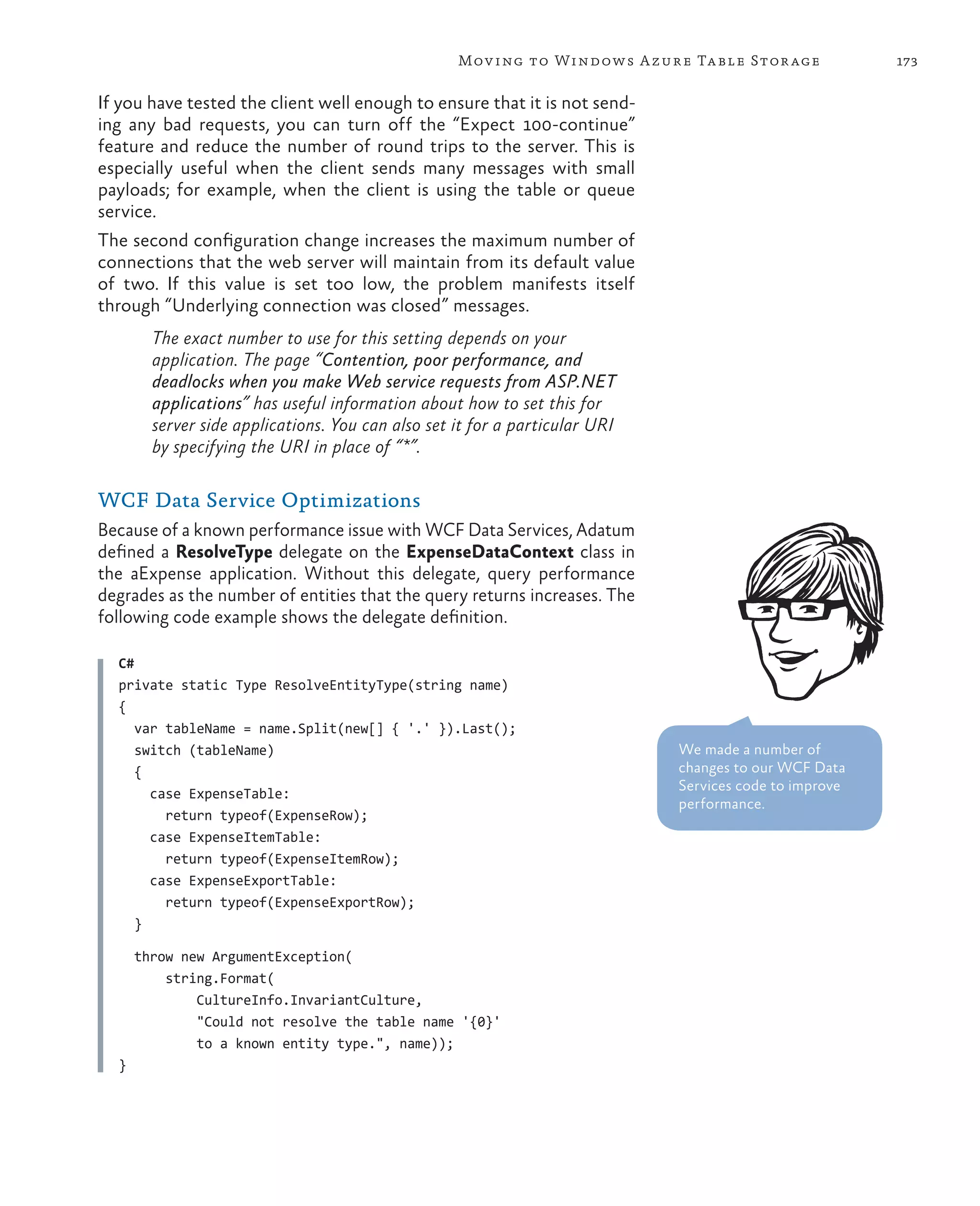 Mov ing to Windows A zure Ta ble Stor age            173

If you have tested the client well enough to ensure that it is not send-
ing any bad requests, you can turn off the “Expect 100-continue”
feature and reduce the number of round trips to the server. This is
especially useful when the client sends many messages with small
payloads; for example, when the client is using the table or queue
service.
The second configuration change increases the maximum number of
connections that the web server will maintain from its default value
of two. If this value is set too low, the problem manifests itself
through “Underlying connection was closed” messages.
        The exact number to use for this setting depends on your
        application. The page “Contention, poor performance, and
        deadlocks when you make Web service requests from ASP.NET
        applications” has useful information about how to set this for
        server side applications. You can also set it for a particular URI
        by specifying the URI in place of “*”.

WCF Data Service Optimizations
Because of a known performance issue with WCF Data Services, Adatum
defined a ResolveType delegate on the ExpenseDataContext class in
the aExpense application. Without this delegate, query performance
degrades as the number of entities that the query returns increases. The
following code example shows the delegate definition.

  C#
  private static Type ResolveEntityType(string name)
  {
     var tableName = name.Split(new[] { '.' }).Last();
     switch (tableName)                                                      We made a number of
     {                                                                       changes to our WCF Data
                                                                             Services code to improve
       case ExpenseTable:
                                                                             performance.
         return typeof(ExpenseRow);
       case ExpenseItemTable:
         return typeof(ExpenseItemRow);
       case ExpenseExportTable:
         return typeof(ExpenseExportRow);
     }

      throw new ArgumentException(
          string.Format(
              CultureInfo.InvariantCulture,
              "Could not resolve the table name '{0}'
              to a known entity type.", name));
  }
 