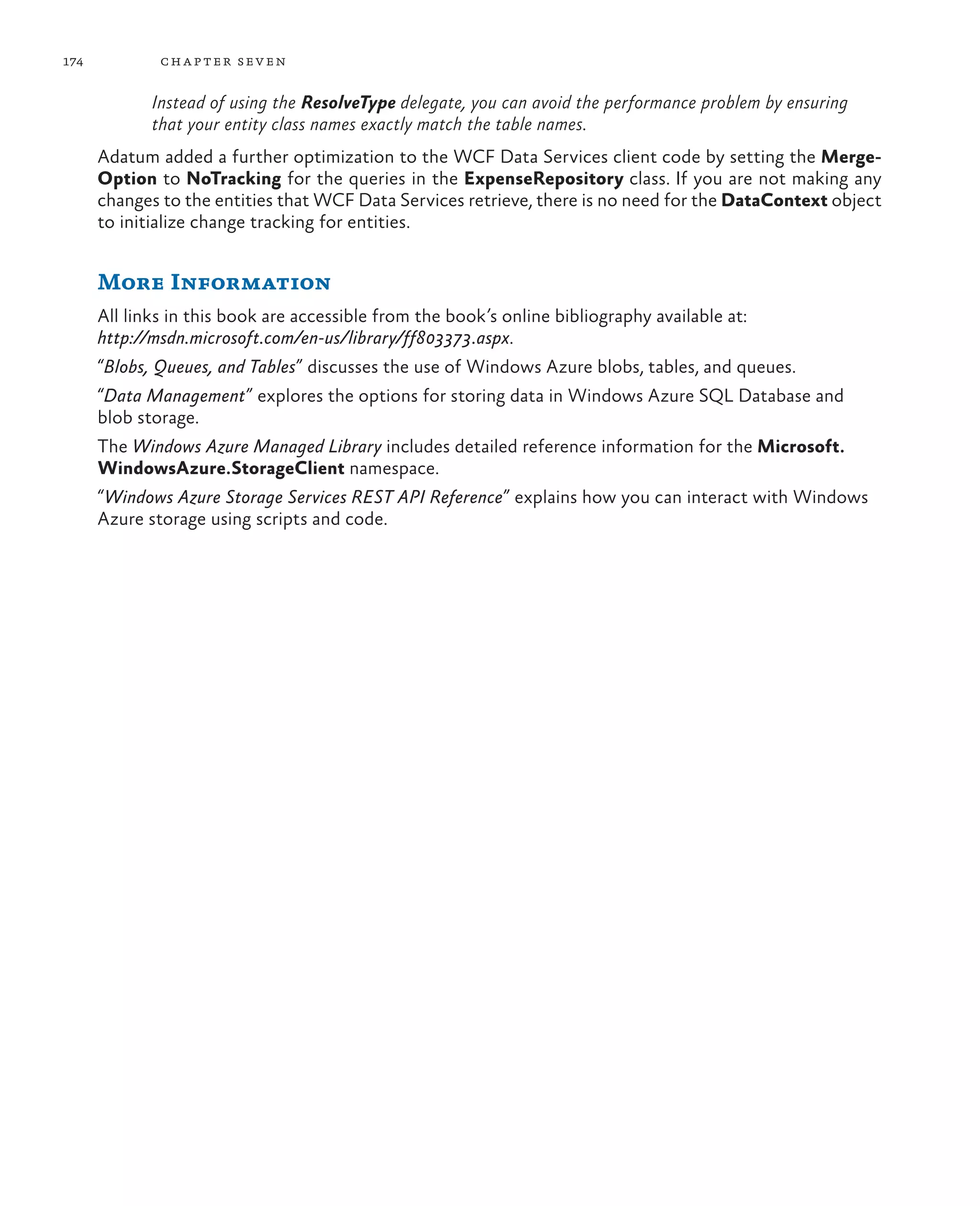 174           ch a pter sev en

             Instead of using the ResolveType delegate, you can avoid the performance problem by ensuring
             that your entity class names exactly match the table names.
      Adatum added a further optimization to the WCF Data Services client code by setting the Merge-
      Option to NoTracking for the queries in the ExpenseRepository class. If you are not making any
      changes to the entities that WCF Data Services retrieve, there is no need for the DataContext object
      to initialize change tracking for entities.


      More Information
      All links in this book are accessible from the book’s online bibliography available at:
      http://msdn.microsoft.com/en-us/library/ff803373.aspx.
      “Blobs, Queues, and Tables” discusses the use of Windows Azure blobs, tables, and queues.
      “Data Management” explores the options for storing data in Windows Azure SQL Database and
      blob storage.
      The Windows Azure Managed Library includes detailed reference information for the Microsoft.
      WindowsAzure.StorageClient namespace.
      “Windows Azure Storage Services REST API Reference” explains how you can interact with Windows
      Azure storage using scripts and code.
 