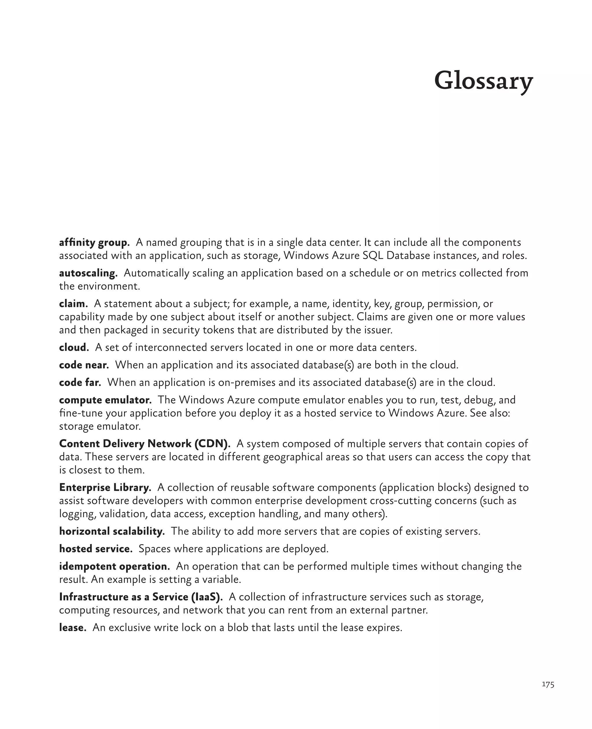 Glossary




affinity group.  A named grouping that is in a single data center. It can include all the components
associated with an application, such as storage, Windows Azure SQL Database instances, and roles.
autoscaling.  Automatically scaling an application based on a schedule or on metrics collected from
the environment.
claim.  A statement about a subject; for example, a name, identity, key, group, permission, or
capability made by one subject about itself or another subject. Claims are given one or more values
and then packaged in security tokens that are distributed by the issuer.
cloud.  A set of interconnected servers located in one or more data centers.
code near.  When an application and its associated database(s) are both in the cloud.
code far.  When an application is on-premises and its associated database(s) are in the cloud.
compute emulator.  The Windows Azure compute emulator enables you to run, test, debug, and
fine-tune your application before you deploy it as a hosted service to Windows Azure. See also:
storage emulator.
Content Delivery Network (CDN).  A system composed of multiple servers that contain copies of
data. These servers are located in different geographical areas so that users can access the copy that
is closest to them.
Enterprise Library.  A collection of reusable software components (application blocks) designed to
assist software developers with common enterprise development cross-cutting concerns (such as
logging, validation, data access, exception handling, and many others).
horizontal scalability.  The ability to add more servers that are copies of existing servers.
hosted service.  Spaces where applications are deployed.
idempotent operation.  An operation that can be performed multiple times without changing the
result. An example is setting a variable.
Infrastructure as a Service (IaaS).  A collection of infrastructure services such as storage,
computing resources, and network that you can rent from an external partner.
lease.  An exclusive write lock on a blob that lasts until the lease expires.



                                                                                                         175
 