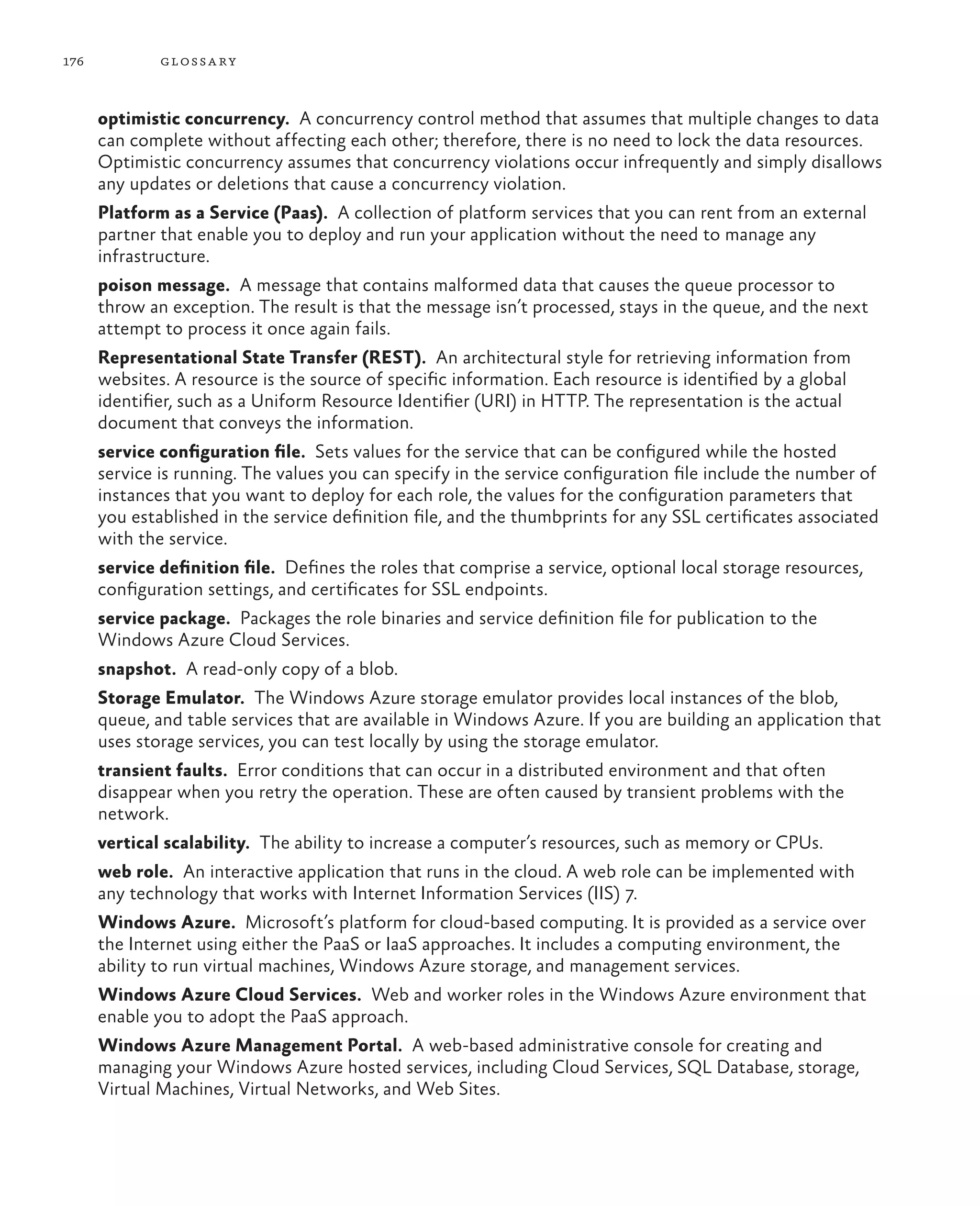 176           glossa ry



      optimistic concurrency.  A concurrency control method that assumes that multiple changes to data
      can complete without affecting each other; therefore, there is no need to lock the data resources.
      Optimistic concurrency assumes that concurrency violations occur infrequently and simply disallows
      any updates or deletions that cause a concurrency violation.
      Platform as a Service (Paas).  A collection of platform services that you can rent from an external
      partner that enable you to deploy and run your application without the need to manage any
      infrastructure.
      poison message.  A message that contains malformed data that causes the queue processor to
      throw an exception. The result is that the message isn’t processed, stays in the queue, and the next
      attempt to process it once again fails.
      Representational State Transfer (REST).  An architectural style for retrieving information from
      websites. A resource is the source of specific information. Each resource is identified by a global
      identifier, such as a Uniform Resource Identifier (URI) in HTTP. The representation is the actual
      document that conveys the information.
      service configuration file.  Sets values for the service that can be configured while the hosted
      service is running. The values you can specify in the service configuration file include the number of
      instances that you want to deploy for each role, the values for the configuration parameters that
      you established in the service definition file, and the thumbprints for any SSL certificates associated
      with the service.
      service definition file.  Defines the roles that comprise a service, optional local storage resources,
      configuration settings, and certificates for SSL endpoints.
      service package.  Packages the role binaries and service definition file for publication to the
      Windows Azure Cloud Services.
      snapshot.  A read-only copy of a blob.
      Storage Emulator.  The Windows Azure storage emulator provides local instances of the blob,
      queue, and table services that are available in Windows Azure. If you are building an application that
      uses storage services, you can test locally by using the storage emulator.
      transient faults.  Error conditions that can occur in a distributed environment and that often
      disappear when you retry the operation. These are often caused by transient problems with the
      network.
      vertical scalability.  The ability to increase a computer’s resources, such as memory or CPUs.
      web role.  An interactive application that runs in the cloud. A web role can be implemented with
      any technology that works with Internet Information Services (IIS) 7.
      Windows Azure.  Microsoft’s platform for cloud-based computing. It is provided as a service over
      the Internet using either the PaaS or IaaS approaches. It includes a computing environment, the
      ability to run virtual machines, Windows Azure storage, and management services.
      Windows Azure Cloud Services.  Web and worker roles in the Windows Azure environment that
      enable you to adopt the PaaS approach.
      Windows Azure Management Portal.  A web-based administrative console for creating and
      managing your Windows Azure hosted services, including Cloud Services, SQL Database, storage,
      Virtual Machines, Virtual Networks, and Web Sites.
 