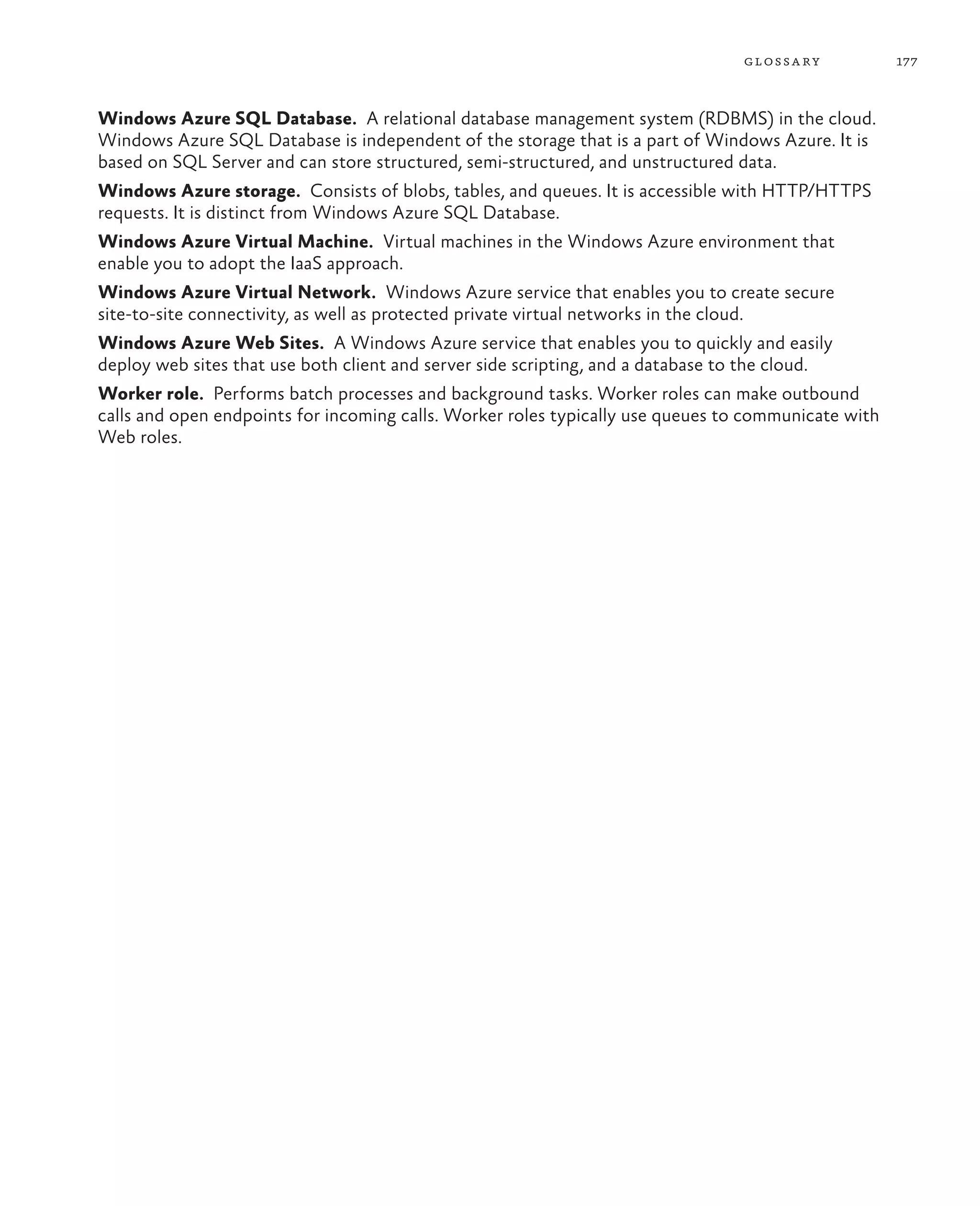 glossa ry           177



Windows Azure SQL Database.  A relational database management system (RDBMS) in the cloud.
Windows Azure SQL Database is independent of the storage that is a part of Windows Azure. It is
based on SQL Server and can store structured, semi-structured, and unstructured data.
Windows Azure storage.  Consists of blobs, tables, and queues. It is accessible with HTTP/HTTPS
requests. It is distinct from Windows Azure SQL Database.
Windows Azure Virtual Machine.  Virtual machines in the Windows Azure environment that
enable you to adopt the IaaS approach.
Windows Azure Virtual Network.  Windows Azure service that enables you to create secure
site-to-site connectivity, as well as protected private virtual networks in the cloud.
Windows Azure Web Sites.  A Windows Azure service that enables you to quickly and easily
deploy web sites that use both client and server side scripting, and a database to the cloud.
Worker role.  Performs batch processes and background tasks. Worker roles can make outbound
calls and open endpoints for incoming calls. Worker roles typically use queues to communicate with
Web roles.
 