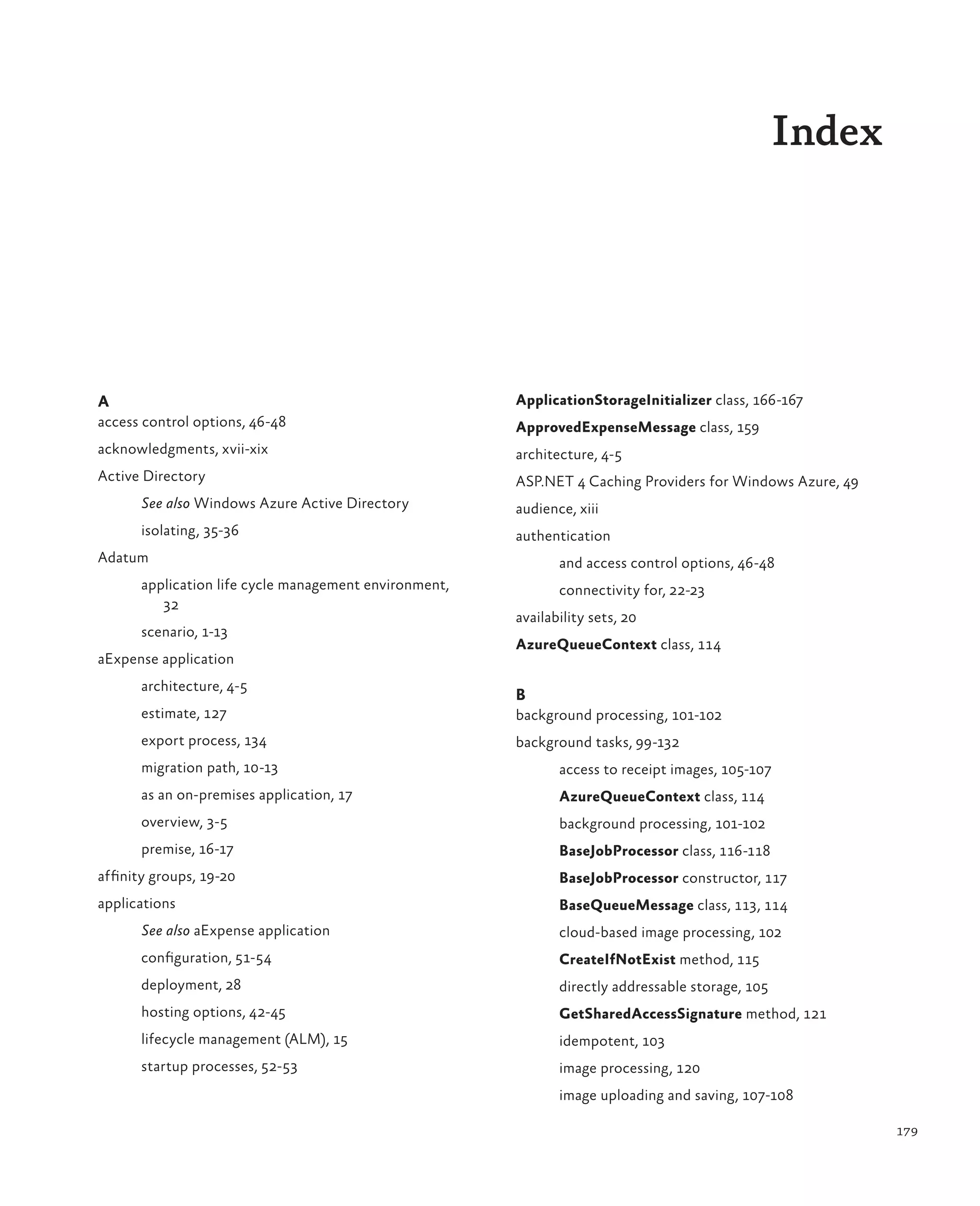 Index




A                                                      ApplicationStorageInitializer class, 166-167
access control options, 46-48                          ApprovedExpenseMessage class, 159
acknowledgments, xvii-xix                              architecture, 4-5
Active Directory                                       ASP.NET 4 Caching Providers for Windows Azure, 49
      See also Windows Azure Active Directory          audience, xiii
      isolating, 35-36                                 authentication
Adatum                                                        and access control options, 46-48
      application life cycle management environment,          connectivity for, 22-23
         32
                                                       availability sets, 20
      scenario, 1-13
                                                       AzureQueueContext class, 114
aExpense application
      architecture, 4-5
                                                       B
      estimate, 127                                    background processing, 101-102
      export process, 134                              background tasks, 99-132
      migration path, 10-13                                   access to receipt images, 105-107
      as an on-premises application, 17                       AzureQueueContext class, 114
      overview, 3-5                                           background processing, 101-102
      premise, 16-17                                          BaseJobProcessor class, 116-118
affinity groups, 19-20                                        BaseJobProcessor constructor, 117
applications                                                  BaseQueueMessage class, 113, 114
      See also aExpense application                           cloud-based image processing, 102
      configuration, 51-54                                    CreateIfNotExist method, 115
      deployment, 28                                          directly addressable storage, 105
      hosting options, 42-45                                  GetSharedAccessSignature method, 121
      lifecycle management (ALM), 15                          idempotent, 103
      startup processes, 52-53                                image processing, 120
                                                              image uploading and saving, 107-108

                                                                                                           179
 