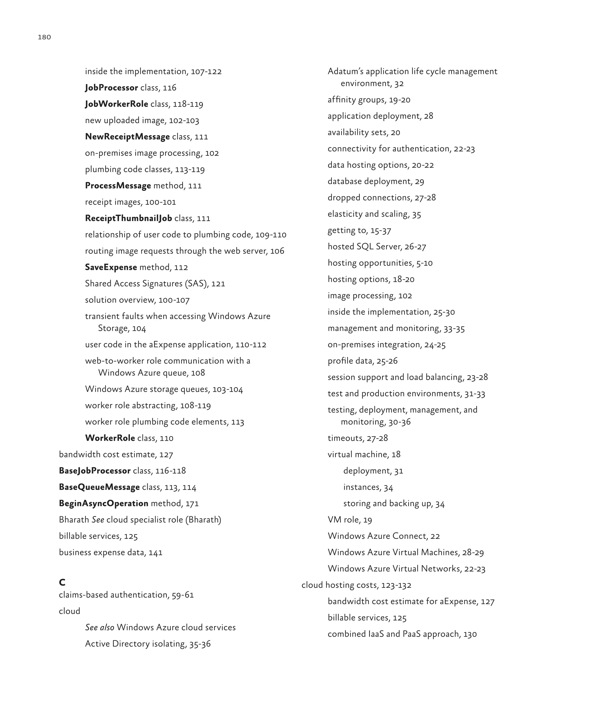 180



              inside the implementation, 107-122                          Adatum’s application life cycle management
              JobProcessor class, 116                                        environment, 32

              JobWorkerRole class, 118-119                                affinity groups, 19-20

              new uploaded image, 102-103                                 application deployment, 28

              NewReceiptMessage class, 111                                availability sets, 20

              on-premises image processing, 102                           connectivity for authentication, 22-23

              plumbing code classes, 113-119                              data hosting options, 20-22

              ProcessMessage method, 111                                  database deployment, 29

              receipt images, 100-101                                     dropped connections, 27-28

              ReceiptThumbnailJob class, 111                              elasticity and scaling, 35

              relationship of user code to plumbing code, 109-110         getting to, 15-37

              routing image requests through the web server, 106          hosted SQL Server, 26-27

              SaveExpense method, 112                                     hosting opportunities, 5-10

              Shared Access Signatures (SAS), 121                         hosting options, 18-20

              solution overview, 100-107                                  image processing, 102

              transient faults when accessing Windows Azure               inside the implementation, 25-30
                 Storage, 104                                             management and monitoring, 33-35
              user code in the aExpense application, 110-112              on-premises integration, 24-25
              web-to-worker role communication with a                     profile data, 25-26
                Windows Azure queue, 108                                  session support and load balancing, 23-28
              Windows Azure storage queues, 103-104                       test and production environments, 31-33
              worker role abstracting, 108-119                            testing, deployment, management, and
              worker role plumbing code elements, 113                        monitoring, 30-36
              WorkerRole class, 110                                       timeouts, 27-28
      bandwidth cost estimate, 127                                        virtual machine, 18
      BaseJobProcessor class, 116-118                                         deployment, 31
      BaseQueueMessage class, 113, 114                                        instances, 34
      BeginAsyncOperation method, 171                                         storing and backing up, 34
      Bharath See cloud specialist role (Bharath)                         VM role, 19
      billable services, 125                                              Windows Azure Connect, 22
      business expense data, 141                                          Windows Azure Virtual Machines, 28-29
                                                                          Windows Azure Virtual Networks, 22-23
      C                                                             cloud hosting costs, 123-132
      claims-based authentication, 59-61
                                                                          bandwidth cost estimate for aExpense, 127
      cloud
                                                                          billable services, 125
              See also Windows Azure cloud services
                                                                          combined IaaS and PaaS approach, 130
              Active Directory isolating, 35-36
 
