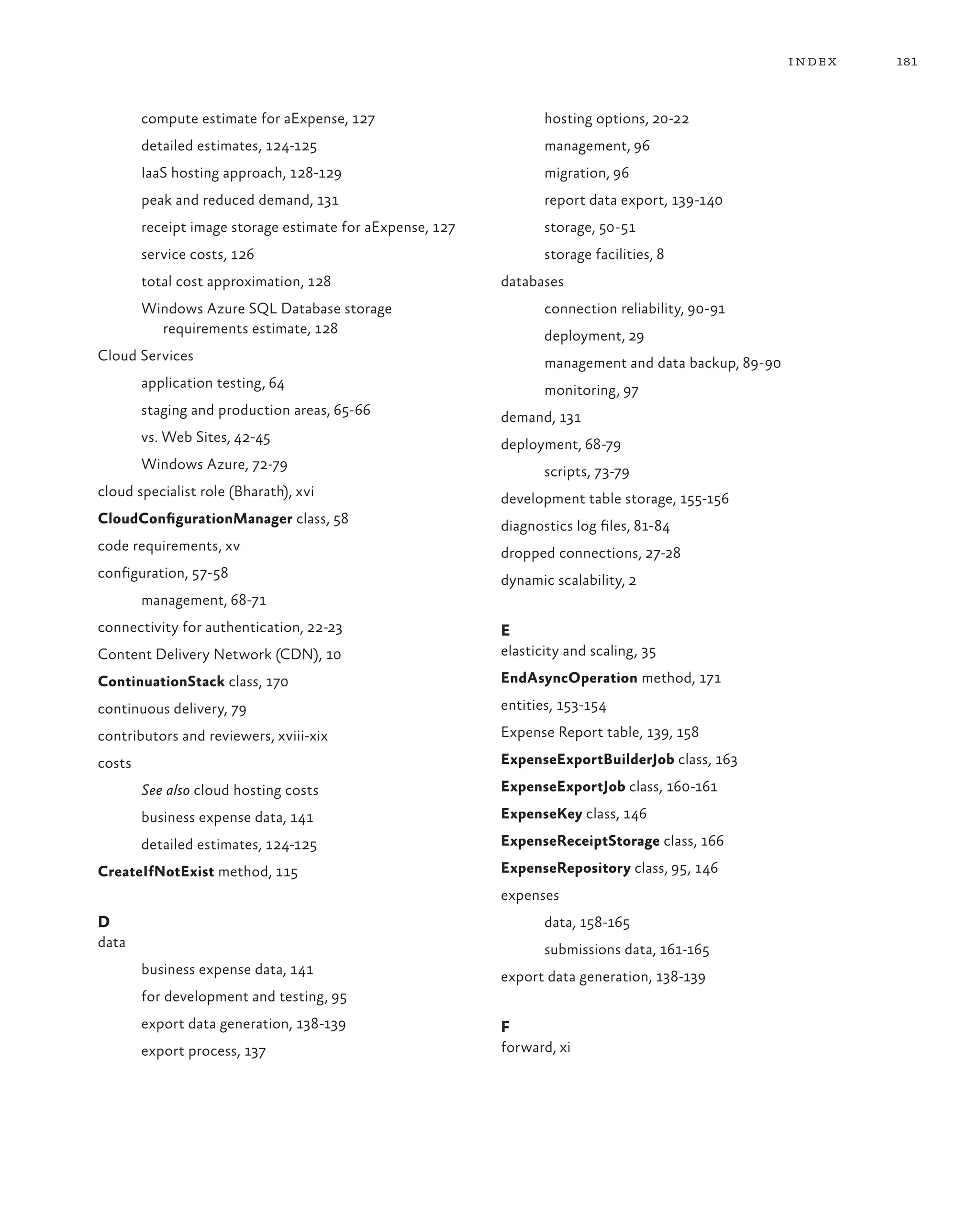 index   181



        compute estimate for aExpense, 127                        hosting options, 20-22
        detailed estimates, 124-125                               management, 96
        IaaS hosting approach, 128-129                            migration, 96
        peak and reduced demand, 131                              report data export, 139-140
        receipt image storage estimate for aExpense, 127          storage, 50-51
        service costs, 126                                        storage facilities, 8
        total cost approximation, 128                      databases
        Windows Azure SQL Database storage                        connection reliability, 90-91
          requirements estimate, 128                              deployment, 29
Cloud Services                                                    management and data backup, 89-90
        application testing, 64                                   monitoring, 97
        staging and production areas, 65-66                demand, 131
        vs. Web Sites, 42-45                               deployment, 68-79
        Windows Azure, 72-79                                      scripts, 73-79
cloud specialist role (Bharath), xvi                       development table storage, 155-156
CloudConfigurationManager class, 58                        diagnostics log files, 81-84
code requirements, xv                                      dropped connections, 27-28
configuration, 57-58                                       dynamic scalability, 2
        management, 68-71
connectivity for authentication, 22-23                     E
Content Delivery Network (CDN), 10                         elasticity and scaling, 35

ContinuationStack class, 170                               EndAsyncOperation method, 171

continuous delivery, 79                                    entities, 153-154

contributors and reviewers, xviii-xix                      Expense Report table, 139, 158

costs                                                      ExpenseExportBuilderJob class, 163

        See also cloud hosting costs                       ExpenseExportJob class, 160-161

        business expense data, 141                         ExpenseKey class, 146

        detailed estimates, 124-125                        ExpenseReceiptStorage class, 166

CreateIfNotExist method, 115                               ExpenseRepository class, 95, 146
                                                           expenses
D                                                                 data, 158-165
data                                                              submissions data, 161-165
        business expense data, 141                         export data generation, 138-139
        for development and testing, 95
        export data generation, 138-139                    F
        export process, 137                                forward, xi
 