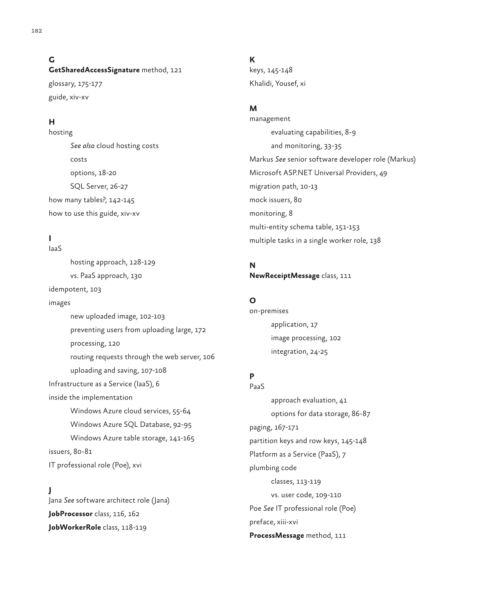 182



      G                                                     K
      GetSharedAccessSignature method, 121                  keys, 145-148
      glossary, 175-177                                     Khalidi, Yousef, xi
      guide, xiv-xv
                                                            M
      H                                                     management
      hosting                                                      evaluating capabilities, 8-9
             See also cloud hosting costs                          and monitoring, 33-35
             costs                                          Markus See senior software developer role (Markus)
             options, 18-20                                 Microsoft ASP.NET Universal Providers, 49
             SQL Server, 26-27                              migration path, 10-13
      how many tables?, 142-145                             mock issuers, 80
      how to use this guide, xiv-xv                         monitoring, 8
                                                            multi-entity schema table, 151-153
      I                                                     multiple tasks in a single worker role, 138
      IaaS
             hosting approach, 128-129                      N
             vs. PaaS approach, 130                         NewReceiptMessage class, 111
      idempotent, 103
      images                                                O
                                                            on-premises
             new uploaded image, 102-103
                                                                   application, 17
             preventing users from uploading large, 172
                                                                   image processing, 102
             processing, 120
                                                                   integration, 24-25
             routing requests through the web server, 106
             uploading and saving, 107-108
                                                            P
      Infrastructure as a Service (IaaS), 6                 PaaS
      inside the implementation                                    approach evaluation, 41
             Windows Azure cloud services, 55-64                   options for data storage, 86-87
             Windows Azure SQL Database, 92-95              paging, 167-171
             Windows Azure table storage, 141-165           partition keys and row keys, 145-148
      issuers, 80-81                                        Platform as a Service (PaaS), 7
      IT professional role (Poe), xvi                       plumbing code
                                                                   classes, 113-119
      J
                                                                   vs. user code, 109-110
      Jana See software architect role (Jana)
                                                            Poe See IT professional role (Poe)
      JobProcessor class, 116, 162
                                                            preface, xiii-xvi
      JobWorkerRole class, 118-119
                                                            ProcessMessage method, 111
 