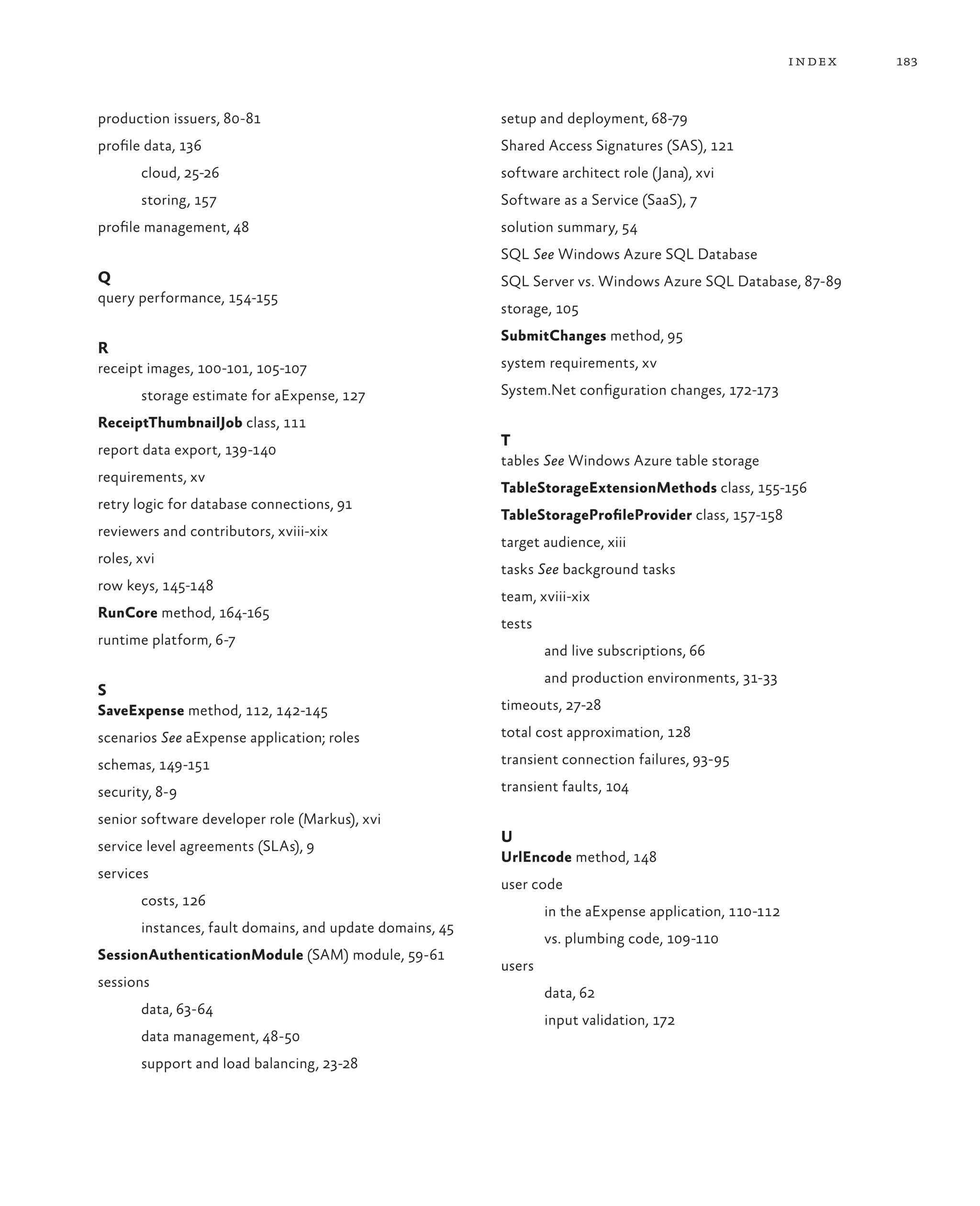 index   183



production issuers, 80-81                                 setup and deployment, 68-79
profile data, 136                                         Shared Access Signatures (SAS), 121
       cloud, 25-26                                       software architect role (Jana), xvi
       storing, 157                                       Software as a Service (SaaS), 7
profile management, 48                                    solution summary, 54
                                                          SQL See Windows Azure SQL Database
Q                                                         SQL Server vs. Windows Azure SQL Database, 87-89
query performance, 154-155
                                                          storage, 105
                                                          SubmitChanges method, 95
R
receipt images, 100-101, 105-107                          system requirements, xv

       storage estimate for aExpense, 127                 System.Net configuration changes, 172-173

ReceiptThumbnailJob class, 111
                                                          T
report data export, 139-140
                                                          tables See Windows Azure table storage
requirements, xv
                                                          TableStorageExtensionMethods class, 155-156
retry logic for database connections, 91
                                                          TableStorageProfileProvider class, 157-158
reviewers and contributors, xviii-xix
                                                          target audience, xiii
roles, xvi
                                                          tasks See background tasks
row keys, 145-148
                                                          team, xviii-xix
RunCore method, 164-165
                                                          tests
runtime platform, 6-7
                                                                  and live subscriptions, 66
                                                                  and production environments, 31-33
S
SaveExpense method, 112, 142-145                          timeouts, 27-28

scenarios See aExpense application; roles                 total cost approximation, 128

schemas, 149-151                                          transient connection failures, 93-95

security, 8-9                                             transient faults, 104

senior software developer role (Markus), xvi
                                                          U
service level agreements (SLAs), 9
                                                          UrlEncode method, 148
services
                                                          user code
       costs, 126
                                                                  in the aExpense application, 110-112
       instances, fault domains, and update domains, 45
                                                                  vs. plumbing code, 109-110
SessionAuthenticationModule (SAM) module, 59-61
                                                          users
sessions
                                                                  data, 62
       data, 63-64
                                                                  input validation, 172
       data management, 48-50
       support and load balancing, 23-28
 