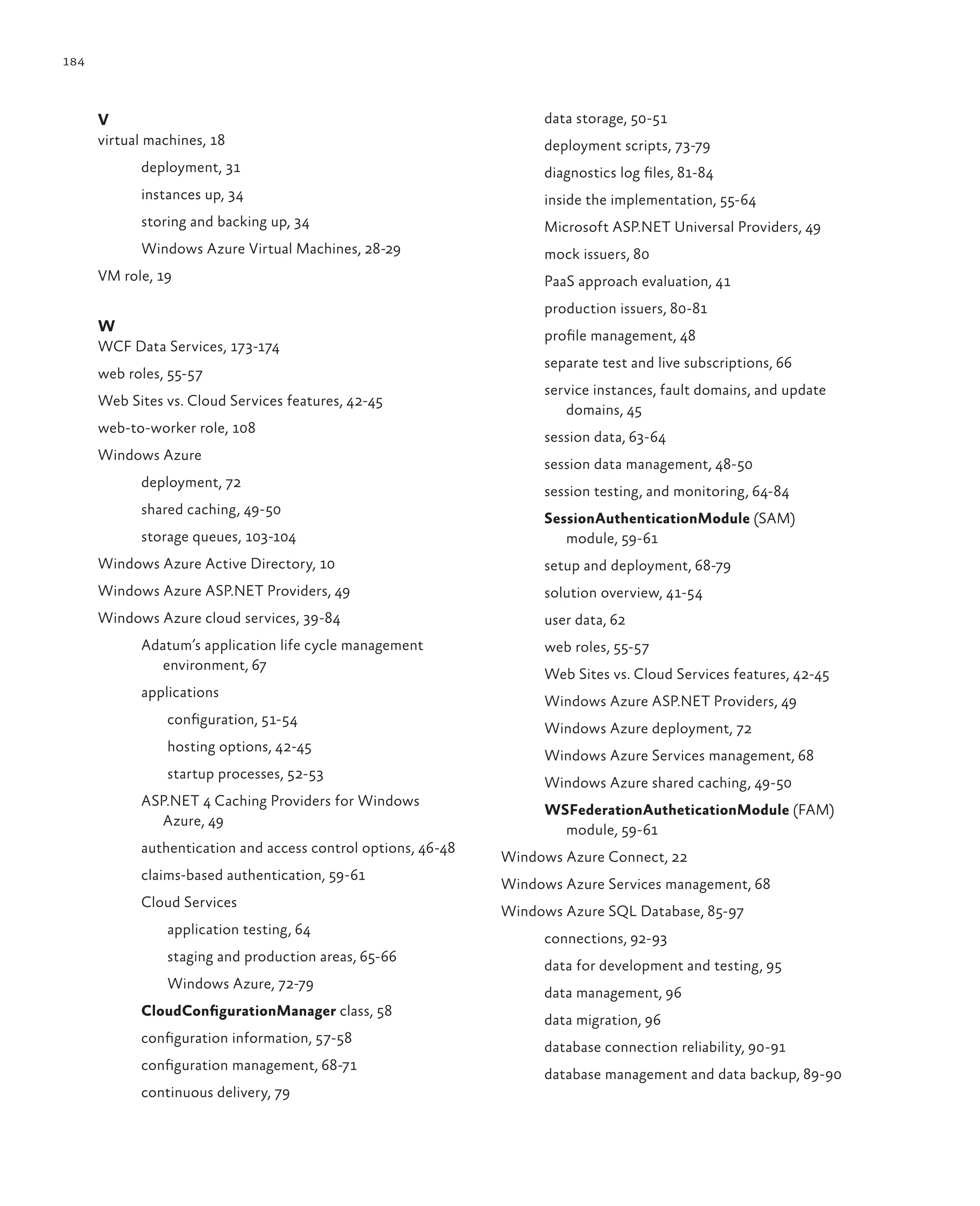 184



      V                                                             data storage, 50-51
      virtual machines, 18                                          deployment scripts, 73-79
            deployment, 31                                          diagnostics log files, 81-84
            instances up, 34                                        inside the implementation, 55-64
            storing and backing up, 34                              Microsoft ASP.NET Universal Providers, 49
            Windows Azure Virtual Machines, 28-29                   mock issuers, 80
      VM role, 19                                                   PaaS approach evaluation, 41
                                                                    production issuers, 80-81
      W
                                                                    profile management, 48
      WCF Data Services, 173-174
                                                                    separate test and live subscriptions, 66
      web roles, 55-57
                                                                    service instances, fault domains, and update
      Web Sites vs. Cloud Services features, 42-45
                                                                       domains, 45
      web-to-worker role, 108
                                                                    session data, 63-64
      Windows Azure
                                                                    session data management, 48-50
            deployment, 72
                                                                    session testing, and monitoring, 64-84
            shared caching, 49-50
                                                                    SessionAuthenticationModule (SAM)
            storage queues, 103-104                                    module, 59-61
      Windows Azure Active Directory, 10                            setup and deployment, 68-79
      Windows Azure ASP.NET Providers, 49                           solution overview, 41-54
      Windows Azure cloud services, 39-84                           user data, 62
            Adatum’s application life cycle management              web roles, 55-57
               environment, 67
                                                                    Web Sites vs. Cloud Services features, 42-45
            applications
                                                                    Windows Azure ASP.NET Providers, 49
                configuration, 51-54
                                                                    Windows Azure deployment, 72
                hosting options, 42-45
                                                                    Windows Azure Services management, 68
                startup processes, 52-53
                                                                    Windows Azure shared caching, 49-50
            ASP.NET 4 Caching Providers for Windows
                                                                    WSFederationAutheticationModule (FAM)
              Azure, 49
                                                                      module, 59-61
            authentication and access control options, 46-48
                                                               Windows Azure Connect, 22
            claims-based authentication, 59-61
                                                               Windows Azure Services management, 68
            Cloud Services
                                                               Windows Azure SQL Database, 85-97
                application testing, 64
                                                                    connections, 92-93
                staging and production areas, 65-66
                                                                    data for development and testing, 95
                Windows Azure, 72-79
                                                                    data management, 96
            CloudConfigurationManager class, 58
                                                                    data migration, 96
            configuration information, 57-58
                                                                    database connection reliability, 90-91
            configuration management, 68-71
                                                                    database management and data backup, 89-90
            continuous delivery, 79
 