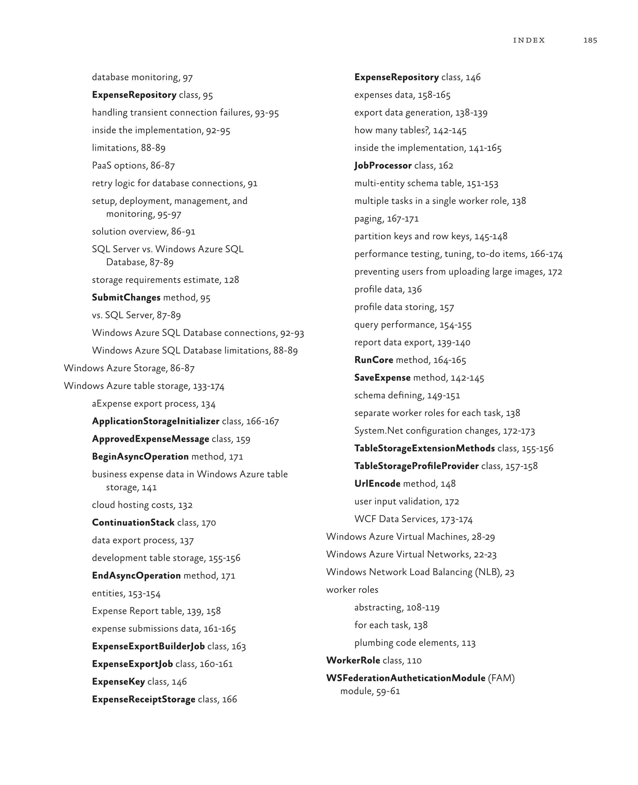 index        185


      database monitoring, 97                               ExpenseRepository class, 146
      ExpenseRepository class, 95                           expenses data, 158-165
      handling transient connection failures, 93-95         export data generation, 138-139
      inside the implementation, 92-95                      how many tables?, 142-145
      limitations, 88-89                                    inside the implementation, 141-165
      PaaS options, 86-87                                   JobProcessor class, 162
      retry logic for database connections, 91              multi-entity schema table, 151-153
      setup, deployment, management, and                    multiple tasks in a single worker role, 138
         monitoring, 95-97                                  paging, 167-171
      solution overview, 86-91                              partition keys and row keys, 145-148
      SQL Server vs. Windows Azure SQL                      performance testing, tuning, to-do items, 166-174
        Database, 87-89
                                                            preventing users from uploading large images, 172
      storage requirements estimate, 128
                                                            profile data, 136
      SubmitChanges method, 95
                                                            profile data storing, 157
      vs. SQL Server, 87-89
                                                            query performance, 154-155
      Windows Azure SQL Database connections, 92-93
                                                            report data export, 139-140
      Windows Azure SQL Database limitations, 88-89
                                                            RunCore method, 164-165
Windows Azure Storage, 86-87
                                                            SaveExpense method, 142-145
Windows Azure table storage, 133-174
                                                            schema defining, 149-151
      aExpense export process, 134
                                                            separate worker roles for each task, 138
      ApplicationStorageInitializer class, 166-167
                                                            System.Net configuration changes, 172-173
      ApprovedExpenseMessage class, 159
                                                            TableStorageExtensionMethods class, 155-156
      BeginAsyncOperation method, 171
                                                            TableStorageProfileProvider class, 157-158
      business expense data in Windows Azure table
         storage, 141                                       UrlEncode method, 148

      cloud hosting costs, 132                              user input validation, 172

      ContinuationStack class, 170                          WCF Data Services, 173-174

      data export process, 137                        Windows Azure Virtual Machines, 28-29

      development table storage, 155-156              Windows Azure Virtual Networks, 22-23

      EndAsyncOperation method, 171                   Windows Network Load Balancing (NLB), 23

      entities, 153-154                               worker roles

      Expense Report table, 139, 158                        abstracting, 108-119

      expense submissions data, 161-165                     for each task, 138

      ExpenseExportBuilderJob class, 163                    plumbing code elements, 113

      ExpenseExportJob class, 160-161                 WorkerRole class, 110

      ExpenseKey class, 146                           WSFederationAutheticationModule (FAM)
                                                        module, 59-61
      ExpenseReceiptStorage class, 166
 