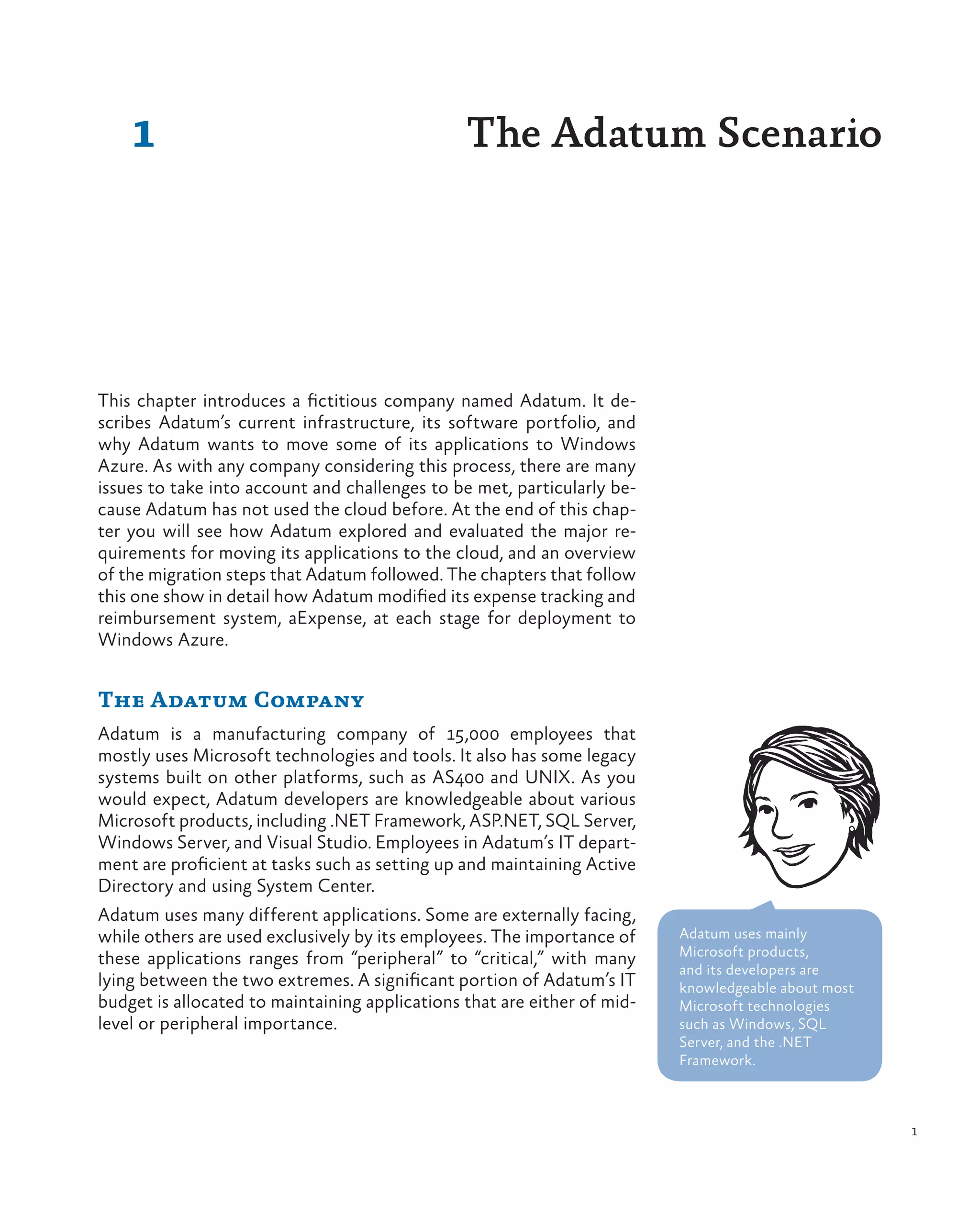 1                                           The Adatum Scenario




This chapter introduces a fictitious company named Adatum. It de-
scribes Adatum’s current infrastructure, its software portfolio, and
why Adatum wants to move some of its applications to Windows
Azure. As with any company considering this process, there are many
issues to take into account and challenges to be met, particularly be-
cause Adatum has not used the cloud before. At the end of this chap-
ter you will see how Adatum explored and evaluated the major re-
quirements for moving its applications to the cloud, and an overview
of the migration steps that Adatum followed. The chapters that follow
this one show in detail how Adatum modified its expense tracking and
reimbursement system, aExpense, at each stage for deployment to
Windows Azure.


The Adatum Company
Adatum is a manufacturing company of 15,000 employees that
mostly uses Microsoft technologies and tools. It also has some legacy
systems built on other platforms, such as AS400 and UNIX. As you
would expect, Adatum developers are knowledgeable about various
Microsoft products, including .NET Framework, ASP.NET, SQL Server,
Windows Server, and Visual Studio. Employees in Adatum’s IT depart-
ment are proficient at tasks such as setting up and maintaining Active
Directory and using System Center.
Adatum uses many different applications. Some are externally facing,
while others are used exclusively by its employees. The importance of     Adatum uses mainly
                                                                          Microsoft products,
these applications ranges from “peripheral” to “critical,” with many
                                                                          and its developers are
lying between the two extremes. A significant portion of Adatum’s IT      knowledgeable about most
budget is allocated to maintaining applications that are either of mid-   Microsoft technologies
level or peripheral importance.                                           such as Windows, SQL
                                                                          Server, and the .NET
                                                                          Framework.



                                                                                                     1
 