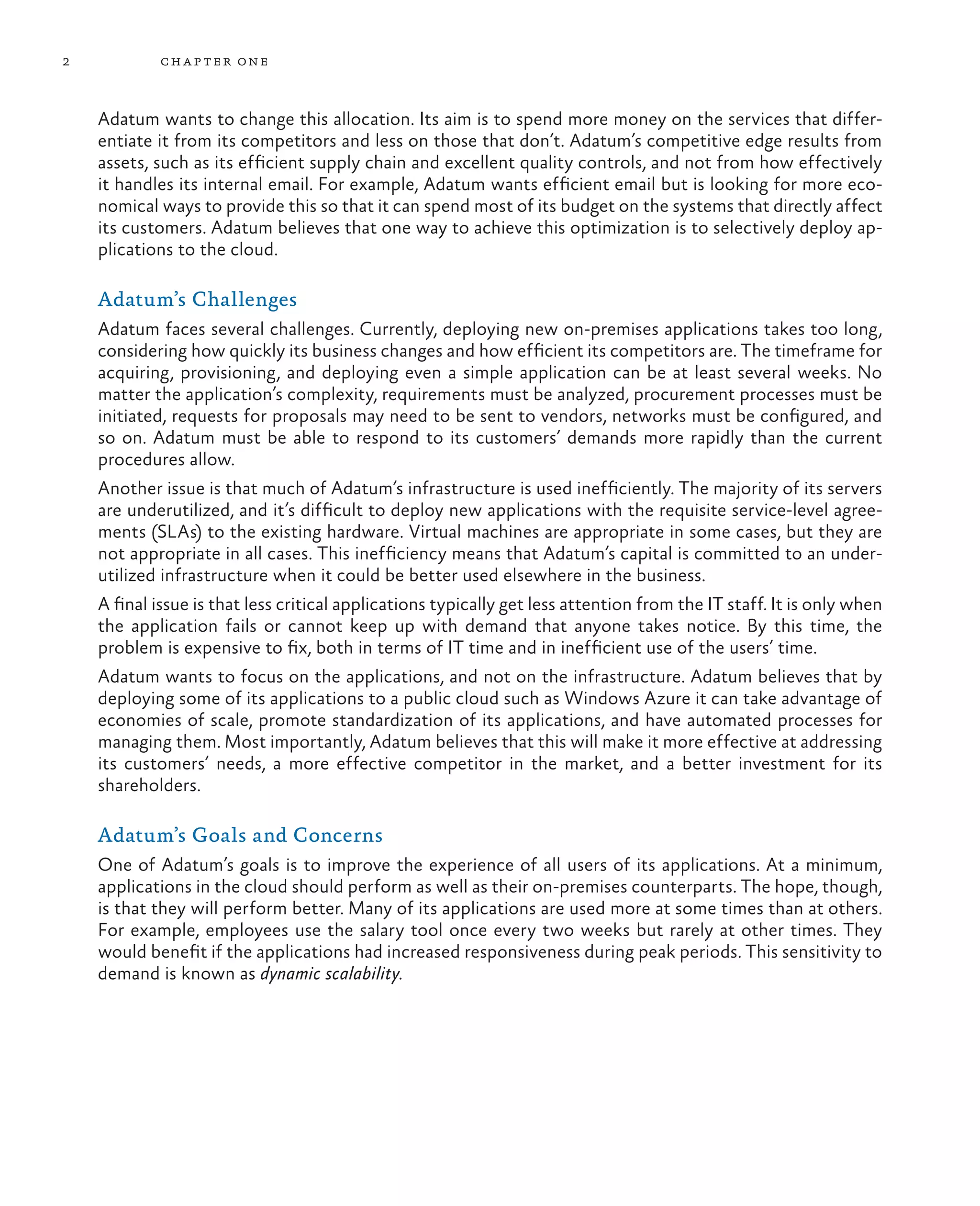 2           ch a pter one



    Adatum wants to change this allocation. Its aim is to spend more money on the services that differ-
    entiate it from its competitors and less on those that don’t. Adatum’s competitive edge results from
    assets, such as its efficient supply chain and excellent quality controls, and not from how effectively
    it handles its internal email. For example, Adatum wants efficient email but is looking for more eco-
    nomical ways to provide this so that it can spend most of its budget on the systems that directly affect
    its customers. Adatum believes that one way to achieve this optimization is to selectively deploy ap-
    plications to the cloud.

    Adatum’s Challenges
    Adatum faces several challenges. Currently, deploying new on-premises applications takes too long,
    considering how quickly its business changes and how efficient its competitors are. The timeframe for
    acquiring, provisioning, and deploying even a simple application can be at least several weeks. No
    matter the application’s complexity, requirements must be analyzed, procurement processes must be
    initiated, requests for proposals may need to be sent to vendors, networks must be configured, and
    so on. Adatum must be able to respond to its customers’ demands more rapidly than the current
    procedures allow.
    Another issue is that much of Adatum’s infrastructure is used inefficiently. The majority of its servers
    are underutilized, and it’s difficult to deploy new applications with the requisite service-level agree-
    ments (SLAs) to the existing hardware. Virtual machines are appropriate in some cases, but they are
    not appropriate in all cases. This inefficiency means that Adatum’s capital is committed to an under-
    utilized infrastructure when it could be better used elsewhere in the business.
    A final issue is that less critical applications typically get less attention from the IT staff. It is only when
    the application fails or cannot keep up with demand that anyone takes notice. By this time, the
    problem is expensive to fix, both in terms of IT time and in inefficient use of the users’ time.
    Adatum wants to focus on the applications, and not on the infrastructure. Adatum believes that by
    deploying some of its applications to a public cloud such as Windows Azure it can take advantage of
    economies of scale, promote standardization of its applications, and have automated processes for
    managing them. Most importantly, Adatum believes that this will make it more effective at addressing
    its customers’ needs, a more effective competitor in the market, and a better investment for its
    shareholders.

    Adatum’s Goals and Concerns
    One of Adatum’s goals is to improve the experience of all users of its applications. At a minimum,
    applications in the cloud should perform as well as their on-premises counterparts. The hope, though,
    is that they will perform better. Many of its applications are used more at some times than at others.
    For example, employees use the salary tool once every two weeks but rarely at other times. They
    would benefit if the applications had increased responsiveness during peak periods. This sensitivity to
    demand is known as dynamic scalability.
 