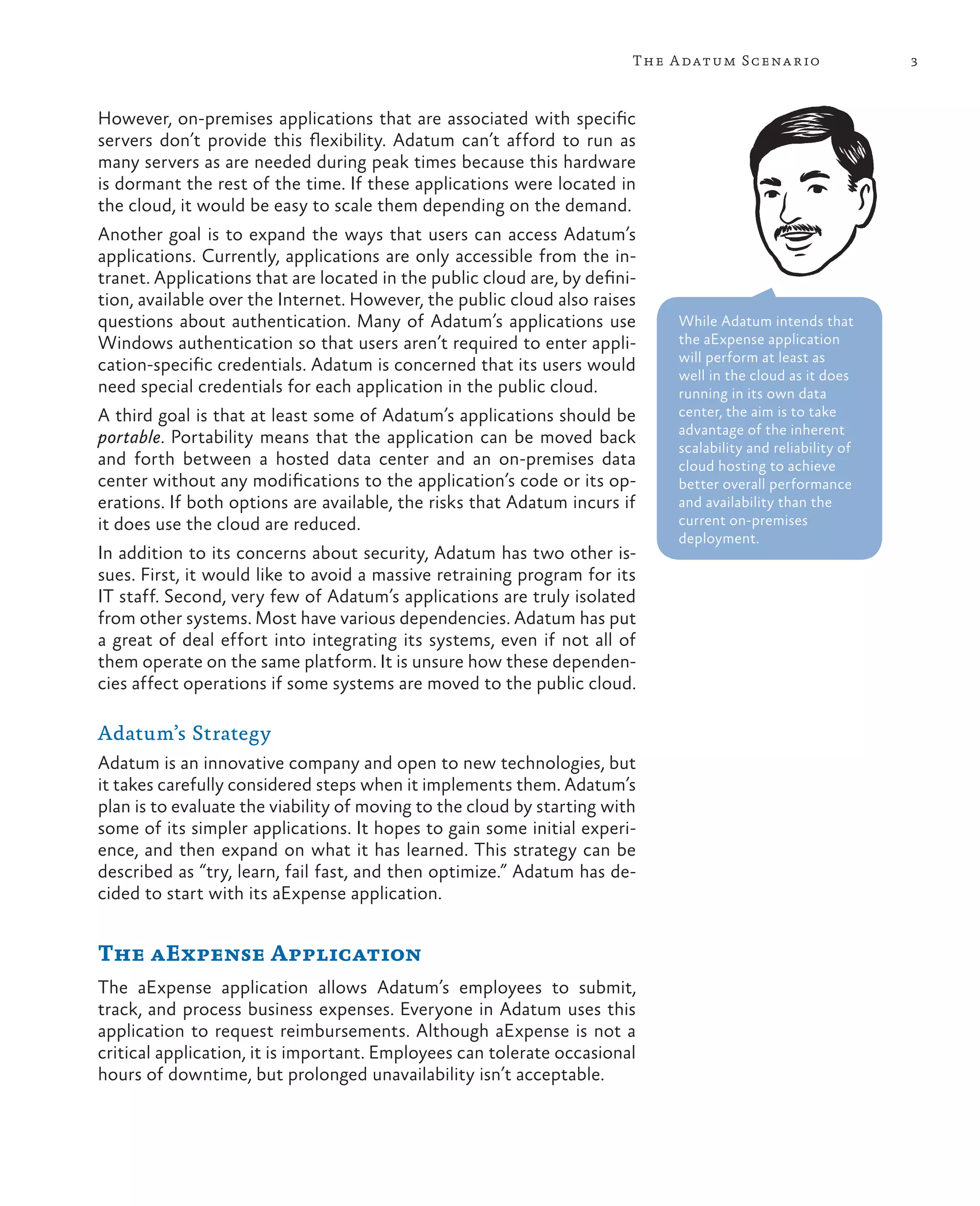 The A datum Scena rio                 3



However, on-premises applications that are associated with specific
servers don’t provide this flexibility. Adatum can’t afford to run as
many servers as are needed during peak times because this hardware
is dormant the rest of the time. If these applications were located in
the cloud, it would be easy to scale them depending on the demand.
Another goal is to expand the ways that users can access Adatum’s
applications. Currently, applications are only accessible from the in-
tranet. Applications that are located in the public cloud are, by defini-
tion, available over the Internet. However, the public cloud also raises
questions about authentication. Many of Adatum’s applications use            While Adatum intends that
Windows authentication so that users aren’t required to enter appli-         the aExpense application
                                                                             will perform at least as
cation-specific credentials. Adatum is concerned that its users would
                                                                             well in the cloud as it does
need special credentials for each application in the public cloud.           running in its own data
A third goal is that at least some of Adatum’s applications should be        center, the aim is to take
                                                                             advantage of the inherent
portable. Portability means that the application can be moved back
                                                                             scalability and reliability of
and forth between a hosted data center and an on-premises data               cloud hosting to achieve
center without any modifications to the application’s code or its op-        better overall performance
erations. If both options are available, the risks that Adatum incurs if     and availability than the
it does use the cloud are reduced.                                           current on-premises
                                                                             deployment.
In addition to its concerns about security, Adatum has two other is-
sues. First, it would like to avoid a massive retraining program for its
IT staff. Second, very few of Adatum’s applications are truly isolated
from other systems. Most have various dependencies. Adatum has put
a great of deal effort into integrating its systems, even if not all of
them operate on the same platform. It is unsure how these dependen-
cies affect operations if some systems are moved to the public cloud.

Adatum’s Strategy
Adatum is an innovative company and open to new technologies, but
it takes carefully considered steps when it implements them. Adatum’s
plan is to evaluate the viability of moving to the cloud by starting with
some of its simpler applications. It hopes to gain some initial experi-
ence, and then expand on what it has learned. This strategy can be
described as “try, learn, fail fast, and then optimize.” Adatum has de-
cided to start with its aExpense application.


The aExpense Application
The aExpense application allows Adatum’s employees to submit,
track, and process business expenses. Everyone in Adatum uses this
application to request reimbursements. Although aExpense is not a
critical application, it is important. Employees can tolerate occasional
hours of downtime, but prolonged unavailability isn’t acceptable.
 
