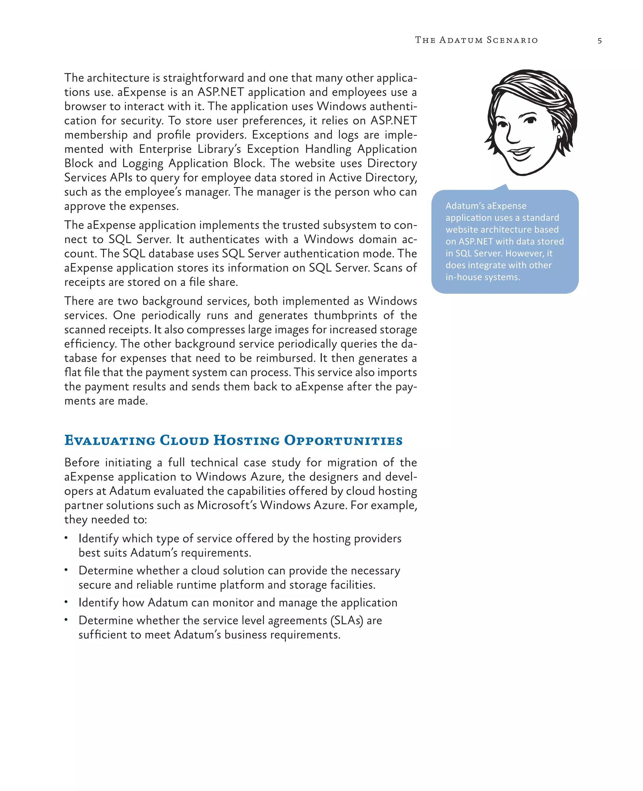 The A datum Scena rio              5



The architecture is straightforward and one that many other applica-
tions use. aExpense is an ASP.NET application and employees use a
browser to interact with it. The application uses Windows authenti-
cation for security. To store user preferences, it relies on ASP.NET
membership and profile providers. Exceptions and logs are imple-
mented with Enterprise Library’s Exception Handling Application
Block and Logging Application Block. The website uses Directory
Services APIs to query for employee data stored in Active Directory,
such as the employee’s manager. The manager is the person who can
approve the expenses.                                                       Adatum’s aExpense
                                                                            application uses a standard
The aExpense application implements the trusted subsystem to con-           website architecture based
nect to SQL Server. It authenticates with a Windows domain ac-              on ASP.NET with data stored
count. The SQL database uses SQL Server authentication mode. The            in SQL Server. However, it
aExpense application stores its information on SQL Server. Scans of         does integrate with other
                                                                            in-house systems.
receipts are stored on a file share.
There are two background services, both implemented as Windows
services. One periodically runs and generates thumbprints of the
scanned receipts. It also compresses large images for increased storage
efficiency. The other background service periodically queries the da-
tabase for expenses that need to be reimbursed. It then generates a
flat file that the payment system can process. This service also imports
the payment results and sends them back to aExpense after the pay-
ments are made.


Evaluating Cloud Hosting Opportunities
Before initiating a full technical case study for migration of the
aExpense application to Windows Azure, the designers and devel-
opers at Adatum evaluated the capabilities offered by cloud hosting
partner solutions such as Microsoft’s Windows Azure. For example,
they needed to:
•	 Identify which type of service offered by the hosting providers
  best suits Adatum’s requirements.
•	 Determine whether a cloud solution can provide the necessary
   secure and reliable runtime platform and storage facilities.
•	 Identify how Adatum can monitor and manage the application
•	 Determine whether the service level agreements (SLAs) are
   sufficient to meet Adatum’s business requirements.
 