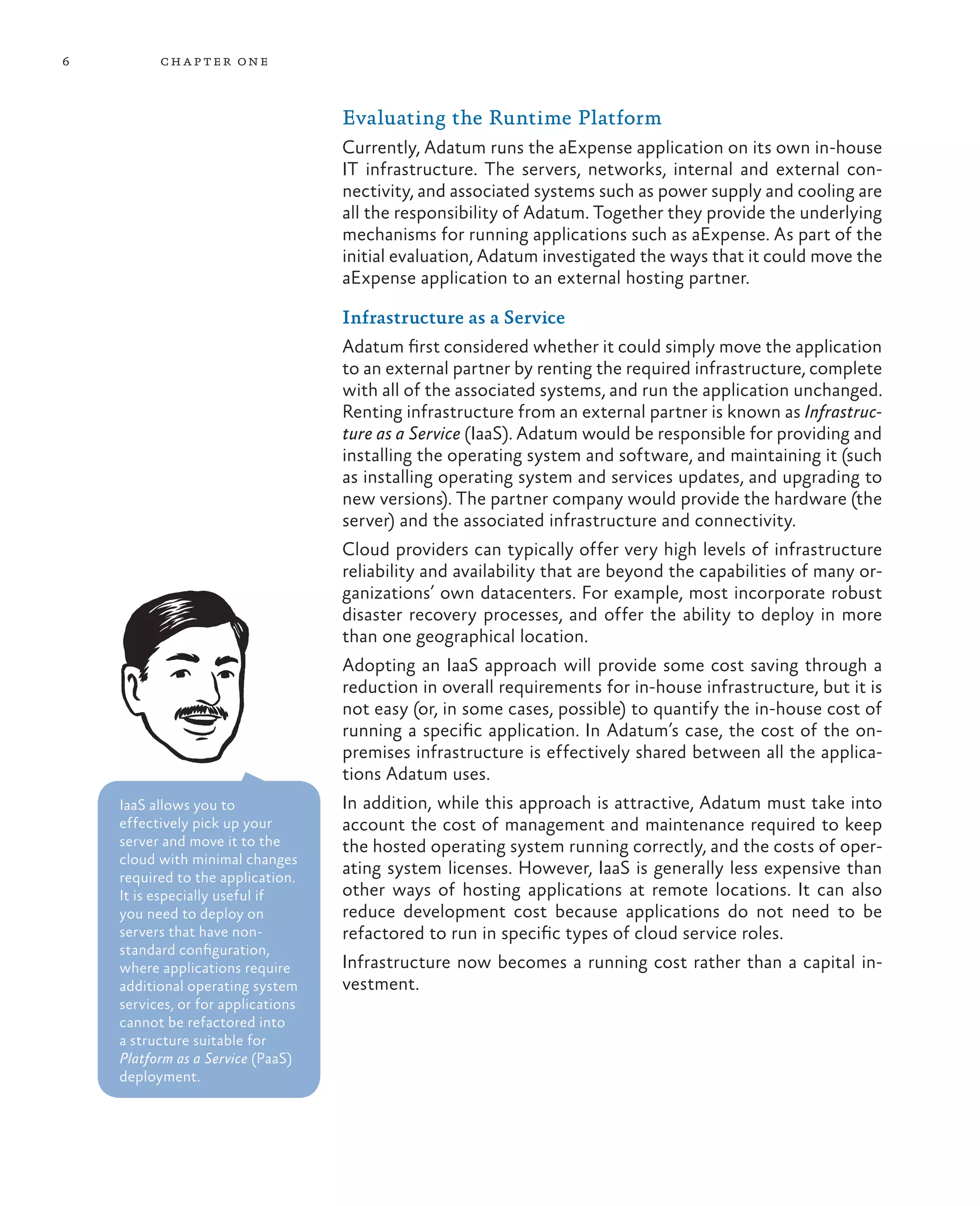 6         ch a pter one



                                    Evaluating the Runtime Platform
                                    Currently, Adatum runs the aExpense application on its own in-house
                                    IT infrastructure. The servers, networks, internal and external con-
                                    nectivity, and associated systems such as power supply and cooling are
                                    all the responsibility of Adatum. Together they provide the underlying
                                    mechanisms for running applications such as aExpense. As part of the
                                    initial evaluation, Adatum investigated the ways that it could move the
                                    aExpense application to an external hosting partner.

                                    Infrastructure as a Service
                                    Adatum first considered whether it could simply move the application
                                    to an external partner by renting the required infrastructure, complete
                                    with all of the associated systems, and run the application unchanged.
                                    Renting infrastructure from an external partner is known as Infrastruc-
                                    ture as a Service (IaaS). Adatum would be responsible for providing and
                                    installing the operating system and software, and maintaining it (such
                                    as installing operating system and services updates, and upgrading to
                                    new versions). The partner company would provide the hardware (the
                                    server) and the associated infrastructure and connectivity.
                                    Cloud providers can typically offer very high levels of infrastructure
                                    reliability and availability that are beyond the capabilities of many or-
                                    ganizations’ own datacenters. For example, most incorporate robust
                                    disaster recovery processes, and offer the ability to deploy in more
                                    than one geographical location.
                                    Adopting an IaaS approach will provide some cost saving through a
                                    reduction in overall requirements for in-house infrastructure, but it is
                                    not easy (or, in some cases, possible) to quantify the in-house cost of
                                    running a specific application. In Adatum’s case, the cost of the on-
                                    premises infrastructure is effectively shared between all the applica-
                                    tions Adatum uses.
    IaaS allows you to              In addition, while this approach is attractive, Adatum must take into
    effectively pick up your        account the cost of management and maintenance required to keep
    server and move it to the       the hosted operating system running correctly, and the costs of oper-
    cloud with minimal changes
    required to the application.
                                    ating system licenses. However, IaaS is generally less expensive than
    It is especially useful if      other ways of hosting applications at remote locations. It can also
    you need to deploy on           reduce development cost because applications do not need to be
    servers that have non-          refactored to run in specific types of cloud service roles.
    standard configuration,
    where applications require      Infrastructure now becomes a running cost rather than a capital in-
    additional operating system     vestment.
    services, or for applications
    cannot be refactored into
    a structure suitable for
    Platform as a Service (PaaS)
    deployment.
 