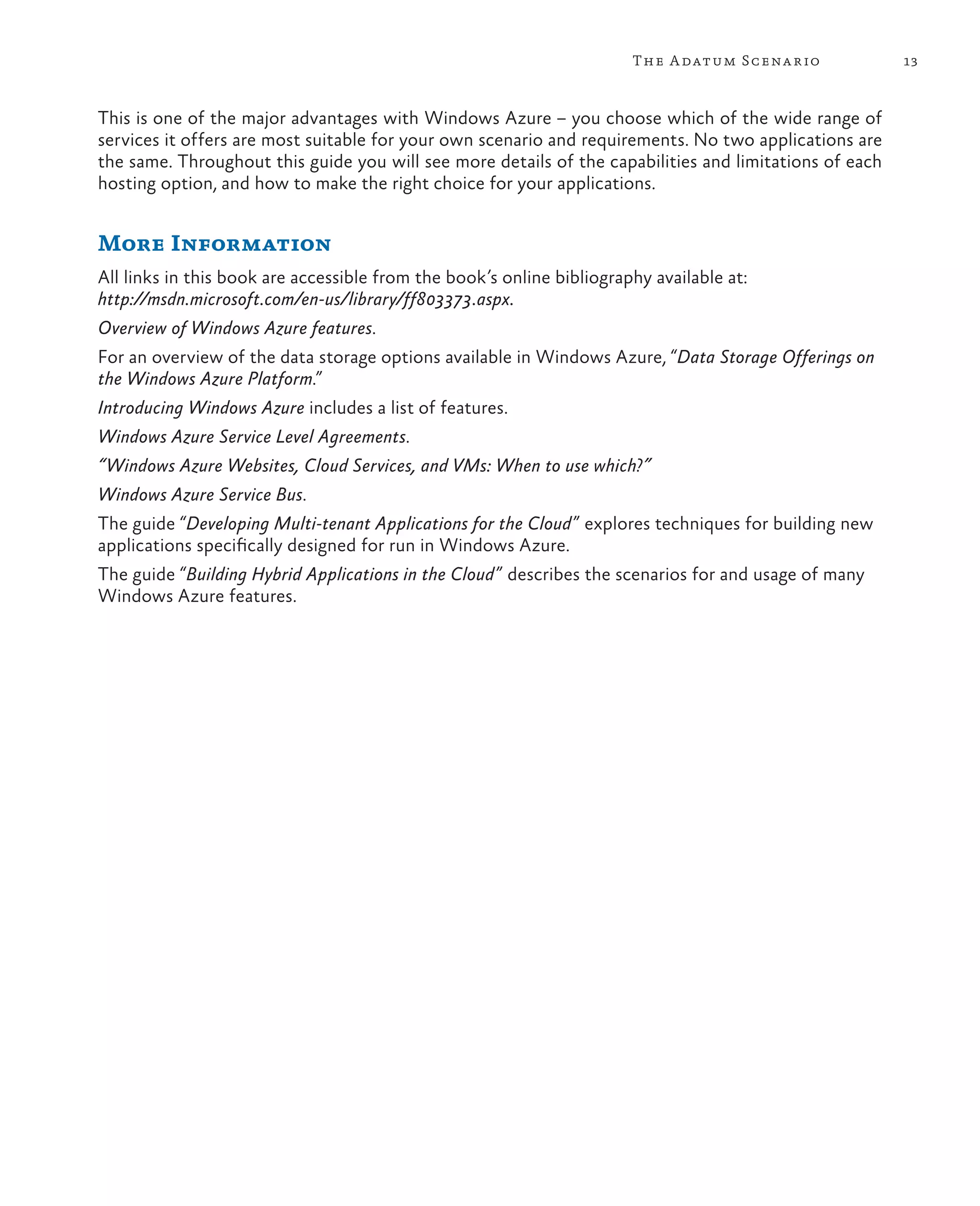 The A datum Scena rio            13



This is one of the major advantages with Windows Azure – you choose which of the wide range of
services it offers are most suitable for your own scenario and requirements. No two applications are
the same. Throughout this guide you will see more details of the capabilities and limitations of each
hosting option, and how to make the right choice for your applications.


More Information
All links in this book are accessible from the book’s online bibliography available at:
http://msdn.microsoft.com/en-us/library/ff803373.aspx.
Overview of Windows Azure features.
For an overview of the data storage options available in Windows Azure, “Data Storage Offerings on
the Windows Azure Platform.”
Introducing Windows Azure includes a list of features.
Windows Azure Service Level Agreements.
“Windows Azure Websites, Cloud Services, and VMs: When to use which?”
Windows Azure Service Bus.
The guide “Developing Multi-tenant Applications for the Cloud” explores techniques for building new
applications specifically designed for run in Windows Azure.
The guide “Building Hybrid Applications in the Cloud ” describes the scenarios for and usage of many
Windows Azure features.
 